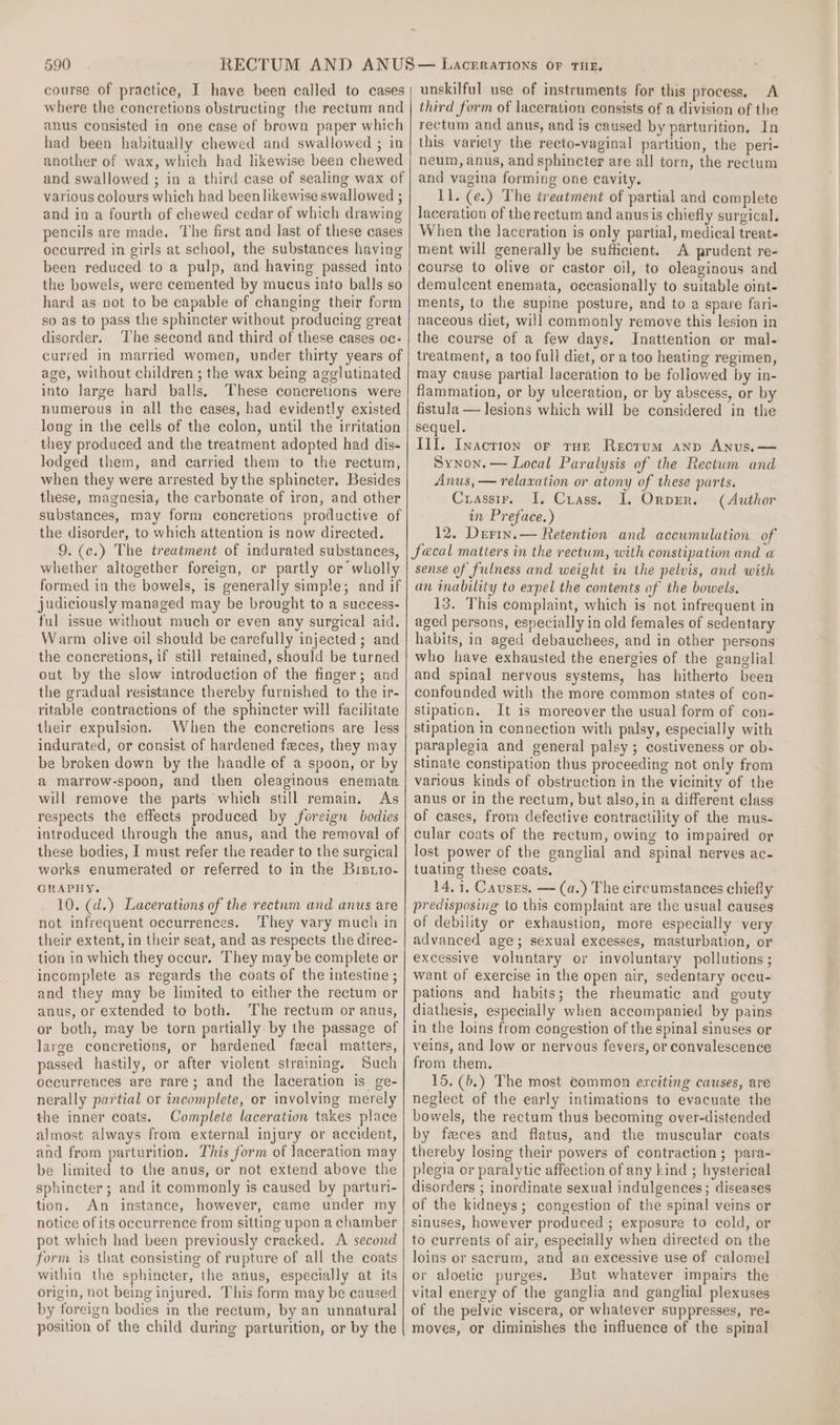 course of practice, I have been called to cases where the concretions obstructing the rectum and anus consisted in one case of brown paper which had been habitually chewed and swallowed ; in another of wax, which had likewise been chewed and swallowed ; in a third case of sealing wax of various colours which had been likewise swallowed ; and in a fourth of chewed cedar of which drawing pencils are made. The first and last of these cases occurred in girls at school, the substances having been reduced to a pulp, and having passed into the bowels, were cemented by mucus into balls so hard as not to be capable of changing their form so as to pass the sphincter without producing great disorder. ‘The second and third of these cases oc- curred in married women, under thirty years of age, without children ; the wax being agglutinated into large hard balls, These concretions were numerous in all the cases, had evidently existed long in the cells of the colon, until the irritation they produced and the treatment adopted had dis- lodged them, and carried them to the rectum, when they were arrested by the sphincter, Besides these, magnesia, the carbonate of iron, and other substances, may form concretions productive of the disorder, to which attention is now directed. 9. (c.) The treatment of indurated substances, whether altogether foreign, or partly or wholly formed in the bowels, is generally simple; and if judiciously managed may be brought to a success- ful issue without much or even any surgical aid. Warm olive oil should be carefully injected ; and the concretions, if still retained, should be turned out by the slow introduction of the finger; and the gradual resistance thereby furnished to the ir- ritable contractions of the sphincter will facilitate their expulsion. When the concretions are less indurated, or consist of hardened faces, they may be broken down by the handle of a spoon, or by a marrow-spoon, and then oleaginous enemata will remove the parts which still remain, As respects the effects produced by foreign bodies introduced through the anus, and the removal of these bodies, I must refer the reader to the surgical works enumerated or referred to in the Bistio- GRAPHY. 10. (d.) Lacerations of the rectum and anus are not infrequent occurrences. They vary much in their extent, in their seat, and as respects the direc- tion in which they occur. They may be complete or incomplete as regards the coats of the intestine ; and they may be limited to either the rectum or anus, or extended to both. The rectum or anus, or both, may be torn partially by the passage of large concretions, or hardened fecal matters, passed hastily, or after violent straining. Such occurrences are rare; and the laceration is ge- nerally partial or incomplete, or involving merely the inner coats. Complete laceration takes place almost always from external injury or accident, and from parturition. This form of laceration may be limited to the anus, or not extend above the sphincter; and it commonly is caused by parturi- tion. An instance, however, came under my notice of its occurrence from sitting upon a chamber pot which had been previously cracked. A second form is that consisting of rupture of all the coats within the sphincter, the anus, especially at its origin, not being injured. This form may be caused by foreign bodies in the rectum, by an unnatural position of the child during parturition, or by the unskilful use of instruments for this process. A third form of laceration consists of a division of the rectum and anus, and is caused by parturition, In this variety the recto-vaginal partition, the peri- neum, anus, and sphincter are all torn, the rectum and vagina forming one cavity. 11. (¢.) The treatment of partial and complete laceration of the rectum and anusis chiefly surgical. When the laceration is only partial, medical treat- ment will generally be sufficient. A prudent re- course to olive or castor oil, to oleaginous and demulcent enemata, occasionally to suitable oint- ments, to the supine posture, and to a spare fari- naceous diet, will commonly remove this lesion in the course of a few days. Inattention or mal- treatment, a too full diet, or a too heating regimen, may cause partial laceration to be followed by in- flammation, or by ulceration, or by abscess, or by fistula — lesions which will be considered in the sequel. III. Inaction or tun Rectum anp Anus. — Synon.— Local Paralysis of the Rectum and Anus, — relaxation or atony of these parts. Crasstr. I, Crass. I, Ornprr. (Author in Preface.) 12. Derin.— Retention and accumulation of fecal matters in the rectum, with constipation and a sense of fulness and weight in the pelvis, and with an inability to expel the contents of the bowels, 13. This complaint, which is not infrequent in aged persons, especially in old females of sedentary habits, in aged debauchees, and in other persons who have exhausted the energies of the ganglial and spinal nervous systems, has hitherto been confounded with the more common states of con- Stipation. It is moreover the usual form of con- stipation in connection with palsy, especially with paraplegia and general palsy ; costiveness or ob- stinate constipation thus proceeding not only from various kinds of obstruction in the vicinity of the anus or in the rectum, but also,in a different class of cases, from defective contractility of the mus- cular coats of the rectum, owing to impaired or lost power of the ganglial and spinal nerves ac- tuating these coats. 14. i. Causes. — (a.) The circumstances chiefly predisposing to this complaint are the usual causes of debility or exhaustion, more especially very advanced age; sexual excesses, masturbation, or excessive voluntary or involuntary pollutions ; want of exercise in the open air, sedentary occu- pations and habits; the rheumatic and gouty diathesis, especially when accompanied by pains in the loins from congestion of the spinal sinuses or veins, and low or nervous fevers, or convalescence from them. 15. (b.) The most common exciting causes, are neglect of the early intimations to evacuate the bowels, the rectum thus becoming over-distended by feces and flatus, and the muscular coats thereby losing their powers of contraction; para- plegia or paralytic affection of any kind ; hysterical disorders ; inordinate sexual indulgences; diseases of the kidneys; congestion of the spinal veins or sinuses, however produced ; exposure to cold, or to currents of air, especially when directed on the loins or sacrum, and an excessive use of calomel or aloetic purges. But whatever impairs the vital energy of the ganglia and ganglial plexuses of the pelvic viscera, or whatever suppresses, re- moves, or diminishes the influence of the spinal