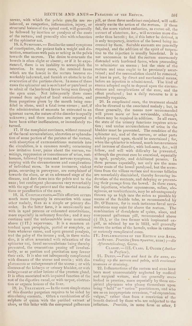 nerves, with which the pelvic ganglia are. re- inforced, as congestion, inflammation, injury, or structural lesions of the spinal cord, will generally be followed by inaction or paralysis of the coats of the rectum, and generally also with relaxation of the sphincter ani, 16. ii. Symproms. — Besides the usual symptoms of constipation, the patient feels a weight and dis- tention, sometimes with pain or aching in the pelvis towards the sacrum. ‘The desire to evacuate the bowels is often slight or absent; or if it be expe- rienced, there is an inability to accomplish the intention. In many cases, the retained faces which are the lowest in the rectum become re- markably indurated, and furnish an obstacle to the evacuation of the portionsabove. In some of these cases the sphincter ani is so relaxed or paralysed as to admit of the hardened faces being seen through the open anus. Not infrequently these cases proceed from neglect of local examination, and from purgatives given by the mouth being con- fided in alone, until a fatal issue ensues ; and, if the administration of enemata be entrusted to an ignorant nurse, the nature of the disorder is equally unknown ; and these medicines are reported to have been either inefficacious, or immediately re- turned. 17. If the complaint continues, without removal of the fecal accumulations, ulceration or sphacela- tion of some portion of the parietes of the rectum, with absorption of excrementitious materials into the circulation, is a common result; occasioning low irritative fever, pains about the sacrum, vo- mitings, suppression or incontinence of urine, rest- lessness, followed by coma and nervous symptoms, varying with the circumstances and complications of individual cases. In some instances, violent pains, occurring in paroxysms, are complained of towards the close, or at an advanced stage of the disease, and dart down into the pelvis and to the anus ; but contingent phenomena vary remarkably with the age of the patient and the morbid associa- tions or peculiarities of the case. 18, in. Compricarions.—This affection occurs much more frequently ia connection with some other malady, than as a simple or primary dis- order. In the latter form, it is occasionally met with in aged persons or exhausted constitutions, more especially in sedentary females ; and it may continue until the unfavourable issue mentioned above (§17.) supervenes. It is a common at- tendant upon paraplegia, partial or complete, or from whatever cause, and upon general paralysis, and the palsy of the insane; and, in these mala- dies, it is often associated with relaxation of the sphincter ani, fecal accumulations being thereby prevented, the evacuations passing off involun- tarily, or as position and gravitation may favour their exit. It is also not infrequently complicated with diseases of the uterus and ovaria; with dis- placements or enlargements of the uterus ; or with diseases of the kidneys or urinary bladder, or with enlargement or other lesions of the prostate sland. It is often associated with impaired function of the rest of the digestive canal, or with torpor, obstruc- tion or organic lesions of the liver. 19. iv, Treatment.— In the more simple states of this disorder purgation requires to be aided by stimulating enemata. Often a combination of di- sulphate of quina with the purified extract of aloes, or this latter with the compound galbanum 591 pil, or these three medicines conjoined, will suffi. ciently excite the action of the rectum. If these fail, the more violent cathartics, as croton oil, the extract of elaterium, &amp;c., will occasion more dis- order than benefit ; for, if this latter be derived, it is only temporary, inaction of the bowel being in- creased by them. Suitable enemata are generally required, and the addition of the spirit of turpen- tine to the injection is usually beneficial. It is not uncommon to find the rectum enormously distended with hardened faces, when proceedin to administer an enema; but the state of the rectum and anus ought to be previously ascer- tamed ; and the accumulation should be removed, at least in part, by direct and mechanical means, before an injection is administered. The kind of enema adopted ought to depend upon the circum. stances and complications of the case, and the effect produced ; but a daily recvurse to it is generally requisite. 20. In complicated cases, the treatment should also be direeted to the associated malady ; but, in these generally, the means now recommended will prove more or less serviceable, although others may be required in addition. In all cases, the state of the urinary functions requires atten- tion; and undue accumulations of urine in the bladder must be prevented. The condition of the sphincter ani, and of the sacrum, or otber parts unduly pressed upon, should be ascertained ; for, when the sphincter is relaxed, much inconvenience and increase of disorder, with bed-sores, &amp;c., will follow, and will with difficulty be prevented, although the greatest care be exercised, especially in aged, paralytic, and debilitated persons. In these persons especially, not only are the muss cular coats of the bowel paralysed, but the secre- tions from the villous surface and mucous follicles are remarkably diminished, thereby favouring in- duration of the contents, and delayiug or prevent- ing their passage from the bowel. In these cases, the injections, whether saponaceous, saline, ole- aginous, or terebinthinate, may be advantageously thrown up as high into the colon as possible by means of the flexible tube, as recommended by Dr. O’Betrne, for in such instances fecal accu- mulations may exist far above the rectum. The combination of di-sulphate of quina, aloes, and compound galbanum pill, recommended above (§ 19.), or the two former with inspissated ox- gall, as advised by me in 1882, will generally restore the action of the bowels, unless in extreme or seriously complicated cases. IV. Inriuammations or Tor Rectum anp Anus. —Synon. Proctitis (from mpwxros, anus) ;—die Afterentziindung, Germ. Crassir.— IIT. Crass. I, Onprr (Author in Preface). 21. Duriv.— Pain and heat in the anus, ev- tending up the sacrum and pelvis, with continued tenesmus or straining. 22. Inflammations of the rectum and anus have been most unaccountably neglected by medical and surgical writers, and too generally over- looked in practice, more especially by those em- pirical physicians who plume themselves upon being “ bold” or “active” practitioners, and who are so On inappropriate occasions, “ad captandum vulgus,”’ rather than from 9 conviction of the benefit derived by those who are subjected to the infliction. Proctitis, in some form or other, I