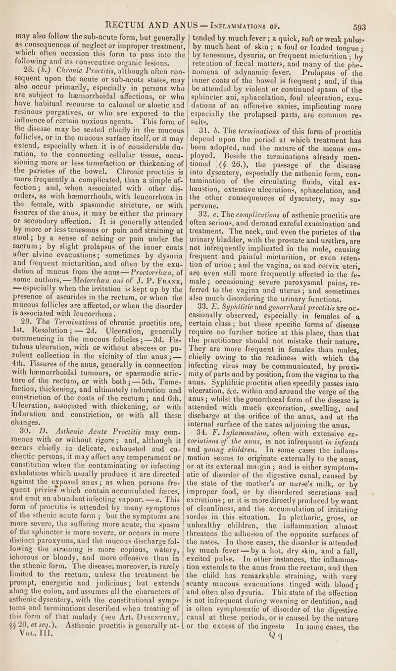 may also follow the sub-acute form, but generally as consequences of neglect or improper treatment, which often occasion this form to pass into the foilowing and its consecutive organic lesions, 28. (b.) Chronic Proctitis, although often con- sequent upon the acute or sub-acute states, may also occur primarily, especially in persons who are subject to hemorrhoidal affections, or who have habitual recourse to calomel or aloetic and resinous purgatives, or who are exposed to the influence of certain noxious agents. This form of the disease may be seated chiefly in the mucous follicles, or in the mucous surface itself, or it may extend, especially when it is of considerable du- ration, to the connecting cellular tissue, occa- sioning more or less tumefaction or thickening of the parietes of the bowel. Chronic proctitis is more frequently a complicated, than a simple af- fection; and, when associated with other dis- orders, as with hemorrhoids, with leucorrhoea in the female, with spasmodic stricture, or with fissures of the anus, it may be either the primary or secondary affection. It is generally attended by more or less tenesmus or pain and straining at stool; by a sense of aching or pain under the sacrum; by slight prolapsus of the inner coats after alvine evacuations; sometimes by dysuria and frequent micturition, and often by the exu- dation of mucus from the anus— Proctorrhea, of some authors,— Medorrhea ani of J. P. Frank, — especially when the irritation is kept up by the presence of ascarides in the rectum, or when the mucous follicles are affected, or when the disorder is associated with leucorrhcea. 29. The Terminations of chronic proctitis are, Ist. Resolution ; — 2d. Ulceration, generally commencing in the mucous follicles ;— 3d. Fis- tulous ulceration, with or without abscess or pu- rulent collection in the vicinity of the anus ;— 4th. Fissures of the anus, generally in connection with hemorrhoidal tumours, or spasmodic stric- ture of the rectum, or with both;—5th. Tume- faction, thickening, and ultimately induration and constriction of the coats of the rectum; and 6th. Ulceration, associated with thickening, or with induration and constriction, or with all these changes. 30. D. Asthenic Acute Proctitis may com- mence with or without rigors; and, although it occurs chiefly in delicate, exhausted and ca- chectic persons, it may affect any temperament or constitution when the contaminating or infecting exhalations which usually produce it are directed against the exposed anus; as when persons fre- quent privies which contain accumulated feces, and emit an abundant infecting vapour. —a. This form of proctitis is attended by many symptoms of the sthenic acute form ; but the symptoms are more severe, the suffering more acute, the spasm of the sphincter is more severe, or occurs in more distinct paroxysms, and the mucous discharge fol- lowing the straining is more copious, watery, ichorous or bloody, and more offensive than in the sthenic form. The disease, moreover, is rarely limited to the rectum, unless the treatment be prompt, energetic and judicious; but extends along the colon, and assumes all the characters of asthenic dysentery, with the constitutional symp- toms and terminations described when treating of this form of that malady (see Art. Dysrenrery, §§ 20, et seq.). Asthenie proctitis is generally at- Vor, ILI, 593 tended by much fever ; a quick, soft or weak pulse: by much heat of skin; a foul or loaded tongue ; by tenesmus, dysuria, or frequent micturition ; by retention of fecal matters, and many of the phe- nomena of adynamic fever. Prolapsus of the inner coats of the bowel is frequent; and, if this be attended by violent or continued spasm of the sphincter ani, sphacelation, foul ulceration, exu- dations of an offensive sanies, implicating more especially the prolapsed parts, are common re- sults. 31. b. The terminations of this form of proctitis depend upon the period at which treatment has been adopted, and the nature of the means em- ployed. Beside the terminations already men- pervene. 32. c. The complications of asthenic proctitis are often serious, and demand careful examination and treatment. The neck, and even the parietes of the urinary bladder, with the prostate and urethra, are not infrequently implicated in the male, causing frequent and painful micturition, or even reten- tion of urine ; and the vagina, os and cervix uteri, are even still more frequently affected in the fe- male; occasioning severe paroxysmal pains, re- ferred to the vagina and uterus; and sometimes also much disordering the urinary functions. 33. FE. Syphilitic and gonorrheal proctitis are oc- casionally observed, especially in females of a certain class; but these specific forms of disease require no further notice at this place, than that the practitioner should not mistake their nature. They are more frequent in females than males, chiefly owing to the readiness with which the infecting virus may be communicated, by proxi- mity of parts and by position, from the vagina to the anus. Syphilitic proctitis often speedily passes into ulceration, &amp;c. within and around the verge of the anus; whilst the gonorrhceal form of the disease is attended with much excoriation, swelling, and discharge at the orifice of the anus, and at the internal surface of the nates adjoining the anus. 34. F. Inflammation, often with extensive ea- coriations of the anus, is not infrequent in infants and young children. In some cases the inflam- mation seems to originate externally to the anus, or at its external margin ; and is either symptom- atic of disorder of the digestive canal, caused by the state of the mother’s or nurse’s milk, or by improper food, or by disordered secretions and excretions ; or it is more directly produced by want of cleanliness, and the accumulation of Irritating sordes in this situation. In plethoric, gross, or unhealthy children, the inflammation almost threatens the adhesion of the opposite surfaces of the nates. In those cases, the disorder is attended by much fever—by a hot, dry skin, and a full, excited pulse. In other instances, the inflamma- tion extends to the anus from the rectum, and then the child has remarkable straining, with ver scanty mucous evacuations tinged with blood; and often also dysuria. This state of the affection is not infrequent during weaning or dentition, and is often symptomatic of disorder of the digestive canal at these periods, or is caused by the nature or the excess of the ingesta In some cases, the Qq