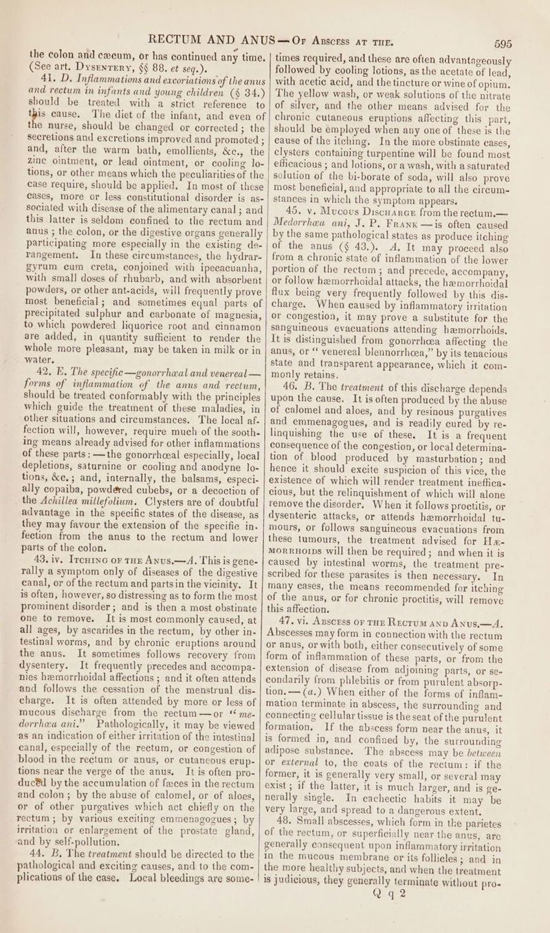 ” the colon and caecum, or has continued any time, (See art. Dysenrery, §§ 88. et seq.) 41. D. Inflammations and excoriations of the anus and rectum in infants and young children (§ 34.) should be treated with a strict reference to ips cause, The diet of the infant, and even of the nurse, should be changed or corrected ; the secretions and excretions improved and promoted ; and, after the warm bath, emollients, &amp;c., the zinc ointment, or lead ointment, or cooling lo- tions, or other means which the peculiarities of the case require, should be applied. In most of these cases, more or less constitutional disorder is as- sociated with disease of the alimentary canal; and this Jatter is seldom confined to the rectum and anus ; the colon, or the digestive organs generally participating more especially in the existing de- rangement. In these circumstances, the hydrar- gyrum cum creta, conjoined with ipecacuanha, with small doses of rhubarb, and with absorbent powders, or other ant-acids, will frequently prove most beneficial; and sometimes equal parts of precipitated sulphur and carbonate of magnesia, to which powdered liquorice root and cinnamon are added, in quantity sufficient to render the whole more pleasant, may be taken in milk or in water. 42. EK. The specific —gonorrheal and venereal — forms of inflammation of the anus and rectum, should be treated conformably with the principles which guide the treatment of these maladies, in Other situations and circumstances. The local af- fection will, however, require much of the sooth- ing means already advised for other inflammations of these parts: —the gonorrhceal especially, local depletions, saturnine or cooling and anodyne lo- tions, &amp;e,; and, internally, the balsams, especi- ally copaiba, powdéred cubebs, or a decoction of the Achillea millefolium. Clysters are of doubtful advantage in the specific states of the disease, as they may favour the extension of the specifie in. fection from the anus to the rectum and lower parts of the colon. 43,iv. Ircuinc or tHE Anus.—A. This is gene- rally a symptom only of diseases of the digestive canal, or of the rectum and partsin the vicinity. It is often, however, so distressing as to form the most prominent disorder; and is then a most obstinate one to remove. It is most commonly caused, at all ages, by ascarides in the rectum, by other in- testinal worms, and by chronic eruptions around the anus. It sometimes follows recovery from dysentery. It frequently precedes and accompa- nies hemorrhoidal affections ; and it often attends and follows the cessation of the menstrual dis- charge. It is often attended by more or less of mucous discharge from the rectum—or “ me- dorrheau ani.” Pathologically, it may be viewed as an indication of either irritation of the intestinal canal, especially of the rectum, or congestion of blood in the rectum or anus, or cutaneous erup- tions near the verge of the anus. It is often pro- duc®d by the accumulation of faces in the rectum and colon ; by the abuse of calomel, or of aloes, or of other purgatives which act chiefly on the rectum ; by various exciting emmenagogues; by irritation or enlargement of the prostate gland, and by self-pollution. 44. B. The treatment should be directed to the pathological and exciting causes, and to the com- plications of the case. Local bleedings are some- 595 times required, and these are often advantageously followed by cooling lotions, as the acetate of lead, with acetic acid, and the tincture or wine of opium. The yellow wash, or weak solutions of the nitrate of silver, and the other means advised for the chronic cutaneous eruptions affecting this part, should be employed when any one of these is the cause of the itching. In the more obstinate cases, clysters containing turpentine will be found most efficacious ; and lotions, or a wash, with a saturated solution of the bi-borate of soda, will also prove most beneficial, and appropriate to all the cireum- stances in which the symptom appears. 45, v. Mucous Discuarce from the rectum.— Medorrhea ani, J, P. Frank —is often caused by the same pathological states as produce itching of the anus (§ 43.). A. It may proceed also from a chronie state of inflammation of the lower portion of the rectum; and precede, accompany, or follow hemorrhoidal attacks, the hemorrhoidal flux being very frequently followed by this dis- charge. When caused by inflammatory irritation or congestion, it may prove a substitute for the sanguineous evacuations attending hemorrhoids. It is distinguished from gonorrhcea affecting the anus, or ‘‘ venereal blennorrhcea,” by its tenacious state and transparent appearance, which it com- monly retains. 46. B. The treatment of this discharge depends upon the cause. It is often produced by the abuse of calomel and aloes, and by resinous purgatives and emmenagogues, and is readily cured by re- linquishing the use of these. It is a frequent consequence of the congestion, or local determina- tion of blood produced by masturbation; and hence it should excite suspicion of this vice, the existence of which will render treatment ineffica- cious, but the relinquishment of which will alone remove the disorder. When it follows proctitis, or dysenteric attacks, or attends hemorrhoidal tu- mours, or follows sanguineous evacuations from these tumours, the treatment advised for Hm- MORRHOIDS will then be required; and when it is caused by intestinal worms, the treatment pre- scribed for these parasites is then necessary. In many cases, the means recommended for itching of the anus, or for chronic proctitis, will remove this affection. 47. vi. Axscess or THE Rectum anv Anus,—A. Abscesses may form in connection with the rectum or anus, or with both, either consecutively of some form of inflammation of these parts, or from the extension of disease from adjoining parts, or se- condarily from phlebitis or from purulent absorp- tion. —(a.) When either of the forms of inflam- mation terminate in abscess, the surrounding and connecting cellular tissue is the seat of the purulent formation. If the abscess form near the anus, it is formed in, and confined by, the surrounding adipose substance. The abscess may be between or external to, the coats of the rectum: if the former, it is generally very small, or several may exist ; if the latter, it is much larger, and is ge- nerally single. In cachectic habits it may be very large, and spread to a dangerous extent. 48. Small abscesses, which form in the parietes of the rectum, or superficially near the anus, are generally consequent upon inflammatory irritation in the mucous membrane or its follicles ; and in the more healthy subjects, and when the treatment is judicious, they generally terminate without pro- q 2