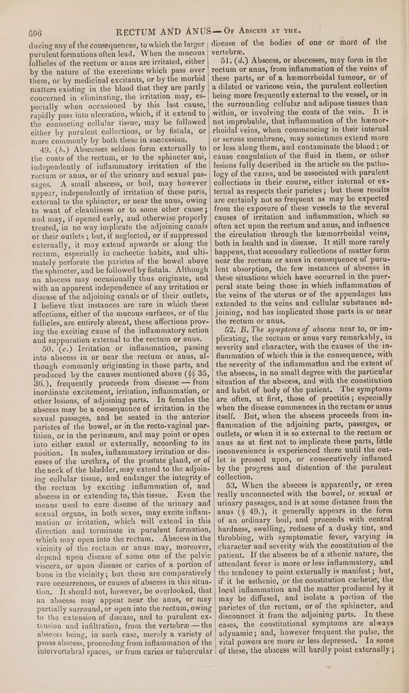 ducing any of the consequences, to which the larger purulent formations often lead. When the mucous follicles of the rectum or anus are irritated, either by the nature of the excretions which pass over them, or by medicinal excitants, or by the morbid matters existing in the blood that they are partly concerned in eliminating, the irritation may, es- pecially when occasioned by this last cause, rapidly pass into ulceration, which, if it extend to the connecting cellular tissue, may be followed either by purulent collections, or by fistula, or more commonly by both these in succession. 49. (b.) Abscesses seldom form externally to the coats of the rectum, or to the sphincter ani, independently of inflammatory irritation of the rectum or anus, or of the urinary and sexual pas- sages. A small abscess, or boil, may however appear, independently of irritation of these parts, external to the sphincter, or near the anus, owing to want of cleanliness or to some other cause ; and may, if opened early, and otherwise properly treated, in no way implicate the adjoining canals or their outlets ; but, if neglected, or if suppressed externally, it may extend upwards or along the rectum, especially in cachectic habits, and ulti- mately perforate the parietes of the bowel above the sphincter, and be followed by fistula. Although an abscess may occasionally thus originate, and with an apparent independence of any irritation or disease of the adjoining canals or of their outlets, I believe that instances are rare in which these affections, either of the mucous surfaces, or of the follicles, are entirely absent, these affections prov- ing the exciting cause of the inflammatory action and suppuration external to the rectum or anus. 50. (c.) Irritation or inflammation, passing into abscess in or near the rectum or anus, al- though commonly originating in those parts, and produced by the causes mentioned above ($j 35, 36.), frequently proceeds from disease — from inordinate excitement, irritation, inflammation, or other lesions, of adjoining parts. In females the abscess may be a consequence of irritation in the sexual passages, and be seated in the anterior parietes of the bowel, or in the recto-vaginal par- tition, or in the perineum, and may point or open into either canal or externally, according to its position. In males, inflammatory irritation or dis- eases of the urethra, of the prostate gland, or of the neck of the bladder, may extend to the adjoin- ing cellular tissue, and endanger the integrity of the rectum by exciting inflammation of, and abseess in or extending to, this tissue. Even the means used to cure disease of the urinary and sexual organs, in both sexes, may excite inflam- mation oy irritation, which will extend in this direction and terminate in purulent formation, which may open into the rectum. Abscess in the vicinity of the rectum or anus may, moreover, depend upon disease of some one of the pelvic viscera, or upon disease or caries of a portion of bone in the vicinity; but these are comparatively rare occurrences, or causes of abscess in this situa- tion. It should not, however, be overlooked, that an abscess may appear near the anus, or may partially surround, or open into the rectum, owing to the extension of disease, and to purulent ex- tension and infiltration, from the vertebrae — the abscess being, in such case, merely a variety of psoas abscess, proceeding from inflammation of the intervertebral spaces, or from caries or tubercular | disease of the bodies of one or more of the vertebra. 51. (d.) Abscess, or abscesses, may form in the rectum or anus, from inflammation of the veins of these parts, or of a hemorrhoidal tumour, or of a dilated or varicose vein, the purulent collection being more frequently external to the vessel, or in the surrounding cellular and adipose tissues than within, or involving the coats of the vein. It is not improbable, that inflammation of the hamor- rhoidal veins, when commencing in their internal or serous membrane, may sometimes extend more or less along them, and contaminate the blood ; or cause coagulation of the fluid in them, or other lesions fully described in the article on the patho- logy of the verns, and be associated with purulent collections in their course, either internal or ex- ternal as respects their parietes ; but these results are certainly not so frequent as may be expected from the exposure of these vessels to the several causes of irritation and inflammation, which so often act upon the rectum and anus, and influence the circulation through the hemorrhoidal veins, both in health and in disease. It still more rarely happens, that secondary collections of matter form near the rectum or anus in consequence of puru- lent absorption, the few instances of abscess in these situations which have occurred in the puer- peral state being those in which inflammation of the veins of the uterus or of the appendages has extended to the veins and cellular substance ad- joining, and has implicated those parts in or near the rectum or anus. 52. B. The symptoms of abscess near to, or im- plicating, the rectum or anus vary remarkably, in severity and character, with the causes of the in- flammation of which this is the consequence, with the severity of the inflammation and the extent of the abscess, in no small degree with the particular situation of the abscess, and with the constitution and habit of body of the patient. The symptoms are often, at first, those of proctitis; especially when the disease commences in the rectum or anus itself. But, when the abscess proceeds from in- flammation of the adjoining parts, passages, or outlets, or when it is so external to the rectum or anus as at first not to implicate these parts, little inconvenience is experienced there until the out- let is pressed upon, or consecutively inflamed by the progress and distention of the purulent collection. 53. When the abscess is apparently, or even really unconnected with the bowel, or sexual or urinary passages, and is at some distance from the anus (§ 49.), it generally appears in the form of an ordinary boil, and proceeds with central hardness, swelling, redness of a dusky tint, and throbbing, with symptomatic fever, varying in character and severity with the constitution of the patient. If the abscess be of a sthenic nature, the attendant fever is more or less inflammatory, and the tendency to point externally is manifest ; but, if it be asthenic, ‘or the constitution cachetic, the local inflammation and the matter produced by it may be diffused, and isolate a portion of the parietes of the rectum, or of the sphincter, and disconnect it from the adjoining parts. In these cases, the constitutional symptoms are always adynamic; and, however frequent the pulse, the vital powers are more or less depressed. In some of these, the abscess will hardly point externally ;