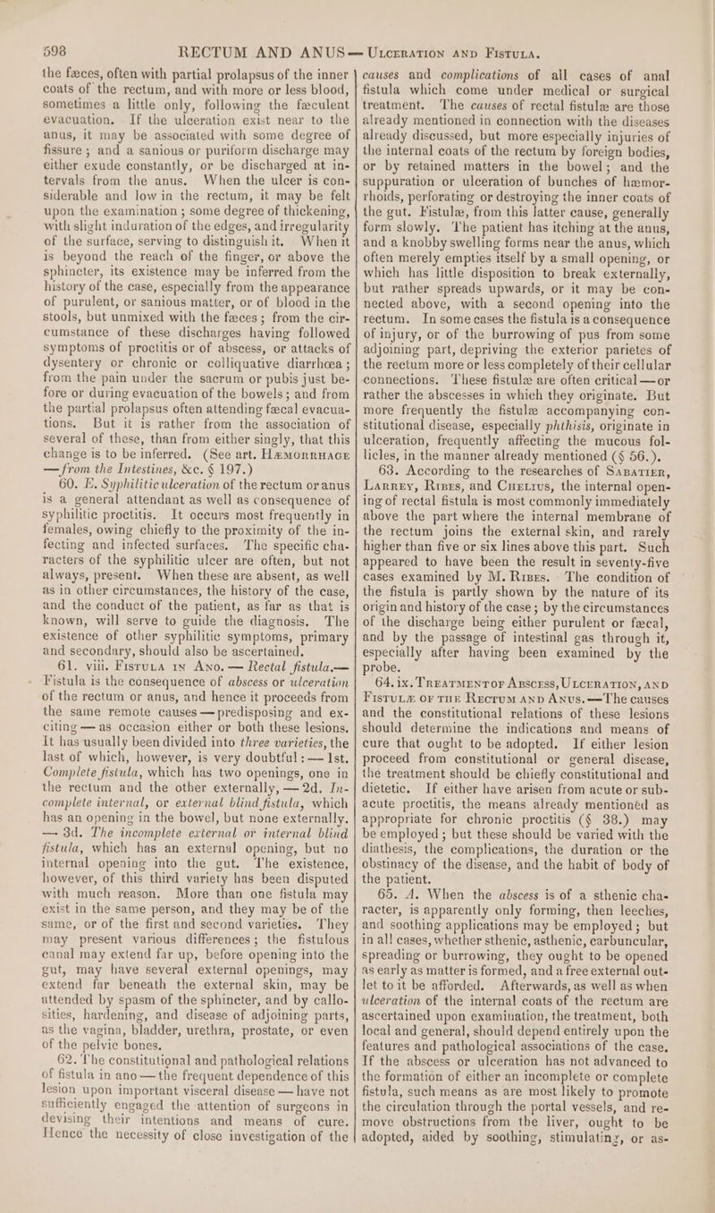 the faces, often with partial prolapsus of the inner coats of the rectum, and with more or less blood, sometimes a little only, following the feculent evacuation. -If the ulceration exist near to the anus, it may be associated with some degree of fissure ; and a sanious or puriform discharge may either exude constantly, or be discharged at in- tervals from the anus. When the ulcer is con- siderable and low in the rectum, it may be felt upon the examination ; some degree of thickening, with slight induration of the edges, and irregularity of the surface, serving to distinguish it. When it is beyond the reach of the finger, or above the sphincter, its existence may be inferred from the history of the case, especially from the appearance of purulent, or sanious matter, or of blood in the stools, but unmixed with the feces; from the cir- cumstance of these discharges having followed symptoms of proctitis or of abscess, or attacks of dysentery or chronic or colliquative diarrhcea ; from the pain under the sacrum or pubis just be- fore or during evacuation of the bowels; and from the partial prolapsus often attending fecal evacua- tions. But it is rather from the association of several of these, than from either singly, that this change is to be inferred. (See art. Hamorrnace — from the Intestines, &amp;c. § 197.) 60. Ee. Syphilitic ulceration of the rectum oranus is a general attendant as well as consequence of syphilitic proctitis. It oceurs most frequently in females, owing chiefly to the proximity of the in- fecting and infected surfaces. The specific cha- racters of the syphilitic ulcer are often, but not always, present. When these are absent, as well as in other circumstances, the history of the case, and the conduct of the patient, as far as that is known, will serve to guide the diagnosis. The existence of other syphilitic symptoms, primary and secondary, should also be ascertained. 61. vu. Fisruta 1x Ano. — Rectal fistula— Fistula is the consequence of abscess or ulceration of the rectum or anus, and hence it proceeds from the same remote causes —predisposing and ex- citing — as occasion either or both these lesions. It has usually been divided into three varieties, the last of which, however, is very doubtful : — Ist. Complete fistula, which has two openings, one in the rectum and the other externally, — 2d, In- complete internal, or external blind fistula, which has an opening in the bowel, but none externally. — 3d. The incomplete external or internal blind fistula, which has an external opening, but no internal opening into the gut. The existence, however, of this third variety has been disputed with much reason. More than one fistula may exist in the same person, and they may be of the same, or of the first and second varieties. They may present various differences; the fistulous canal may extend far up, before opening into the gut, may have several external openings, may extend far beneath the external skin, may be attended by spasm of the sphincter, and by callo- sities, hardening, and disease of adjoining parts, as the vagina, bladder, urethra, prostate, or even of the pelvic bones. 62. The constitutional and pathological relations of fistula in ano— the frequent dependence of this lesion upon important visceral disease — have not sufficiently engaged the attention of surgeons in devising their intentions and means of cure. Hence the necessity of close investigation of the causes and complications of all cases of anal fistula which come under medical or surgical treatment. The causes of rectal fistula are those already mentioned in connection with the diseases already discussed, but more especially injuries of the internal coats of the rectum by foreign bodies, or by retained matters in the bowel; and the suppuration or ulceration of bunches of haemor- rhoids, perforating or destroying the inner coats of the gut. Fistula, from this latter cause, generally form slowly. The patient has itching at the anus, and a knobby swelling forms near the anus, which often merely empties itself by a small opening, or which has little disposition to break externally, but rather spreads upwards, or it may be con- nected above, with a second opening into the rectum. In some cases the fistula is a consequence of injury, or of the burrowing of pus from some adjoining part, depriving the exterior parietes of the rectum more or less completely of their cellular connections. ‘These fistule are often critical —or rather the abscesses in which they originate. But more frequently the fistula accompanying con- stitutional disease, especially phthisis, originate in ulceration, frequently affecting the mucous fol- licles, in the manner already mentioned (¢ 56.). 63. According to the researches of Sapatizr, Larrey, Rises, and Cuetrus, the internal open- ing of rectal fistula is most commonly immediately above the part where the internal membrane of the rectum joins the external skin, and rarely higher than five or six lines above this part. Such appeared to have been the result in seventy-five cases examined by M. Rises. The condition of the fistula is partly shown by the nature of its origin and history of the case; by the circumstances of the discharge being either purulent or fecal, and by the passage of intestinal gas through it, especially after having been examined by the probe. 64.ix. TreatTmentor Axscrss, ULCERATION, AND FisruL” or tur Recrum anv Anus.—The causes and the constitutional relations of these lesions should determine the indications and means of cure that ought to be adopted. If either lesion proceed from constitutional or general disease, the treatment should be chiefly constitutional and dietetic. If either have arisen from acute or sub- acute proctitis, the means already mentionéd as appropriate for chronic proctitis (§ 38.) may be employed ; but these should be varied with the diathesis, the complications, the duration or the obstinacy of the disease, and the habit of body of the patient. 65. A. When the abscess is of a sthenic cha- racter, is apparently only forming, then leeches, and soothing applications may be employed; but in all cases, whether sthenic, asthenic, carbuncular, spreading or burrowing, they ought to be opened as early as matter is formed, and a free external out- let toit be afforded. Afterwards, as well as when ulceration of the internal coats of the rectum are ascertained upon examination, the treatment, both local and general, should depend entirely upon the features and pathological associations of the case. If the abscess or ulceration has not advanced to the formation of either an incomplete or complete fistula, such means as are most likely to promote the circulation through the portal vessels, and re- move obstructions from the liver, ought to be adopted, aided by soothing, stimulatinz, or as-