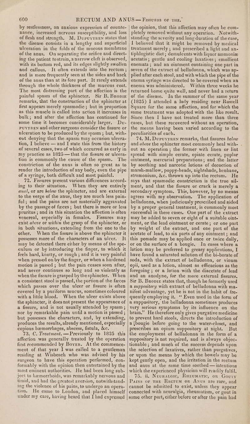 by restlessness, an anxious expression of counte- nance, increased nervous susceptibility, and loss of flesh and strength. M. Dupuyrren states that the disease consists in a lengthy and superficial ulceration in the folds of the mucous membrane of the anus. On separating the orifice and direct- ing the patient tostrain, a narrow cleft is observed, with its bottom red, and its edges slightly swollen and callous. It often extends into the rectum ; and is more frequently seen at the sides and back of the anus than at its fore part. 1t rarely extends through the whole thickness of the mucous coat. The most distressing part of the affection is the painful spasm of the sphincter. Sir B. Bropir remarks, that the construction of the sphincter at first appears merely spasmodic ; but in proportion as this muscle is called into action it increases in bulk; and after the affection has continued for some time it becomes considerably larger. Du- PUYTREN and other surgeons consider the fissure or ulceration to be produced by the spasm ; but, with- out denying that the spasm may occasion ulcera- tion, I believe — and I state this from the history of several cases, two of which occurred as early in my practice as 1825—that the fissure or ulcera- tion is commonly the cause of the spasm. The constriction of the anus is often so great as to render the introduction of any body, even the pipe of a syringe, both dificult and most painful. 72. Fissures present various differences accord- ing to their situation. When they are entirely anal, or are below the sphincter, and are external to the verge of the anus, they are much less pain- ful; and the pains are not materially aggravated by the passage of faces ; but there is more or less pruritus ; and in this situation the affection is often venereal, especially in females, Fissures may exist above or within the grasp of the sphincter, or in both situations, extending from the one to the other. When the fissure is above the sphincter it possesses more of the characters of an ulcer. It may be detected there either by means of the spe- culum or by introducing the finger, to which it feels hard, knotty, or rough ; and it is very painful when pressed on by the finger, or when a hardened motion is passed ; but the pain ceases soon after, and never continues so long and so violently as when the fissure is grasped by the sphincter. When a consistent stool is passed, the portion of the faces which passes over the ulcer or fissure is often covered by a puriform mucus, sometimes coloured with a little blood. When the ulcer exists above the sphincter, it does not present the appearance of a fissure, and is not usually attended by spasm ; nor by remarkable pain until a motion is passed ; but possesses the characters, and, by extending, produces the results, already mentioned, especially copious hemorrhages, abscess, fistula, &amp;c. 73. C. Treatment. —Previously to 1825 this affection was generally treated by the operation first recommended by Boyer. At the commence- ment of that year I was called to a gentleman residing at Wisbeach who was advised by his surgeon to have this operation performed, con- formably with the opinion then entertained by the most eminent authorities. He had been long sub- ject to hemorrhoids, was remarkably nervous and timid, and had the greatest aversion, notwithstand- ing the violence of his pains, to undergo an opera- tion. He came to London, and placed himself under my care, having heard that I had expressed the opinion, that this affection may often be com- pletely removed without any operation. Notwith- standing the severity and long duration of the case, I believed that it might be removed by medical treatment merely ; and prescribed a light and an- tiphlogistic diet ; demulcents with liquor ammonia acetatis ; gentle and cooling laxatives; emollient enemata; and an ointment containing one part in seven of the extract of belladonna, which was ap- plied after each stool, and with which the pipe of the enema syringe was directed to be covered when an enema was administered. Within three weeks he returned home quite well, and never had a return of the disease. In the summer of the same year (1825) I attended a lady residing near Russell Square for the same affection, and for which the same treatment was adopted with the like result. Since then I have not treated more than three cases, but these recovered without an operation, the means having been varied according to the peculiarities of each. 74, M. Duvuyrren remarks, that fissures below and above the sphincter most commonly heal with- . out an operation ; the former with linen or lint spread with simple cerate, opiate cerate, poplar ointment, mercurial preparations; and the latter by soothing and narcotic lotions of decoction of marsh-mallow, poppy-heads, nightshade, henbane, stramonium, &amp;c. thrown up into the rectum. He says that spasmodic constriction is the true ail- ment, and that the fissure or crack is merely a secondary symptom. This, however, by no means agrees with my observation. The application of belladonna, when judiciously prescribed and aided by a proper general treatment, is commonly most successful in these cases. One part of the extract may be added to seven or eight of a suitable oint- ment, or the lead ointment or cerate; or one part by weight of the extract, and one part of the acetate of lead, to six parts of any ointment; and this pomade may be applied once or twice daily, or on the surface of a bougie. In cases where a lotion may be preferred to greasy applications, I have found a saturated solution of the bi-borate of soda, with the extract of belladonna, or vinum opi, used as a lotion, almost as efficacious as the foregoing ; or a lotion with the diacetate of lead and an anodyne, for the more external fissures. Sir B. Bropre states that, though he formerly used a suppository with extract of belladonna with ma- nifest advantage, yet he is not in the habit of fre- quently employing it. ‘‘ Even used in the form of a suppository, the belladonna sometimes produces very serious symptoms by its influence on the brain.” He therefore only gives purgative medicine to prevent hard stools, directs the introduction of a{bougie before going to the water-closet, and prescribes an opium suppository at night. But the employment of belladonna in the form of a suppository is not required, and is always objec- tionable ; and much of the success depends upon the selection of laxatives, rather than purgatives, or upon the means by which the bowels may be kept gently open, and the irritation in the rectum and anus at the same time soothed — intentions which the experienced physician will readily fulfil. 7o. li. Neuraxeic, RuEumatic, or Goutry Pains oF THE Rectum or Anus are rare, and cannot be admitted to exist, unless they appear connected with neuralgia, rheumatism, or gout in some other part, either before or after the pain had