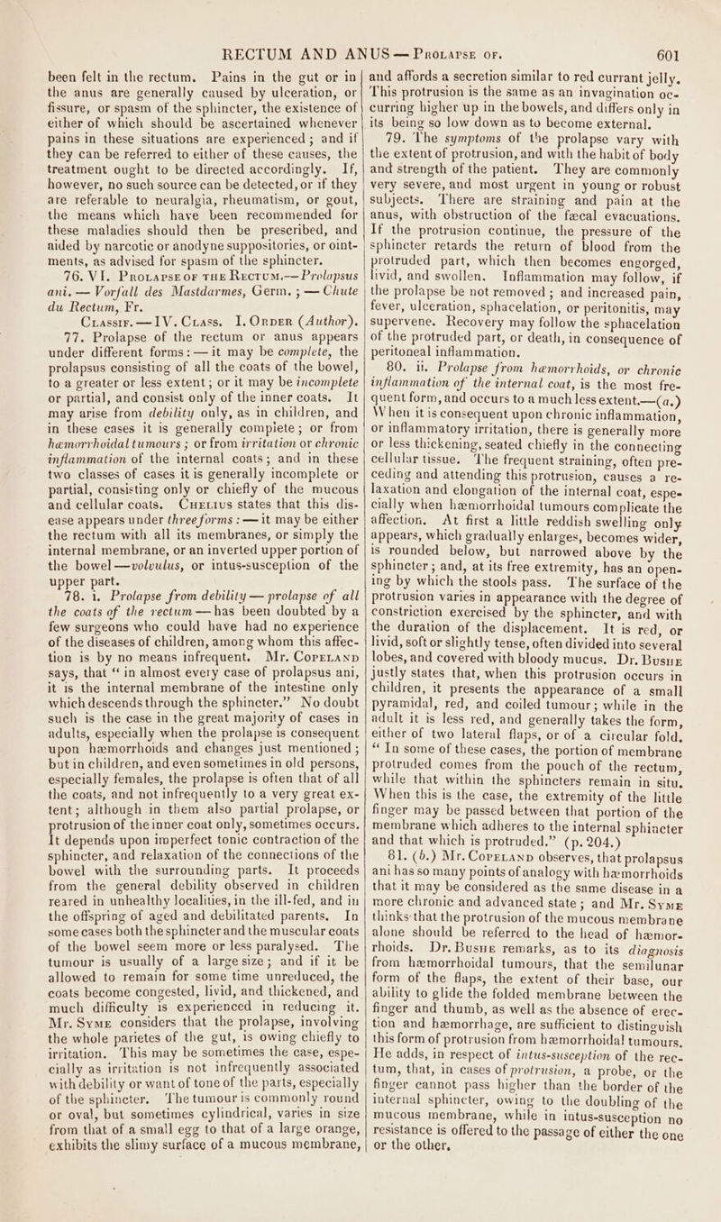 been felt in the rectum, Pains in the gut or in the anus are generally caused by ulceration, or fissure, or spasm of the sphincter, the existence of either of which should be ascertained whenever pains in these situations are experienced ; and if they can be referred to either of these causes, the treatment ought to be directed accordingly. If, however, no such source can be detected, or if they are referable to neuralgia, rheumatism, or gout, the means which have been recommended for these maladies should then be prescribed, and aided by narcotic or anodyne suppositories, or oint- ments, as advised for spasm of the sphincter. 76. VI. Provarseor THE Rectum.— Prolapsus ani. — Vorfall des Mastdarmes, Germ. ; — Chute du Rectum, Fr. Crasstr.—I1IV. Crass. I. Orper (Author). 77. Prolapse of the rectum or anus appears under different forms:— it may be complete, the prolapsus consisting of all the coats of the bowel, to a greater or less extent; or it may be incomplete or partial, and consist only of the inner coats. It may arise from debility only, as in children, and in these cases it is generally compiete; or from hemorrhoidal tumours ; or from irritation or chronic inflammation of the internal coats; and in these two classes of cases it is generally incomplete or partial, consisting only or chiefly of the mucous and cellular coats. Cuertius states that this dis- ease appears under three forms : — it may be either the rectum with all its membranes, or simply the internal membrane, or an inverted upper portion of the bowel —volvulus, or intus-susception of the upper part. 78. i. Prolapse from debility — prolapse of all the coats of the rectum —has been doubted by a few surgeons who could have had no experience of the diseases of children, among whom this affec- tion is by no means infrequent. Mr. Copetanp says, that “in almost every case of prolapsus ani, it is the internal membrane of the intestine only which descends through the sphincter.” No doubt such is the case in the great majority of cases in adults, especially when the prolapse is consequent upon hemorrhoids and changes just mentioned ; but in children, and even sometimes in old persons, especially females, the prolapse is often that of all the coats, and not infrequently to a very great ex- tent; although in them also partial prolapse, or protrusion of the inner coat only, sometimes occurs. It depends upon imperfect tonic contraction of the sphincter, and relaxation of the connections of the bowel with the surrounding parts. It proceeds from the general debility observed in children reared in unhealthy localities, in the ill-fed, and in the offspring of aged and debilitated parents. In some cases both the sphincter and the muscular coats of the bowel seem more or less paralysed. The tumour is usually of a largesize; and if it be allowed to remain for some time unreduced, the coats become congested, livid, and thickened, and much difficulty is experienced in reducing it. Mr. Syme considers that the prolapse, involving the whole parietes of the gut, is owing chiefly to irritation. This may be sometimes the case, espe- cially as irritation is not infrequently associated with debility or want of tone of the parts, especially of the sphincter. ‘The tumour is commonly round or oval, but sometimes cylindrical, varies in size from that of a small egg to that of a large orange, exhibits the slimy surface of a mucous membrane, 601 and affords a secretion similar to red currant jelly. This protrusion is the same as an invagination oc- curring higher up in the bowels, and differs only in its being so low down as to become external. 79. The symptoms of the prolapse vary with the extent of protrusion, and with the habit of body and strength of the patient. They are commonly very severe, and most urgent in young or robust subjects. There are straining and pain at the anus, with obstruction of the fecal evacuations. If the protrusion continue, the pressure of the sphincter retards the return of blood from the protruded part, which then becomes engorged, livid, and swollen. Inflammation may follow, if the prolapse be not removed ; and increased pain, fever, ulceration, sphacelation, or peritonitis, may supervene. Recovery may follow the sphacelation of the protruded part, or death, in consequence of peritoneal inflammation. 80. i. Prolapse from hemorrhoids, or chronic inflammation of the internal coat, is the most fre- quent form, and occurs to a much less extent.—(a.) W hen it is consequent upon chronic inflammation, or inflammatory irritation, there is generally more or less thickening, seated chiefly in the connecting cellular tissue. ‘The frequent straining, often pre- ceding and attending this protrusion, causes a re- laxation and elongation of the internal coat, espes cially when hemorrhoidal tumours complicate the affection, At first a little reddish swelling only appears, which gradually enlarges, becomes wider, is rounded below, but narrowed above by the sphincter ; and, at its free extremity, has an open- ing by which the stools pass. The surface of the protrusion varies in appearance with the degree of constriction exercised by the sphincter, and with the duration of the displacement. It is red, or livid, soft or slightly tense, often divided into several lobes, and covered with bloody mucus. Dr. Busue justly states that, when this protrusion occurs in children, it presents the appearance of a small pyramidal, red, and coiled tumour; while in the adult it is less red, and generally takes the form, either of two lateral flaps, or of a circular fold. “In some of these cases, the portion of membrane protruded comes from the pouch of the rectum, while that within the sphincters remain in situ, When this is the case, the extremity of the little finger may be passed between that portion of the membrane which adheres to the internal sphincter and that which is protruded.” (p. 204.) 61. (b.) Mr. Coreianp observes, that prolapsus ani has so many points of analogy with hamorrhoids that it may be considered as the same discase in a more chronic and advanced state ; and Mr. Syme thinks-that the protrusion of the mucous membrane alone should be referred to the head of hamor- thoids. Dr. Busue remarks, as to its diagnosis from hemorrhoidal tumours, that the semilunar form of the flaps, the extent of their base, our ability to glide the folded membrane between the finger and thumb, as well as the absence of erec- tion and hemorrhage, are sufficient to distinguish this form of protrusion from hemorrhoidal tumours. He adds, in respect of intus-susception of the rec- tum, that, in cases of protrusion, a probe, or the finger cannot pass higher than the border of the internal sphincter, owing to the doubling of the mucous membrane, while in intus-susception no resistance is offered to the passage of either the one or the other,
