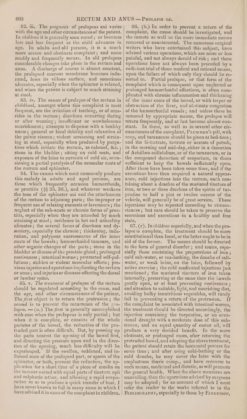 82. ii, The prognosis of prolapsus ani varies with the age and other circumstances of the patient. Tn children it is generally soon cured ; or becomes less and less frequent as the child advances in age. In adults and old persons, it is a much more severe and obstinate complaint; and more readily and frequently recurs. In old prolapses considerable changes take place in the rectum and anus. A discharge of mucus is almost constant, the prolapsed mucous membrane becomes indu- rated, loses its villous surface, and sometimes ulcerates, especially when the sphincter is relaxed, and when the patient is subject to much straining at stool. 83. iv. The causes of prolapse of the rectum in childhood, amongst whom this complaint is most frequent, are the irritation of teething, or of asca- rides in the rectum; diarrhoea occurring during or after weaning; insufficient or unwholesome nourishment ; attempts to dispense with a healthy nurse; general or local debility and relaxation of the pelvic viscera; violent screaming and strain- ing at stool, especially when produced by purga- tives which irritate the rectum, as calomel, &amp;c. ; stone in the bladder; sitting on cold seats, and exposure of the loins to currents of cold air, occa- sioning a partial paralysis of the muscular coats of the rectum and sphincter. 84, The causes which most commonly produce this malady in adults and aged persons, are those which frequently occasion hemorrhoids, or proctitis (§§ 35, 36.), and whatever weakens the tone of the sphincter ani and the attachments of the rectum to adjoining parts; the improper or frequent use of relaxing enemata or lavements ; the neglect of the.sub-acute or chronic forms of proc- tilis, especially when they are attended by much straining at stool; residence in hot and unhealthy climates ; the several forms of diarrhcea and dy- sentery, especially the chronic; thickening, indu- ration, and polypous excrescences of the inner coats of the bowels; hemorrhoidal tumours, and other organic changes of the parts; stone in the bladder or disease of the prostate gland ; prolonged costiveness ; intestinal worms ; protracted self-pol- lutions ; sudden or violent muscular efforts; pre- vious injuries and operations implicating the rectum or anus ; and injuries or diseases affecting the dorsal or Jumbar spine. 85. v. The treatment of prolapse of the rectum should be regulated according to the cause, and the age, and other circumstances of the patient. The first object is to return the protrusion ; the second is to prevent the recurrence of the pro- lapse. — (a.) The first is generally accomplished with ease when the prolapsus is only partial; but when it is complete, or consists of the whole parietes of the bowel, the reduction of the pro- truded part is often difficult. But, by pressing up the parts nearest the opening of the bowel first, and directing the pressure upon and in the direc- tion of the opening, much less difficulty will be experienced. If the swollen, reddened, and in- flamed state of the prolapsed part, or spasm of the sphineter, or both, prevent the reduction, the ap- plication for a short time of a piece of muslin on the tumour wetted with equal parts of tinctura opii and sulphuric ether, and allowing a rapid evapo- ration so as to produce a quick transfer of heat, I have never known to fail in many eases in which I have advised it in cases of the complaint in children, 86. (b.) In order to prevent a return of the complaint, the cause should be investigated, and the remote as well as the more immediate causes removed or counteracted. The numerous surgical writers who have entertained this subject, have advised various operations, which are more or less painful, and not always devoid of risk; and these operations have not always been preceded bya sufficient trial of those medical and rational means, upon the failure of which only they should be re- sorted to. Partial prolapse, or that form of the complaint which is consequent upon neglected or prolonged hemorrhoidal affections, is often com- plicated with chronic inflammation and thickening of the inner coats of the bowel, or with torpor or obstruction of the liver, and obstinate congestion of the hemorrhoidal vessels; and unless these be removed by appropriate means, the prolapse will return frequently, and at last become almost con- stant. In these, as well as in several other cir- cumstances of the complaint, PLummeEr’s pill, with soap, and taraxacum should be given at bed-time ; and the bi-tartrate, tartrate or acetate of potash, in the morning and mid-day, either in a decoction of Achillea millefolium, or of the taraxacum, or in the compound decoction of scoparium, in doses sufficient to keep the bowels sufficiently open. After these have been taken some time, and if the excretions have then acquired a natural appear- ance, cold injections into the rectum, each con- taining about a drachm of the muriated tincture of iron, or two or three drachms of the spirits of tur- pentine to half a pint or twelve ounces of the vehicle, will generally be of great service. These injections may be repeated according to circum- stances; but care should be taken to preserve the secretions and excretions in a healthy and free state, 87. (¢). Inchildren especially, and when the pro- lapse is complete, the treatment should be more constitutional than local, or the latter ought to bein aid of the former. The means should be directed to the form of general disorder ; and tonics, espe- cially those containing the preparations of iron ; cold salt-water, or sea-bathing, the douche of salt- water, or weak brine, on the loins, followed by active exercise; the cold medicated injections just mentioned; the muriated tincture of iron taken internally, preserving at the same time the bowels gently open, or at least preventing costiveness ; and attention to suitable, light, and nourishing diet, avoiding bulky innutritious vegetables, will rarely fail in preventing a return of the protrusion. If the complaint be associated with intestinal worms, the treatment should be directed accordingly, the injection containing the turpentine, or an ocea- sional draught with a moderate dose of this sub- stance, and an equal quantity of castor oil, will produce a very decided benefit. In the more obstinate, or prolonged eases, after returning the protruded bowel, and adopting the above treatment, the patient should retain the horizontal posture for some time; and after using cold-bathing or the cold douche, he may cover the loins with the emplastrum thuris comp., and have recourse to such means, medicinal and dietetic, as will promote the general health. When the above measures are unavailing, then the operations advised by surgeons may be adopted ; for an account of which I must refer the reader to the works referred to in the BisiioGRAPHy, especially to those by Fercusson,