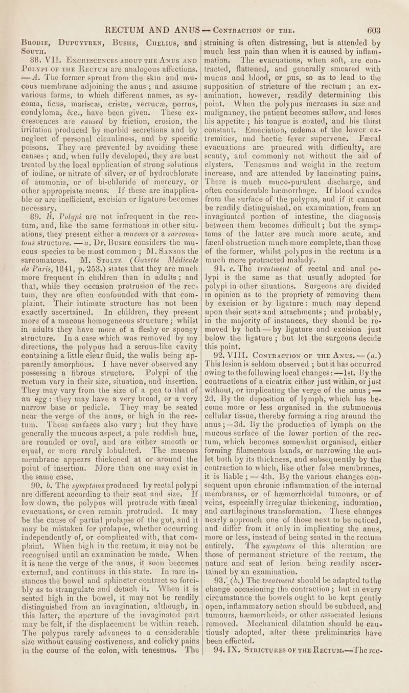 Bropig, Sourn. 88. VII. Excrescences anouT THE ANUS AND Potyvi or rHE Recrum are analogous affections. — A, The former sprout from the skim and mu- cous membrane adjoining the anus ; and assume various forms, to which different names, as sy- coma, ficus, marisca, criste, verruce, porrus, condyloma, &amp;c., have been given. These ex- crescences are caused by friction, erosion, the irritation produced by morbid secretions and by neglect of personal cleanliness, and by specific poisons, They are prevented by avoiding these causes ; and, when fully developed, they are best treated by the local application of strong solutions of iodine, or nitrate of silver, or of hydrochlorate of ammonia, or of bi-chloride of mercury, or other appropriate means, If these are inapplica- ble or are inefficient, excision or ligature becomes necessary. 89. B. Polypi are not infrequent in the rec- tum, and, like the same formations in other situ- ations, they present either a mucous or a sarcoma- tous structure. —a. Dr. Busue considers the mu- cous species to be most common ; M. Sanson the sarcomatous. M. Srotrz (Gazette Médicale de Paris, 1841, p. 253.) states that they are much more frequent in children than in adults; and that, while they occasion protrusion of the rec- tum, they are often confounded with that com- plaint. Their intimate structure has not been exactly ascertained. In children, they present more of a mucous homogeneous structure ; whilst in adults they have more of a fleshy or spongy structure. In acase which was removed by my directions, the polypus had a serous-like cavity containing a little clear fluid, the walls being ap- parently amorphous, I have never observed any possessing a fibrous structure. Polypi of the rectum vary in their size, situation, and insertion. They may vary from the size of a pea to that of an egg: they may have a very broad, or a very narrow base or pedicle. They may be seated near the verge of the anus, or high in the rec- tum. These surfaces also vary; but they have generally the mucous aspect, a pale reddish hue, are rounded or oval, and are either smooth or equal, or more rarely lobulated. The mucous membrane appears thickened at or around the point of insertion. More than one may exist in the same case, 90. b. The symptoms produced by rectal polypi are different according to their seat and size. If low down, the polypus will protrude with fecal evacuations, or even remain protruded. It may be the cause of partial prolapse of the gut, and it may be mistaken for prolapse, whether occurring independently of, or complicated with, that com- plaint. When high in the rectum, it may not be recognised until an examination be made. When it is near the verge of the anus, it soon becomes external, and continues in this state. In rare in- stances the bowel and sphincter contract so forci- bly as to strangulate and detach it, When it is seated high in the bowel, it may not be readily distinguished from an invagination, although, in this latter, the aperture of the invagimated part may be felt, if the displacement be within reach. The polypus rarely advances to a considerable size without causing costiveness, and colicky pains in the course of the colon, with tenesmus. The Dupuytren, Bususz, Cuerius, and 603 straining is often distressing, but is attended by much less pain than when it is caused by inflam- mation. ‘The evacuations, when soft, are con- tracted, flattened, and generally smeared with mucus and blood, or pus, so as to lead to the amination, however, readily determining this point. When the polypus increases in size and malignancy, the patient becomes sallow, and loses his appetite ; his tongue is coated, and his thirst constant. Emaciation, oedema of the lower ex- tremities, and hectic fever supervene. Fecal evacuations are procured with diticulty, are scanty, and commonly not without the aid of celysters. Tenesmus and weight in the rectum increase, and are attended by lancinating pains, There is much muco-purulent discharge, and often considerable hemorrhage. If blood exudes from the surface of the polypus, and if it cannot be readily distinguished, on examination, from an invaginated portion of intestine, the diagnosis between them becomes difficult; but the symp- toms of the latter are much more acute, and feecal obstruction much more complete, than those of the former, whilst polypus in the rectum is a much more protracted malady. 91. ce. The treatment of rectal and anal po- lypi is the same as that usually adopted for polypi in other situations. Surgeons are divided in opinion as to the propriety of removing them by excision or by ligature: much may depend upon their seats and attachments ; and probably, in the majority of instances, they should be re- moved by both — by ligature and excision just below the lhgature ; but let the surgeons decide this point. 92. VIII. Conrracrion oF THE Anus. — (a.) This lesionis seldom observed ; but it has occurred owing to the following local changes: —Ist. By the contractions of a cicatrix either just within, or just without, or implicating the verge of the anus ;—= 2d. By the deposition of lymph, which has be- come more or less organised in the submucous cellular tissue, thereby forming a ring around the anus;—38d. By the production of lymph on the mucous surface of the lower portion of the rec- tum, which becomes somewhat organised, either forming filamentous bands, or narrowing the out- let both by its thickness, and subsequently by the contraction to which, like other false membranes, it is liable ; — 4th. By the various changes con- sequent upon chronic inflammation of the internal membranes, or of hemorrhoidal tumours, or of veins, especially irregular thickening, induration, and cartilaginous transformation. ‘These changes nearly approach one of those next to be noticed, and differ from it only in implicating the anus, more or less, instead of being seated in the rectum entirely. The symptoms of this alteration are those of permanent stricture of the rectum, the nature and seat of lesion being readily ascer- tained by an examination. 93, (b.) The treatment should be adapted tothe change occasioning the contraction ; but in every circumstance the bowels ought to be kept gently open, inflammatory action should be subdued, and tumours, hemorrhoids, or other associated lesions removed. Mechanical dilatation should be eau- tiously adopted, after these preliminaries have been effected. 94. 1X, Srricrures o¥ tHE Recrum.—The rec-