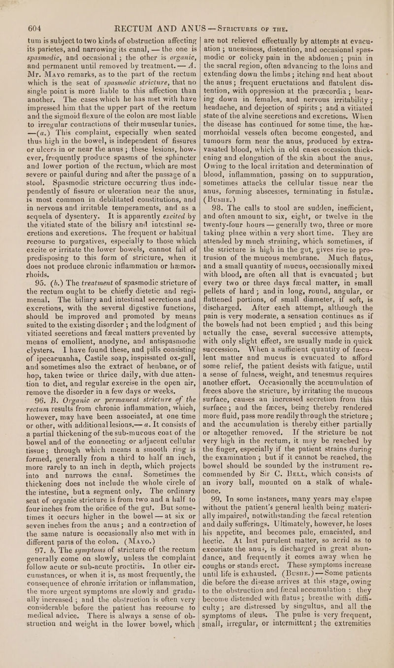 tum is subject to two kinds of obstruction affecting its parietes, and narrowing its canal, — the one is spasmodic, and occasional ; the other is organic, and permanent until removed by treatment. — A. Mr. Mayo remarks, as to the part of the rectum which is the seat of spasmodic stricture, that no single point is moré liable to this affection than another. The cases which he has met with have impressed him that the upper part of the rectum and the sigmoid flexure of the colon are most liable to irregular contractions of their muscular tunics. —(a.) This complaint, especially when seated thus high in the bowel, is independent of fissures or ulcers in or near the anus; these lesions, how- ever, frequently produce spasms of the sphincter and lower portion of the rectum, which are most severe or painful during and after the passage of a stool. Spasmodic stricture occurring thus inde- pendently of fissure or ulceration near the anus, is most common in debilitated constitutions, and in nervous and irritable temperaments, and as a sequela of dysentery. It is apparently excited by the vitiated state of the biliary and intestinal se- cretions and excretions. The frequent or habitual recourse to purgatives, especially to those which excite or irritate the lower bowels, cannot fail of predisposing to this form of stricture, when it does not produce chronic inflammation or hzmor- rhoids. 95. (b.) The treatment of spasmodic stricture of the rectum ought to be chiefly dietetic and regi- menal. The biliary and intestinal secretions and excretions, with the several digestive functions, should be improved and promoted by means suited to the existing disorder ; and the lodgment of vitiated secretions and fecal matters prevented by means of emollient, anodyne, and antispasmodic clysters. I have found these, and pills consisting of ipecacuanha, Castile soap, inspissated ox-gall, and sometimes also the extract of henbane, or of hop, taken twice or thrice daily, with due atten- tion to diet, and regular exercise in the open air, remove the disorder in a few days or weeks, 96. B. Organic or permanent stricture of the rectum results from chronic inflammation, which, however, may have been associated, at one time or other, with additional lesions.— a. It consists of a partial thickening of the sub-mucous coat of the bowel and of the connecting or adjacent cellular tissue; through which means a smooth ring is formed, generally from a third to half an inch, more rarely to an inch in depth, which projects into and narrows the canal. Sometimes the thickening does not include the whole circle of the intestine, buta segment only. The ordinary seat of organic stricture is from two and a half to four inches from the orifice of the gut. But some- times it occurs higher in the bowel —at six or seven inches from the anus; and a contraction of the same nature is occasionally also met with in different parts of the colon. (Mayo.) 97. b. The symptoms of stricture of the rectum generally come on slowly, unless the complaint follow acute or sub-acute proctitis. In other cir- cumstances, or when it is, as most frequently, the consequence of chronic irritation or inflammation, the more urgent symptoms are slowly and gradu- ally increased ; and the obstruction is often very considerable before the patient has recourse to medical advice. There is always a sense of ob- struction and weight in the lower bowel, which are not relieved effectually by attempts at evacu- ation ; uneasiness, distention, and occasional spas- modic or colicky pain in the abdomen; pain in the sacral region, often advancing to the loins and extending down the limbs ; itching and heat about the anus; frequent eructations and flatulent dis- tention, with oppression at the pracordia; bear- ing down in females, and nervous irritability ; headache, and dejection of spirits ; and a vitiated state of the alvine secretions and excretions. When the disease has continued for some time, the he- morrhoidal vessels often become congested, and tumours form near the anus, produced by extra- vasated blood, which in old cases occasion thick- ening and elongation of the skin about the anus. Owing to the local irritation and determination of blood, inflammation, passing on to suppuration, sometimes attacks the cellular tissue near the anus, forming abscesses, terminating in fistula. (Busue.) 98. The calls to stool are sudden, inefficient, and often amount to six, eight, or twelve in the twenty-four hours — generally two, three or more taking place within a very short time. They are attended by much straining, which sometimes, if the stricture is high in the gut, gives rise to pro- trusion of the mucous membrane. Much flatus, and a small quantity of mucus, occasionally mixed with blood, are often all that is evacuated; but every two or three days fecal matter, in small pellets of hard; andin Jong, round, angular, or flattened portions, of small diameter, if soft, is After each attempt, although the pain is very moderate, a sensation continues as if the bowels had not been emptied ; and this being actually the case, several successive attempts, with only slight effect, are usually made in quick succession. When a sufficient quantity of facu- lent matter and mucus is evacuated to afford some relief, the patient desists with fatigue, until a sense of fulness, weight, and tenesmus requires another effort. Occasionally the accumulation of feeces above the stricture, by irritating the mucous surface, causes an increased secretion from this surface; and the faces, being thereby rendered more fluid, pass more readily through the stricture ; and the accumulation is thereby either partially or altogether removed. If the stricture be not very high in the rectum, it may be reached by the finger, especially if the patient strains during the examination ; but if it cannot be reached, the bowel should be sounded by the instrument re- commended by Sir C. Bett, which consists of an ivory ball, mounted on a stalk of whale- bone. 99, In some instances, many years may elapse without the patient’s general health being materi- ally impaired, notwithstanding the fecal retention and daily sufferings. Ultimately, however, he loses his appetite, and becomes pale, emaciated, and hectic. At last purulent matter, so acrid as to excoriate the anus, is discharged in great abun- dance, and frequently it comes away when he coughs or stands erect. ‘These symptoms Increase until life is exhausted. (BusuE.)-—Some patients die before the disease arrives at this stage, owing to the obstruction and fecal accumulation : they become distended with flatus; breathe with diffi- culty; are distressed by singultus, and all the symptoms of ileus. The pulse Is-very frequent, small, irregular, or intermittent; the extremities