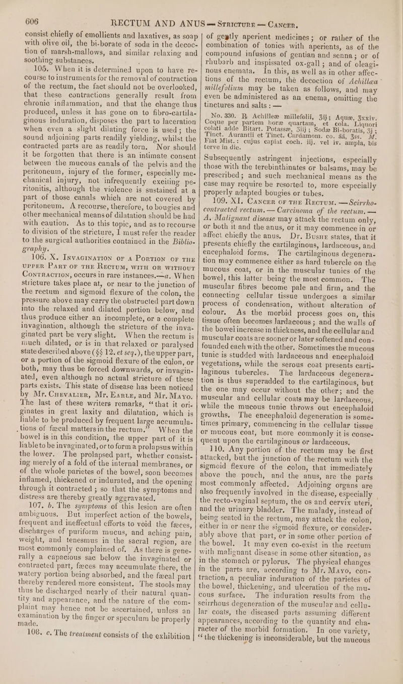 consist chiefly of emollients and laxatives, as soap with olive oil, the bi-borate of soda in the decoc- tion of marsh-mallows, and similar relaxing and soothing substances. 105. When it is determined upon to have re- course to instruments for the removal of contraction of the rectum, the fact should not be overlooked, that these contractions generally result from chronic inflammation, and that the change thus produced, unless it has gone on to fibro-cartila- ginous induration, disposes the part to laceration when even a slight dilating force is used; the sound adjoining parts readily yielding, whilst the contracted parts are as readily torn. Nor should it be forgotten that there is an intimate consent between the mucous canals of the pelvis and the peritoneum, injury of the former, especially me- chanical injury, not infrequently exeiting pe- ritonitis, although the violence is sustained at a part of those canals which are not covered by peritoneum. A recourse, therefore, to bougies and other mechanical means of dilatation should be had with caution, As to this topic, and as to recourse to division of the stricture, I must refer the reader to the surgical authorities contained in the Biblio- graphy. 106. X. Invacination or a Portion or THE upper Part or THE Rectum, with or witnout Conrracrion, occurs in rare instances.—a. When stricture takes place at, or near to the junction of the rectum and sigmoid flexure of the colon, the pressure above may carry the obstructed part down into the relaxed and dilated portion below, and thus produce either an incomplete, or a complete invagination, although the stricture of the inva- ginated part be very slight. When the rectum is much dilated, or is in that relaxed or paralysed state described above (§§ 12. et seq.), the upper part, or a portion of the sigmoid flexure of the calon, or both, may thus be forced downwards, or invagin- ated, even although no actual stricture of these parts exists. This state of disease has been noticed by Mr. Curvatier, Mr. Rare, and Mr. Mayo. The last of these writers remarks, ‘that it ori- ginates in great laxity and dilatation, which is hable to be produced by frequent large accumula- .tions of fecal mattersin the rectum.” When the bowel is in this condition, the upper part of it is lable to be invaginated, or to forma prolapsus within the lower. The prolapsed part, whether consist- ing merely of a fold of the internal membranes, or of the whole parietes of the bowel, soon becomes inflamed, thickened or indurated, and the opening through it contracted ; so that the symptoms and distress are thereby greatly aggravated. 107. b. The symptoms of this lesion are often ambiguous. But imperfect action of the bowels, frequent and ineffectual efforts to void the feces, discharges of puriform mucus, and aching pain, weight, and tenesmus in the sacral region, are most commonly complained of, As there is gene- rally a capacious sac below the invaginated or contracted part, feces may accumulate there, the watery portion being absorbed, and the fxeal part thereby rendered more consistent. The stools may thus be discharged nearly of their natural quan- tity and appearance, and the nature of the com- plaint may hence not be ascertained, unless an os by the finger or speculum be properly made. 108. c. The treatment consists of the exhibition of gegtly aperient medicines; or rather of the combination of tonics with aperients, as of the compound infusions of gentian and senna; or of rhubarb and inspissated ox-gall; and of oleagi- hous enemata. In this, as well as in other affec- tions of the rectum, thé decoction of Achillea ° millefolium may be taken as follows, and may even be administered as an enema, omitting the tinctures and salts : — No. 330. RB Achillezw millefolii, 3ij; Aque, 3xxiv. Coque per partem hore quartam, et cola. Liquori colati adde Bitart. Potasse, 3iij ; Sodx Bi-boratis, 3j ; Tinct. Aurantii et Tinct. Cardamom. co. aa, 3ss. M. Fiat Mist.: cujus capiat coch. iij. vel iv. ampla, bis terve in die. Subsequently astringent injections, especially those with the terebinthinates or balsams, may be prescribed; and such mechanical means as the case may require be resorted to, more especially properly adapted bougies or tubes. 109, XI. Cancer or tar Recrum. —Scirrho- contracted rectum. — Carcinoma of the rectum. — A, Malignant disease may attack the rectum only, or both it and the anus, or it may commence in or affect chiefly the anus. Dr. Busux states, that it presents chiefly the cartilaginous, lardaceous, and encephaloid forms. The cartilaginous degenera- tion may commence either as hard tubercle on the mucous coat, or in the muscular tunics of the bowel, this latter being the most common. The muscular fibres become pale and firm, and the connecting cellular tissue undergoes a similar process of condensation, without alteration of colour, As the morbid process goes on, this lissue often becomes lardaceous ; and the walls of the bowel increase in thickness, and the cellular and muscular coats are sooner or later softened and con- founded each with the other. Sometimes the mucous tunic is studded with lardaceous and encephaloid vegetations, while the serous coat presents carti- laginous tubercles. The lardaceous degenera- tion is thus superadded to the cartilaginous, but the one may occur without the other; and the muscular and cellular coats may be lardaceous, while the mucous tunic throws out encephaloid growths. ‘The encephaloid degeneration is some- times primary, commencing in the cellular tissue or mucous coat, but more commonly it is conse- quent upon the cartilaginous or lardaceous. 110. Any portion of the rectum may be first attacked, but the junction of the rectum with the sigmoid flexure of the colon, that immediately above the pouch, and the anus, are the parts most commonly affected. Adjoining organs are also frequently involved in the disease, especially _ the recto-vaginal septum, the os and cervix uteri, and the urinary bladder. The malady, instead of being seated in the rectum, may attack the colon, either in or near the sigmoid flexure, or consider- ably above that part, or in some other portion of the bowel. It may even co-exist in the rectum with malignant disease in some-other situation, as in the stomach or pylorus, The physical changes in the parts are, according to Mr. Mayo, con- traction, a peculiar induration of the parietes of the bowel, thickening, and ulceration of the mu- cous surface. The induration results from the scirrhous degeneration of the muscular and cellu- lar coats, the diseased parts assuming different appearances, according to the quantity and cha- racter of the morbid formation. In one variety, ‘‘the thickening is inconsiderable, but the mucous