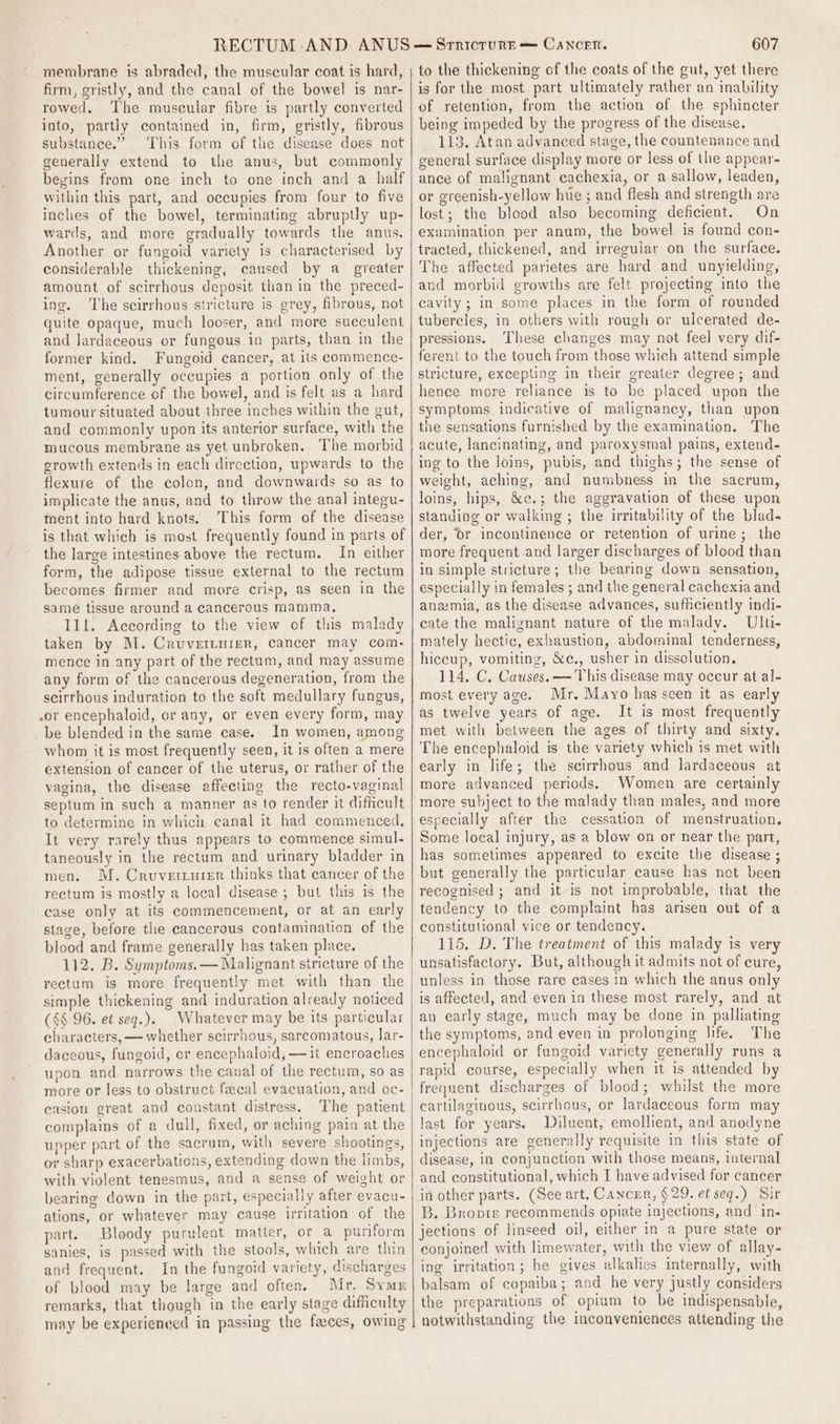 membrane is abraded, the muscular coat is hard, firm, gristly, and the canal of the bowel is nar- rowed, The muscular fibre is partly converted into, partly contained in, firm, gristly, fibrous substance.” This form of the disease does not generally extend to the anus, but commonly begins from one inch to one inch and a half within this part, and occupies from four to five inches of the bowel, terminating abruptly up- wards, and more gradually towards the anus. Another or fungoid variety is characterised by considerable thickening, caused by a_ greater amount of scirrhous deposit than in the preced- ing, ‘The scirrhous stricture is grey, fibrous, not quite opaque, much looser, and more succulent and lardaceous or fungous in parts, than in the former kind. Fungoid cancer, at its commence- ment, generally occupies a portion only of the circumference of the bowel, and is felt as a hard tumour situated about three inches within the gut, and commonly upon its anterior surface, with the mucous membrane as yet unbroken. The morbid growth extends in each direction, upwards to the flexure of the colon, and downwards so as to implicate the anus, and to throw the anal integu- ment into hard knots, This form of the disease is that which is most frequently found in parts of the large intestines above the rectum. In either form, the adipose tissue external to the rectum becomes firmer and more crisp, as seen in the same tissue around a cancerous mamma, 111. According to the view of this malady taken by M. Cruvertuier, cancer may com- mence in any part of the rectum, and may assume any form of the cancerous degeneration, from the scirrhous induration to the soft medullary fungus, .or encephaloid, or any, or even every form, may be blended in the same case. In women, among whom it is most frequently seen, it is often a mere extension of cancer of the uterus, or rather of the vagina, the disease affecting the recto-vaginal septum in such a manner as to render it difficult to determine in which canal it had commenced. It very rarely thus appears to commence simul- taneously in the rectum and urinary bladder in men. M. Cruverturer thinks that cancer of the rectum is mostly a local disease ; but this is the case only at its commencement, or at an early stage, before the cancerous contamination of the blood and frame generally has taken place. 112. B. Symptoms. — Malignant stricture of the rectum is more frequently met with than the simple thickening and induration already noticed (&lt;§ 96. et seq.). Whatever may be its particular characters, — whether scirrhous, sarcomatous, lar- daceous, fungoid, or encephaloid, —it encroaches upon and narrows the canal of the rectum, so as more or less to obstruct fecal evacuation, and oc- casion great and constant distress. The patient complains of a dull, fixed, or aching pain at the upper part of the sacrum, with severe shootings, or sharp exacerbations, extending down the limbs, with violent tenesmus, and a sense of weight or bearing down in the part, especially after evacu- ations, or whatever may cause irritation of the part. Bloody purulent matter, or a puriform sanies, is passed with the stools, which are thin and frequent. In the fungoid variety, discharges of blood may be large and often. Mr. Symp remarks, that though in the early stage difficulty 607 to the thickening of the coats of the gut, yet there is for the most part ultimately rather an inability of retention, from the action of the sphincter being impeded by the progress of the disease. 113. Atan advanced stage, the countenance and general surface display more or less of the appear- ance of malignant cachexia, or a sallow, leaden, or greenish-yellow hue ; and flesh and strength are lost; the blood also becoming deficient. On examination per anum, the bowel is found con- tracted, thickened, and irreguiar on the surface. The affected parietes are hard and unyielding, and morbid growths are felt projecting into the cavity ; in some places in the form of rounded tubercies, in others with rough or ulcerated de- pressions. ‘These changes may not feel very dif- ferent to the touch from those which attend simple stricture, excepting in their greater degree; and hence more reliance is to be placed upon the symptoms indicative of malignancy, than upon the sensations furnished by the examination. The acute, lancinating, and paroxysmal pains, extend- ing to the loins, pubis, and thighs; the sense of weight, aching, and numbness in the sacrum, loins, hips, &amp;e.; the aggravation of these upon standing or walking ; the irritability of the blad- der, ‘Or incontinence or retention of urine; the more frequent and larger discharges of blood than in simple stricture; the bearing down sensation, especially in females ; and the general cachexia and anemia, as the disease advances, sufficiently indi- cate the malignant nature of the malady. Ulti- mately hectic, exhaustion, abdominal tenderness, hiccup, vomiting, &amp;c., usher in dissolution. 114. C. Causes. — This disease may occur at al- most every age. Mr, Mayo has seen it as early as twelve years of age. It is most frequently met with between the ages of thirty and sixty. The encephaloid is the variety which is met with early in life; the scirrhous and lardaceous at more advanced periods. Women are certainly more subject to the malady than males, and more especially after the cessation of menstruation. Some local injury, as a blow on or near the part, has sometimes appeared to excite the disease ; but generally the particular cause has net been recognised ; and it-is not improbable, that the tendency to the complaint has arisen out of a constitutional vice or tendency. 115. D. The treatment of this malady is very unsatisfactory. But, although it admits not of cure, unless in those rare cases in which the anus only is affected, and even in these most rarely, and at an early stage, much may be done in palliating the symptoms, and even in prolonging life. The encephaloid or fungoid variety generally runs a rapid course, especially when it is attended by frequent discharges of blood; whilst the more cartilaginous, scirrhous, or lardaceous form may last for years. Diluent, emollient, and anodyne injections are generally requisite in this state of disease, in conjunction with those means, internal and constitutional, which I have advised for cancer it other parts. (See art. Cancer, § 29. et seq.) Sir B. Bropiz recommends opiate injections, and in- jections of linseed oil, either in a pure state or conjoined with limewater, with the view of allay- ing irritation ; he gives alkalies internally, with balsam of copaiba; and he very justly considers the preparations of opium to be indispensable,