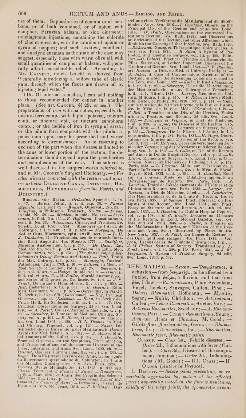 use of them. Suppositories of coninm or of hen- bane, or of both conjoined, or of opium with camphor, Peruvian balsam, or zinc ointment ; mucilaginous injections, containing the chloride of zinc or creasote, with the solution of opium or Syrup of poppies; and such laxative, emollient, and anodyne enemata as the state of the case may suggest, especially those with warm olive oil, with small quantities of camphor or balsam, will gene- rally afford considerable relief. According to Mr. Canvertr, much benefit is derived from “carefully introducing a hollow tube of elastic ~gum, through which the faeces are drawn off by injecting tepid water.” 116. Of internal remedies, I can add nothing to those recommended for cancer in another place. (See art. Cancer, §§ 29. et seg.) The preparations of iron with narcotics, especially the mistura ferri comp., with liquor potasse, tinctura conil, or tinctura opil, or tinctura camphore comp.; or the iodide of iron in syrup of sarza ; or the pilula ferri composita with the pilula sa- ponis cum opio, may be prescribed and varied according to circumstances. As to resorting to excision of the part when the disease is limited to the anus or lower portion of the rectum, the de- termination should depend upon the peculiarities and complications of the case. ‘This subject is well discussed in the surgical works referred to, and in Mr. Coorer’s Surgical Dictionary. — ( For other diseases connected with the rectum and anus, see articles Dicrstive Cana, Inrestines, He- moRRuOIDS, Hemorruace from the Bowels, and DysrEnTERry. ) BiB.i0oG. AND REFER. — Ortbasius, Synopsis, }. ix. c. 17. — Aétius, Tetral. ii. s. ii. cap. 36. — Paulus /igineta, \. iii. sect. 59. — Ruysch, Observat., No. 95.— Vaughan, in Philosoph. Transact., No. 281. — Payne, in ibid. No. 391.— Madden, in ibid. No. 442. — Sher- mann, in ibid. No. 453.—¥F’. Hoffmann, Consultationes, cent. ii. No. 23.—Wisemann, Chirurgical Treatises. &amp;c. 3d edit. Lond. 1696, p. 234. — Mémoires de l’Acad. de Chirurgie, t. i. p. 540. t. iii. p. 620. — Morgagni, De Sed. et Caus. Morborum, epist. xxxiii. sect.7. — L. H. J. Duchadoz, De Proctostenia, seu de morbosis Intes- tini Recti Angustiis. 4to. Montsp. 1771. — Sandifort, Museum Anatomicum, t.i. p. 255. — De Haen, Rat. Med. Contin. vol. ii. p. 314. — Graham, in Edin. Med. Commentaries, vol. i. p. 464. (The first to employ Bel- lZadonna in Dis. of Rectum and Anus.) — Petit, Vraité des Mal. Chirurg. t. ii. p. 83. — Monteggia, Fasciculi Pathologici, Turin, 1703, p. 91. — Lettsom, in Mem. of Med. Society of London, vol. ii. art. 25. — Sherwin, in ibid. vol. ii. art. 2.—Hodges, in ibid. vol. v. — White, in ibid. vol. vi. art. 17.—M. Baillie, Morbid Anatomy, &amp;c. and Series of Engravings, &amp;c. fascic. iv. t.4. — J.P Frank, De curandis Hom. Morbis, &amp;c. 1. ii. p. 259. — Reil, Fieberlehre, b. ili. p.551, — B. Gooch, in Edin. Med. Comment. vol. ii. p. 373.— Oberteuffer, in Stark’s N. Archiv, b. ii. p. 679. (Carcinoma). — Hey, Practical Observat, chap. ii. (Hacision). — Horn, in Archiv der Pract. Heilk. fiir Schlesien, b. iii. st. 4. n. 2. -IV. Hey, Practical Observations on Surgery, 2d ed. 8vo. Lond. 1810. — A. Portal, Cours d’Anatomie Médicale, t. v. p. 250. — Chevalier, in Transac. of Med. and Chirurz. So- ciety, vol. x. p.401. — H. Hume, Observat. on Cancer, &amp;c. 8vo. Lond. 1805. p. 129. — H. L. Thomas, in Med. and Chirurg. Transact. vol. i. p. 129. — Nasse, Die Schleichende der Entziindung des Mastdarms, in Horn’s Archiv fur Med. Erfahr. b. i. 1817. — A. Monvo, Mor- bid Anatomy of the Gallet, 8vo. p. 347. — J. Howship, Practical Observat. on the Symptoms, Discrimination, and Treatment of some of the common Diseases of the Liver, Intestines, and Anus, 8vo. Lond. 1820, ch. iv.— Desault, GQ&amp;uvres Chirurgicales, &amp;c. vol. iii. p. 380. — Boyer, Dela Fissureou Gercgure del’ Anus, accompagnée du Reserrement spasmodique du Sphincter; in Traité des Maladies Chirurgicales, t.x. 8vo. Paris, 1825. — Béclard, Revue Médicale, &amp;c., t. i. 1825, p. 309. 479. (On the Treatment of Fissure of Anus.) — Dupuytren, in ibid. Mars, 1826; et Journ. des Progrés des Sciences Médicales, &amp;c., t. Xv. p. 225. (Recommends Ext. of Bel- ladonna for Fissure of Anus.) — Detzmann, Dissert. de Fistula in Ano, 4to, Jen, 1612, — I’, Reisinger, Dar- ’ . stellung eines Verfahrens die Mastdarmfistel zu unter. binden. Augs. 8vo. 1816.—T’. Copeland, Observ. on the Principal Dis. of the Rectum and Anus. 8vo. Lond. 1814. — W. White, Observations on the contracted In- testinum Rectum, 8vo. Bath, 1822; and Observations on Strictures of the Rectum, and other Affections which diminish the Capacity of that Intestine, 8vo. Bath, 1820. —Rhicherand, Nosog. et Thérapeutique Chirurgicales. 4 vols. 8vo. Paris, 1821. — R. Allan, A System of Pa- tholog. and Operative Surgery, vol. iii. p. 488. Tdin. 1824,—G, Calvert, Practical Treatise on Hemorrhoids, Piles, Strictures, and other Important Diseases of the Urethra and Rectum. 8vo. Lond. 1824.—P. F. Blandin, art. Rectum, in Dict. de Méd. et Chirurg. Pratiques. — A, Jukes, A Case of Carcinomatous Stricture of the Rectum, in which ‘the descending Colon was opened in the Loin. 8vo. Lond. 1822. — Kothe, in Rust’s Magazine, b. i. pt, ii. p. 259. — Schreger, Ueber die Unterbindung der Mastdarmfisteln, u.s.w. Chirurgische Versuchen, b. ii. pt. 1. Ntirnb. 1818. — Larrey, Mémoires de Chi- rurg. Militaire, t. iii. p. 415.— F. Hrbes, in Revue Médi- cale Histor. et Philos., &amp;c. 1820. livr. i. p. 174. — Mém. sur la Situation de |’ Orifice interne de la Fist. en l’Anus, &amp;c. in Mém. de la Soc. Méd. d’Emulation, t. ix. — C. Bell, A Treatise on the Dis. of the Urethra, Vesica urinaria, Prostate, and Rectum, 3d edit. 8vo. Lond. 1822. — Piedagnel et Velpeau, in Dict. de Médicine, t. ili. p. 328.—J. Syme, On Diseases of the Rectum. 8vo. Edin. 1828. — A. Cooper, Lectures on Surgery, vol. ii. p. 333. — Dupuytren, De la Fissure a l’Anus; in Le- cons orales, t. iii. p. 282. Paris, 1831.—H. Mayo, Obser- vations on Injuries and D:seases of the Rectum. 8vo. Lond. 1833.—W. Hedenus, Ueber die verschiedenen For- men der Verengerung des Afterdarms und deren Behand.- lung. 8vo. Leip. 1828.— A. Collis, on Dis of the Rectum and Anus; in Dublin Hospital Reports, vol. v. p.13l.—R. Liston, Elements of Surgery, 8vo. Lond. 1832, p. 73.— Sanson, Nouveaux Elémens de Pathologie, l. v. p. 152. Paris, 1833. — L. Lisfranc, Mém. sur 1|’Excision de la Partie Inférieure du Rectum, &amp;c. ; in Mém. de l’Acad. Roy. de Méd. 1833, t. iii. p. 291. — A. Costallat, Essai sur un nouveau Mode de _ Dilatation appliqué au Rétrécissement .de Rectum. 8vo. Paris, 1834. — 8, Tanchou, Traité de Rétrécissements de 1’ Uréthre et de VIntestinum Rectum, Svo. Paris. 1835. — Laugier, art. Rectum, in Dict. de Médecine, 2d edit. — A. Lepelletier, Des Hemorrhdides et de la Chute du Rectum. 4to. et 8vo. Paris, 1835. — F. Salmon, Pract. Observat. on Pro- lapsus of the Rectum, 8vo. Lond. 1831; and Pract. Essay on Stricture of the Rectum, &amp;c. 4th ed. 8vo. Lond. 1833. —J. Houston, in Dublin Hospital Reports, vol. v. p. 158. — B. C. Brodie, Lectures on Diseases of the Rectum, in Lond. Medical Gazette, vol. xvi 1835, and vol. xviii. 1836. —G. Bushc, A Treatise on the Malformations, Injuries, and Diseases of the Rec- tum and Anus, 8vo.; illustrated by Plates in 4to. New York, 1837. — A. Vidal, Du Cancer du Rectum et des Oper. qwil peut réclamer. 4to. Paris. 1841. — Vel. peau, Lecons orales de Clinique Chirurgicale, t. iii, — J. M. Chelius, System of Surgery. Translated by J. F. South, 2 vols. vol. ii. 328. p.128. Paris, 1841. — J. W. Fergusson, A System of Practical Surgery, 2d edit. 8vo. Lond. 1846, p. 592. RHEUMATISM. — Synon. — ‘Pevyariomos, a defluxion—from pevuarifw, to be affected by a fluxion, from fetua, a fluxion, and that from pew, I flow ;—Rheumatismus, Pliny, Sydenham, Vogel, Juncker, Sauvages, Cullen, Pinel ; — Dolores Rheumatici, Hoffmann; — Myositis, Sagar; — Myitis, Chrichton ; — Arthrodynia, Cullen ; — Febris Rheumatica, Auctor. Var. ;— Arthritis Rheumaticr, Swediaur ;— A. Rheuma- tismus, Parr. ; — Cauma rheumatismus, Young ; Arthrosia Acuta et Chronica, M. Good; — Gliederfluss, flusskrankheit, Germ. ; —- Rhuma- tisme, Fr. ;— Reumatismo, Ital. ; —Rheumatism, Rheumatic fever, Rheumatic pains. Ciassir, — Class Ist., Febrile diseases ; — Order 2d., Inflammations with fever (Cul- len). — Class 8d., Diseases of the sangui- neous function ; — Order 2d., Inflamma- tions (M. Good) ; —III. Crass ;— IT Orver (Author in Preface). 1. Derinrr. — Severe pains preventing, or re markably aggravated by, motion of the affected parts ; apparently seated in the fibrous structures, chiefly of the large joints, the aponeurotic expan«