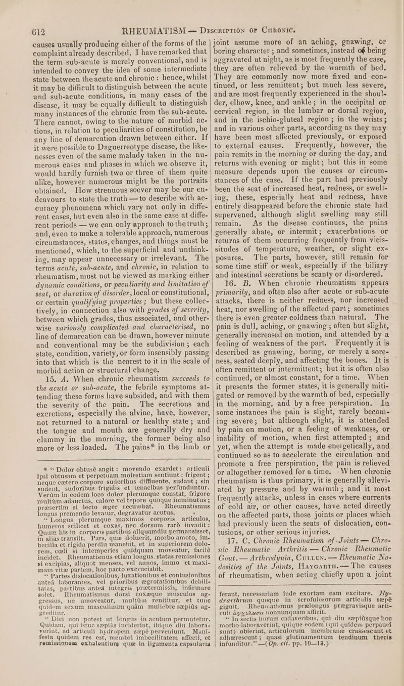 causes usually producing either of the forms of the complaint already described. I have remarked that the term sub-acute is merely conventional, and is intended to convey the idea of some intermediate state between theacute and chronic: hence, whilst it may be difficult to distinguish between the acute and sub-acute conditions, in many cases of the disease, it may be equally difficult to distinguish many instances of the chronic from the sub-acute. There cannot, owing to the nature of morbid ac- tions, in relation to peculiarities of constitution, be any line of demarcation drawn between either. If it were possible to Daguerreotype disease, the like- nesses even of the same malady taken in the nu- merous cases and phases in which we observe it, would hardly furnish two or three of them quite alike, however numerous might be the portraits obtained. How strenuous soever may be our en- deavours to state the truth —to describe with ac- curacy phenomena which vary not only in diffe- rent cases, but even also in the same case at diffe- rent periods — we can only approach tothe truth; and, even to make a tolerable approach, numerous circumstances, states, changes, and things must be mentioned, which, to the superficial and unthink- ing, may appear unnecessary or irrelevant. The terms ucute, sub-acute, and chronic, in relation to rheumatism, must not be viewed as marking either seat, or duration of disorder, local or constitutional, or certain qualifying properties ; but these collec- tively, in connection also with grades of severity, between which grades, thus associated, and other- wise variously complicated and characterised, no line of demarcation can be drawn, however minute and conventional may be the subdivision; each state, condition, variety, or form insensibly passing into that which is the nearest to it in the scale of morbid action or structural change. 15. A. When chronic rheumatism succeeds to the acute or sub-acute, the febrile symptoms at- tending these forms have subsided, and with them the severity of the pain. The secretions and excretions, especially the alvine, have, however, not returned to a natural or healthy state; and the tongue and mouth are generally dry and clammy in the morning, the former being also more or less loaded. ‘The pains* in the limb or ESET TTETEIEIE UNISTS EE RRSINDD”_cRUNE ITU EDD aa * * Dolor obtusé angit: movendo exardet: articuli ipsi obtusam et perpetuam molestiam sentiunt : frigent ; neque cetero corpore sudoribus diffluente, sudant; sin sudent, sudoribus frigidis et tenacibus perfunduntur. Vertm in eodem loco dolor plerumque constat, frigore multtim adauctus, calore vel tepore quoque imminutus ; presertim si lecto eger recumbat. Rheumatismus longus premendo levatur, degravatur acutus, ’ ““Longus plerumque maximos corporis articulos, humeros scilicet et coxas, nec dorsum rard invadit : Ouum his in corporis partibus aliquamdiu permansisset, in alias transiit. Pars, que doluerit, morbo amoto, im- becilla et rigida perdiu manebit, et in superiorem dolo- rem, ceeli si intemperies quidquam moveatur, facilé incidet. Rheumatismus etiam longus, statas remissiones si excipias, aliquot menses, vel annos, immo et maxi- mam vite partem, hoc pacto excruciabit. ‘* Partes dislocationibus, luxationibus et contusionibus antea laborantes, vel prioribus egrotationibus debili- tatas, partibus antea integris pratermissis, infirmare solet. Rheumatismus dorsi coxeque musculos ag- gressus, ne amoveatur, multtm renititur, et tunc quidem sexum masculinum quam muliebre sepits ag- greditur, ‘“‘ Dici non potest ut longus in acutum permutetur. Quidam, qui istuc sepils inciderint, ibique diu labora- verint, ad articuli hydropem swpé perveniunt, Mani- festa quidem res est, membri imbecilitatem affecti, et remissionem exhalentiun que in ligamenta capsularia joint assume more of an aching, gnawing, or boring character ; and sometimes, instead of being aggravated at night, as is most frequently the case, they are often relieved by the warmth of bed. They are commonly now more fixed and con- tinued, or less remittent; but much less severe, and are most frequently experienced in the shoul der, elbow, knee, and ankle; in the occipital or cervical region, in the lumbar or dorsal region, and in the ischio-gluteal region ; in the wrists ; and in various other parts, according as they may have been most affected previously, or exposed to external causes. Frequently, however, the pain remits in the morning or during the day, and returns with evening or night; but this in some measure depends upon the causes or circum- stances of the case. If the part had previously been the seat of increased heat, redness, or swell- ing, these, especially heat and redness, have entirely disappeared before the chronic state had supervened, although slight swelling may still remain. As the disease continues, the pains generally abate, or intermit; exacerbations or returns of them occurring frequently from vicis- situdes of temperature, weather, or slight ex- posures. The parts, however, still remain for some time stiff or weak, especially if the bihary and intestinal secretions be scanty or disordered. 16. B. When chronic rheumatism appears primarily, and often also after acute or sub-acute attacks, there is neither redness, nor increased heat, nor swelling of the affected part; sometimes there is even greater coldness than natural. The pain is dull, aching, or gnawing ; often but slight, generally increased on motion, and attended by a feeling of weakness of the part. Frequently it is described as gnawing, boring, or merely a sore- ness, seated deeply, and affecting the bones. It is often remittent or intermittent; but it is often also continued, or almost constant, fora time. When it presents the former states, it is generally miti- gated or removed by the warmth of bed, especially in the morning, and by a free perspiration. In some instances the pain is slight, rarely becom- ing severe; but although slight, it is attended by pain on motion, or a feeling of weakness, or inability of motion, when first attempted; and yet, when the attempt is made energetically, and continued so as to accelerate the circulation and promote a free perspiration, the pain is relieved or altogether removed fora time. When chronic rheumatism is thus primary, it is generally allevi- ated by pressure and by warmth; and it most frequently attacks, unless in cases where currents of cold air, or other causes, have acted directly on the affected parts, those joints or places which had previously been the seats of dislocation, con- tusions, or other serious injuries. 17. C. Chronic Rheumatism of - Joints — Chro- Arthritis — Chronic Rheumatic Gout. — Arthrodynia, Curren. — Rheumatic No- dosities of the Joints, Hayvcartu.— The causes of rheumatism, when acting chiefly upon a joint ferant, necessariam inde exortam eam excitare. Hy- drarthrum quoque in scrofulesorum articulis sapé gignit. Rheumatismus prelongus pregravisque arti- culi &amp;yyvAwow Nonnunquam afficit. ** In sectis borum cadaveribus, qui diu sepitsque hoc morbo laboraverint, quique eodem (qui quidem perpauci sunt) obierint, articulorum membrane crassescunt et adherescunt ; quasi glutinamentum tendinum thecis infunditur,’’ —(Op, ert. pp, 10—138,)
