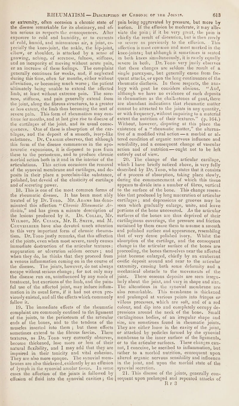 or extremity, often occasion a chronic state of the disease remarkable for its obstinacy, and of- ten serious as respects the consequences. After exposure to cold and humidity, or to currents of cold, humid, and miasmaious air, a joint, es- pecially the knee-joint, the ankle, the hip-joint, elbow, or shoulder, is attacked by a sense of gnawing, aching, of soreness, fulness, stiffness, and an incapacity of moving without acute pain, or an increase of these feelings. The complaint generally continues for weeks, and, if neglected during this time, often for months, either without alleviation, or becoming much worse ; the patient ultimately being unable to extend the affected limb, at least without extreme pain. ‘The sore- ness, stiffness, and pain generally extend from the joint, along the fibrous structures, to a greater or less extent, the limb thus becoming the seat of severe pain. This form of rheumatism may con- tinue for months, and at last give rise to disease of the cartilages of the joint, and its usual conse- guences. One of these is absorption of the car- tilages, and the deposit of a smooth, ivory-hke substance. Dr, Crarcre observes, that although this form of the disease commences in the apo- neurotic expansions, it is disposed to pass from these to the periosteum, and to produce chronic morbid action both in it and in the interior of the articulations. of the synovial membrane and cartilages, and de- posits in their place a porcelain-like substance, polished, but devoid of the elasticity of cartilage and of secreting power. 18. This is one of the most common forms of the rheumatic disease. It has been most ably treated of by Dr. Topp. Mr. Apams has deno- minated this affection ‘‘ Chronic Rheumatic Ar- thritis,’ and has given a minute description of the lesions produced by it. Dr. Coties, Mr. Witmot, Mr. Cusacx, Mr. R. Smiru, and M. to this very important form of chronic rheuma- tism. Dr. Topp justly remarks, that this affection of the joints, even when most severe, rarely causes immediate destruction of the articular textures: suppuration or ulceration seldom occurs; and when they do, he thinks that they proceed from a venous inflammation coming on in the course of the disease. The joints, however, do not always escape without serious change; for not only may the disease run on, uninfluenced by any mode of treatment, but exertions of the limb, and the pain- ful use of the affected joint, may induce inflam- mation in its usual form, if it had not even pre- viously existed, and all the effects which commonly follow it. 19. The immediate effects of the rheumatic complaint are commonly confined to the ligament of the joints, to the periosteum of the articular ends of the bones, and to the tendons of the muscles inserted into them ; but these effects sometimes extend to the fibrous fascie. These textures, as Dr. Topp very correctly observes, become thickened, lose more or less of their natural flexibility, and I may add that they are impaired in their tonicity and vital cohesion. They are also more opaque. ‘The synovial mem- branes are also thickened, evidently by an effusion of lymph in the synovial areolar tissue. In some cases the affection of the joints is followed by effusion of fluid into the synovial cavities; the 613 pain being aggravated by pressure, but more by motion. If the effusion be moderate, it may alle- viate the pain; if it be very great, the pain is chiefly the result of distention, but is then rarely so severe as previously to the effusion. This affection is most common and most marked in the knee-joints; but although it sometimes is seated in both knees simultaneously, it is rarely equally severe in both, Dr. Topp very jusily observes that these changes are seldom the result of a single paroxysm, but generally ensue from fre- quent attacks, or upon the long continuance of the rheumatic diathesis. In these respects, the ana- logy with gout he considers obvious. ‘‘ And, although we have no evidence of such deposits in rheumatism as the chalk-stones of gout, there are abundant indications that rheumatic matter cannot be attracted to the joints in any quantity, or with frequency, without impairing to a material extent the nutrition of their textures.” (p. 164.) Without, however, disputing at this place the existence of a ‘“‘ rheumatic matter,” the alterna- tive of a modified vital action—a morbid or al- tered condition of organic nervous influence and sensibility, and a consequent change of vascular action and of nutrition—ought not to be left entirely out of view. 20. The change of the articular cartilage, which I have briefly noticed above, is very fully described by Dr. Tonp, who states that it consists of a process of absorption, taking place slowly, during the commencement of which this tissue appears to divide into a number of fibres, vertical to the surface of the bone. ‘This change resem- bles that produced by long maceration of articular cartilages; and depressions or grooves may be seen which gradually enlarge, unite, and leave portions of the bone uncovered. As the articular surfaces of the bones are thus deprived of their cartilaginous coverings, the pressure and friction sustained by them cause them to assume a smooth and polished surface and appearance, resembllng that of very dense polished ivory. Whilst the absorption of the cartilage, and the consequent change in the articular surface of the bones are proceeding, the bones themselves near the affected joint become enlarged, chiefly by an exuberant ossifie deposit around and near to the articular extremity, causing both some deformity and a mechanical obstacle to the movements of the joint. ‘These osseous deposits are seen irregu- Jarly about the joint, and vary in shape and size. The alterations in the synovial membrane are also remarkable. This membrane is thickened and prolonged at various points into fringes or villous processes, which are soft, and of a red colour, and dip into and completely occupy de- pressions around the neck of the bone. Small carulaginous bodies, of an irregular shape and size, are sometimes found in rheumatic joints. They are either loose in the cavity of the joint, or attacked by pedicles formed by the synovial membrane to the inner surface of the ligaments, or to the articular surfaces. ‘These changes can- not, I conceive, be ascribed to inflammation, but rather to a morbid nutrition, consequent upon altered organic nervous sensibility and influence in the joint, and upon the morbid state of the synovial secretion. 21. This disease of the joints, generally con- sequent upon Beuere and repeated attacks of vr