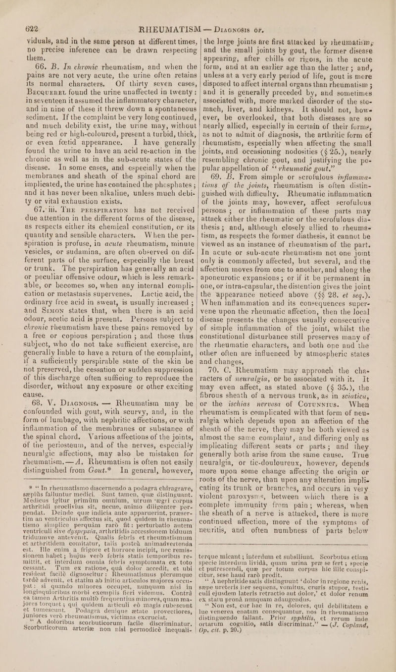 viduals, and in the same person at different times, no precise inference can be drawn respecting them. 66. B. In chronic rheumatism, and when the pains are not very acute, the urine often retains its normal characters. Of thirty seven cases, BecqueEret found the urine unaffected in twenty: in seventeen it assumed the inflammatory character, and in nine of these it threw down a spontaneous sediment. If the complaint be very long continued, and much debility exist, the urine may, without being red or high-coloured, present a turbid, thick, or even foetid appearance. I have generally found the urine to have an acid re-action in the chronic as well as in the sub-acute states of the disease. In some cases, and especially when the membranes and sheath of the spinal chord are implicated, the urine has contained the phosphates ; and it has never been alkaline, unless much debi- ty or vital exhaustion exists. 67. ui. Tur prrsprraTion has not received due attention in the different forms of the disease, as respects either its chemical constitution, or its quantity and sensible characters. When the per- spiration 1s profuse, in acute rheumatism, minute vesicles, or sudamina, are often observed on dif- ferent parts of the surface, especially the breast or trunk, ‘The perspiration has generally an acid or peculiar offensive odour, which is less remark- able, or becomes so, when any internal compli- cation or metastasis supervenes. Lactic acid, the ordinary free acid in sweat, is usually increased ; and Simon states that, when there is an acid odour, acetic acid is present. Persons subject to chronic rheumatism have these pains removed by a free or copious perspiration ; and those thus generally hable to have a return of the complaint, if a sufficiently perspirable state of the skin be not preserved, the cessation or sudden suppression of this discharge often sufficing to reproduce the disorder, without any exposure or other exciting cause. 68. V. Dracnosis.s — Rheumatism may be confounded with gout, with scurvy, and, in the form of lumbago, with nephritic affections, or with inflammation of the membranes or substance of the spinal chord. Various affections of the joints, of tne periosteum, and of the nerves, especially rheumatism.— A. Rheumatism is often not easily distinguished from Gout.* sepius falluntur medici. Sunt tamen, que distinguant. Medicus igitur primadm omnhium, utrum ‘egri corpus arthritidi proclivius sit, necne, animo diligenter per- pendat. tim an ventriculus affectus sit, quod quidem in rheuma- ventriculi sive dyspepsia, arthritidis accessionem biduum triduumve antevenit. Qualis febris et rheumatismum et arthritidem comitatur, talis posted animadvertenda est. Sionem habet; hujus verd febris statis temporibus res mittit, et interdum omnia febris symptomata ex toto cessant. Tum ex ratione, qua dolor accedit, et ubi resideat facilé dignoscitur: Rheumatismus plerumque tardé advenit, et statim ab initio articulos majores occu- longinquioribus morbi exemplis fieri videmus. Contra jores torquet ; qui quidem articuli ed magis rubescunt et tumescunt. Podagra denique etate provectiores, Juniores vero rheumatismus, victimas excruciat. _“ A doloribus scorbuticorum facile discriminatur. Scorbuticorum arteries non nisi permodicé inequali- the large joints are first attacked by rheumatisin,s and the small joints by gout, the former disease appearing, after chills or rigors, in the acute form, and at an earlier age than the latter ; and, unless at a very early period of life, gout is more disposed to affect internal organs than rheumatism ; and it is generally preceded by, and sometimes associated with, more marked disorder of the sto- mach, liver, and kidneys, It should not, hows ever, be overlooked, that both diseases are so nearly allied, especially in certain of their forms, as not to admit of diagnosis, the arthritic form of rheumatism, especially when affecting the small joints, and occasioning nodosities (§ 25.), nearly resembling chronic gout, and justifying the po- pular appellation of ‘‘ rheumatic gout.” 69. B. From simple or scrofulous inflamma- tions of the joints, rheumatism is often distin- guished with ditiiculty. Rheumatic inflammation of the joints may, however, affect scrofulous persons ; or inflammation of these parts may attack either the rheumatic or the scrofulous dia- thesis; and, although closely allied to rheuma- tism, as respects the former diathesis, it cannot be viewed as an instance of rheumatism of the part. In acute or sub-acute rhetimatism not one joint only is commonly affected, but several, and the affection moves from one to another, and along the aponeurotic expansions ; or if it be permanent in one, or intra-capsular, the distention gives the joint the appearance noticed above (§§ 28. et seq.). When inflammation and its consequences super- vene upon the rheumatic affection, then the local disease presents the changes usually consecutive of simple inflammation of the joint, whilst the constitutional disturbance still preserves many of the rheumatic characters, and both one and the other often are influenced by atmospheric states and changes. 70. C. Rheumatism may approach the chas it may even affect, as stated above (§ 35.), the fibrous sheath of a nervous trunk, as in sciatica, or the ischias nervosa of Corunnius. When rheumatism is complicated with that form of neu- ralgia which depends upon an affection of the sheath of the nerve, they may be both viewed as implicating different seats or parts; and they generally both arise from the same cause. True neuralgia, or tic-douloureux, however, depends more upon some change affecting the origin or roots of the nerve, than upon any alteration impli. cating its trunk or branches, and occurs in very violent paroxysms, between which there is a the sheath of a nerve is attacked, there is more continued affection, more of the symptoms of neuritis, and often numbness of parts below terque micant ; interdum et subsiliunt. Scorbutus etiam specie interdum livida, quam urina pre se fert ; specie et putrescendi, que per totum corpus hic illic conspi- citur, sese haud raro prodit. ‘* A nephritide satis distinguunt ‘dolor in regione renis, seepe ureteris iter sequens, vomitus, cruris stupor, festi- culi ejusdem lateris retractio aut dolor,’ et dolor renum ex statu prona nunquam adaugendus. ‘“* Non est, cur hac in re, dolores, qui debilitatem e | lue venerea enatam consequantur, nos in rheumatismo distinguendo fallant. Prior syphilis, et rerum inde /ortarum cognitio, satis discriminat.” — (J, Copland, | Op. cit. p. 20.)