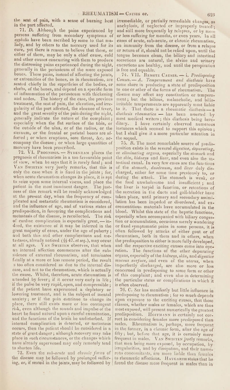 the seat of pain, with a sense of burning heat in the part affected. 71, D. Although the pains experienced by persons suffering from secondary symptoms of syphilis have been ascribed by some to that ma- lady, and by others to the mercury used for its cure, yet there is reason to believe that these, or either of them, may be only a chief cause, cold and other causes concurring with them to produce the distressing pains experienced during the night, generally in the periosteum of the more exposed boues. ‘These pains, instead of affecting the joints, or extremities of the bones, as in rheumatism, are seated chiefly in the superficies of the bodies, or shafts, of the bones, and depend on a specific form of inflammation of the periosteum with thickening and nodes. The history of the case, the previous treatment, the seat of pain, the elevation, and irre- gularity of the part affected, the absence of fever, and the great severity of the pain during the night, generally indicate the nature of the complaint ; especially when the flat surface of the tibia, or the outside of the ulna, or of the radius, or the sternum, or the frontal or parietal bones are af- fected ; or when eruptions, sore throat, &amp;c. ac- company the disease ; or when large quantities of mercury have been prescribed. 72. VI, Procnosis. — Sypenuam places the prognosis of rheumatism in a too favourable point of view, when he says that it is rarely fatal; and Van Swieren very justly remarks, that this is only the case when it is fixed in the joints ; for, when acute rheumatism changes its place, it is apt to seize upon some internal viscus, and place the patient in the most imminent danger. The just- ness of this remark will be readily acknowledged at the present day, when the frequency of com- plicated and metastatic rheumatism is considered, and the influence of age, and of various states of predisposition, in favouring the complications and metastasis of the disease, is recollected. The risk of cardiac complication is especially great, — in- deed, the existence of it may be inferred in the great majority of cases, under the age of puberty ; and both this and other complications and me- tastases, already noticed (§§ 47. et seq.), may occur at all ages. Van Swreren observes, that when an internal affection commences after the sub- sidence of external rheumatism, and terminates fatally at a more or less remote period, the result s too often considered as due to the internal dis- ease, and not to the rheumatism, which is actually the cause. Whilst, therefore, acute rheumatism is altended by fever; if it occur very early in life; if the pulse be very rapid, open, and compressible ; if the patient have experienced a depletory or lowering treatment, and is the subject of mental anxiety; or if the pain continue to change its place, there still exists more or less contingent risk, even although the sounds and impulse of the heart be found natural upon a careful examination, and the functions of the brain be undisturbed. If internal complication is detected, or metastasis occurs, then the patient should be considered in a state of great danger ; although recovery may take place in such circumstances, or the changes which have already supervened may only remotely tend to shorten life. the disease may be followed by prolonged suffer- . 625 irremediable, or partially remediable changes, as anchylosis, if neglected or improperly treated ; and still more frequently by relapses, or by more or less suffering for months, or even years. In all cases of acute, sub-acute, or chronic rheumatism, un immunity from the disease, or from a relapse or return of it, should not be relied upon, until the tongue becomes clean, the biliary and intestinal secretions are natural, the alvine and urinary excretions are healthy, and until the perspiration is free and equable. 74. VII. Remore Causes. — i. Predisposing Causes. — A. Temperament and diathesis have some share in producing a state of predisposition to one or other of the forms of rheumatism. ‘The disease may affect any constitution or tempera+ ment; but the bilious, melancholic, and bilio« irritable temperaments are apparently most liable to it. That there is a rheumatic diathesis—a diathesis rheumatica — has been asserted by most medical writers ; this diathesis being here. ditary.. I have certainly observed numerous instances which seemed to support this opinion ; but I shail give it a more particular attention in the sequel. 75. B. The most remarkable source of predis- position exists in the several divestive, depurating, or eliminating organs, especially the stomach and the skin, kidneys and liver, and even also the in- testinal canal. In very few cases are the functions of the stomuch, duodenum, and liver duly dis- charged, either for some time previously to, or during the attack. The stomach is weak, or the food unwholesome and insufficient ; and the liver is torpid in function, or retentions of the secretion in the ducts and gall-bladder have taken place, until primary and secondary assimi- lation has been impeded or disordered, and ex- crementitious materials have accumulated in the blood. Whilst this state of the hepatic functions, especially when accompanied with biliary conges- tion or accumulation, occasions merely wandering or fixed symptomatic pains in some persons, it is often followed by attacks of either gout or of rheumatism, both in them and in others, when the predisposition to either is more fully developed, and the respective exciting causes come into opea ration. The functions of the other depurating organs, especially of the kidneys, skin, and digestive mucous surface, and even of the uterus, when imperfectly discharged, are also more or less concerned in predisposing to some form or other of this complaint; and even also in determining the particular states or complications in which it is often observed. 76. C. Sex has manifestly but little influence in predisposing to rheumatism ; for so much depends upon exposure to the exciting causes, that those classes, whether males or females, which are thus most exposed, will present numerically the greatest predisposition. HorrmMann is certainly not cor- rect in considering females more predisposed than males. Rheumatism is, perhaps, more frequent in the former, in a chronic form, after the ave of fifty; but, before that age, it is certainly more frequent in males. Van Swieren justly remarks, that men being more exposed, by occupation, by irregularities, and by dissipation, and their nume- rots concomitants, are more liable than females to rheumatic affections. Haycarrn states that he
