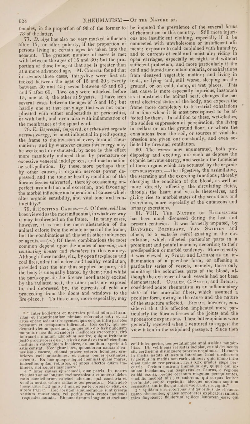 females, in the proportion of 98 of the former to 73 of the latter. 77. D. Age has also no very marked influence after 15, or after puberty, if the proportion of persons living at certain ages be taken into the account. The greatest number of cases is met with between the ages of 15 and 30; but the pro- portion of those living at that age is greater than at a more advanced age. M.Cnomen found that in seventy-three cases, thirty-five were first at- tacked between the ages of 15 and 30; twenty between 30 and 45; seven between 45 and 60; and 7 after 60. Two only were attacked before 15, one at 8, the other at 9 years. I have seen several cases between the ages of 5 and 15; but hardly one at that early age that was not com- plicated with either endocarditis or pericarditis, or with both, and even also with inflammation of the membranes of the spinal cord. 78. E. Depressed, impaired, or exhausted organic nervous energy, is most influential in predisposing the frame to the invasion of every form of rheu- matism ; and by whatever causes this energy may be weakened or exhausted, by none is this effect more manifestly induced than by premature or excessive venereal indulgences, and masturbation by other causes, is organic nervous power de- pressed, and the tone or healthy condition of the fibrous tissues subverted, thereby occasjoning im- perfect assimilation and excretion, and favouring the morbid influence and operation of causes which alter organic sensibility, and vital tone and con- tractility.* 79. ii. Excittnc Causrs.—A. Of these, cold has been viewed asthe most influential, in whatever way it may be directed on the frame, In many cases, however, it is not the mere abstraction of the animal caloric from the whole or part of the frame, but the combinations of this with other influences or agents. —(a.) Of these combinations the most common depend upon the modes of warming and ventilating houses and chambers in this country. Although these modes, viz., by open fire-places and coal fires, admit of a free and healthy ventilation, provided that the air thus supplied be pure, still the body is unequally heated by them ; and whilst the parts opposite the fire are inordinately excited by the radiated heat, the other parts are exposed to, and depressed by, the currents of cold air proceeding from the doors and windows to the fire-place.t+ To this cause, more especially, may % “ Inter hodiernos et nostrates potissimum ad luxu- riam et incontinentiam nimiam referendus est; et ad artes oper sedentariz egentes, quz corpus intra parietes retentum et occupatum infirmant. Eos certé, qui se- dentarii victum queritant, quique sub dio feré nunquam morantur nec ibi ad sudores mediocres exercentur, citd infirmari; nimium admodum sentire, quique irritentur justd procliviores esse ; idcircd e causis extra afficientibus facilids in valetudinem incidere, ex omnium experientia satis constat. Nec igitur latet, quaamobrem nautas rheu- matismv vacare, etiamsi preter ceteros homines, cre- briores cceli mutationes, et causas omnes excitantes, suveunt. Ex hoc quoque liquet feeminas quam mares, imbecillos quam robustos, et antea affectos quam im- munes, sibi sepitis mancipare.” + ‘ Inter causas ejuscemodi, que patria in nostra rheumatismum longum excitare soleant, enumerari debet ratio domiciliorum calefaciendorum, qua conclavia et cubilia nostra calore radiante temperantur, Nam adeod inequalitey facit ignis, ut una ex parte corpus calefiat, ex a'tera frigeat. Huc forsitan adnumerande sunt crebre yestium mutationes, vel potids ratio vestes induendi requenter mutata, Rheumatismum longum et excitant be imputed the prevalence of the several forms of rheumatism in this country. Still more injuri- ous are insufficient clothing, especially if it be connected with unwholesome or insufficient ali- ment; exposure to cold conjoined with humidity, and to currents of cold and moist air; riding in open carriages, especially at night, and without sufficient protection, and more particularly if the cold and humid air contain malaria, or exhalations from decayed vegetable matter; and living in tents, or lying and, still worse, sleeping on the eround, or on cold, damp, or wet places. This last cause is more especially injurious, inasmuch as it abstracts the animal heat, changes the na- tural electrical states of the body, and exposes the frame more completely to terrestrial exhalations at a time when it is most predisposed to be af- fected bythem. In addition to these, wet-clothes, the sudden suppression of perspiration, the living in cellars or on the ground floor, or where the exhalations from the soil, or sources of vital de- pression are given out constantly, and even so- licited by fires and ventilation. 80. The causes now enumerated, both pre- disposing and exciting, are such as depress the organic nervous energy, and weaken the functions of these organs which are actuated by the organic nervous system, — the digestive, the assimilative, the secreting and the excreting functions; thereby changing the condition of the blood, as well as more directly affecting the circulating fluids, through the heart and vessels themselves, and giving rise to morbid states of the secretions and excretions, more especially of the cutaneous and urinary excretions. 81. VIII. Tue Narurr or Rueumatism has been much discussed during the last and present centuries. It was formerly imputed, by Baynarp, Boreruaave, Van Swirten and others, to a materies morbi existing in the cir- culation, which affected particular parts in a prominent and painful manner, according to their predisposition or morbid tendency. More recently it was viewed by Srozt and LarHam as an in- flammation of a peculiar form, or affecting a particular series of vessels, namely, those only admitting the colourless parts of the blood, al- though the existence of such vessels had not been demonstrated. Cuxien, C.Smiru, and Bicuat, considered acute rheumatism as an inflammatory state of the muscular fibres, which assumed a peculiar form, owing to the cause and the nature of the structure affected. Bicuar, however, con- sidered that this affection implicated more par- ticularly the fibrous tissues of the joints and the aponeurotic expansions. These latter opinions were generally received when I ventured to suggest the view taken in the subjoined passage. { Since then coeli intemperies, tempestatumque anni assidua mutabi- litas. Ubi vel hiems vel estas incipiat, et ubi desinenda sit, certissimé distinguere prorstts nequimus. Hiemem in media estate et zestum interdum haud mediocrem frigoribus in mediis non rard vidimus: quin immo intra diem unicum temperatura aéris Xxx gradus spe per- currit. Coelum nostrum humidum est, quippe qui in- sulam incolamus, cui Zephyrus et Caurus, e regione calidA exorti, perque oceanum magnum perequitantes, mnadidis incubat alis; et sudorem, qui corpus leniter perfundat, subitO reprimit: ideoque morbum sopitum i gignit.’’ t “ Quidam e scriptoribus antiquioribus de rheuma- tismo disserentes, quales hypotheses explicaturi sumus, tales fingebant: fluidorum scilicet lentorem_esse, qui 2