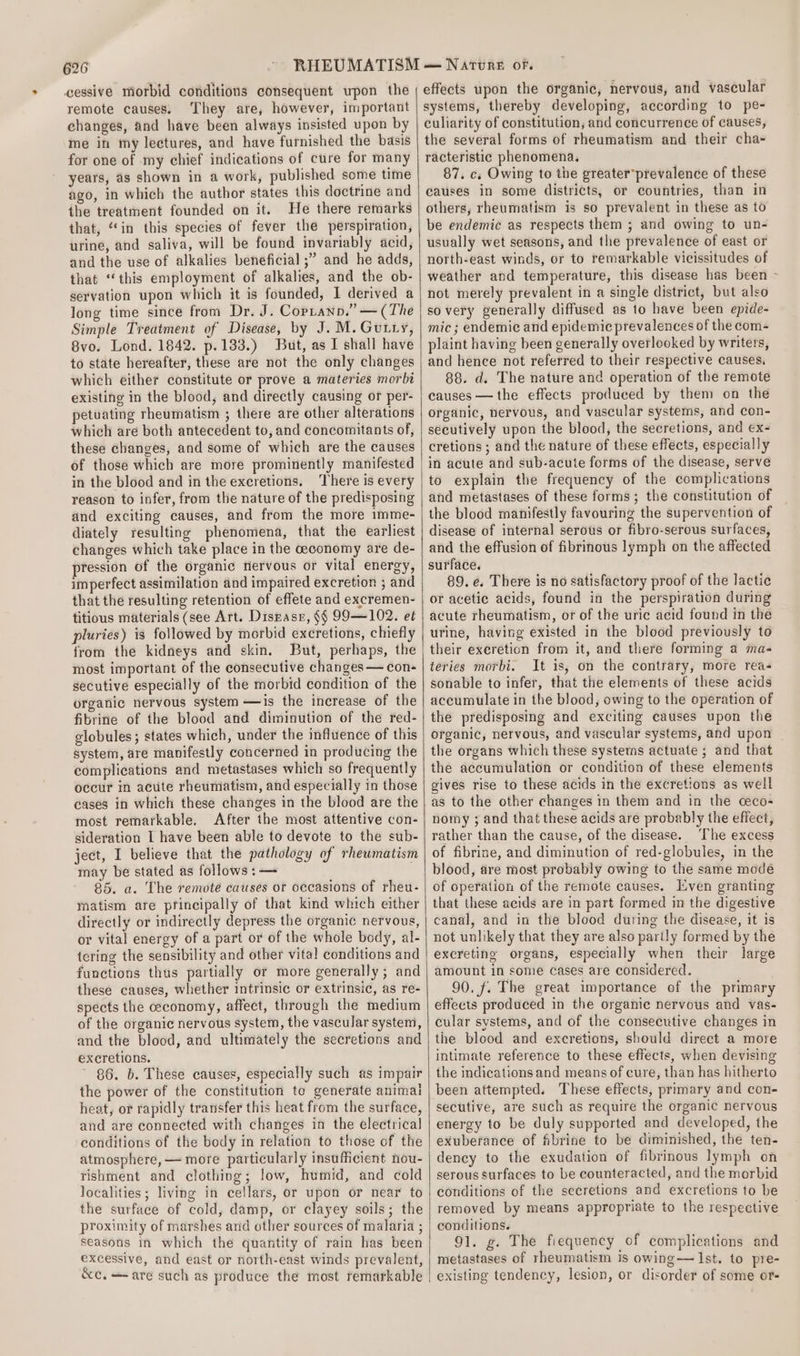 cessive morbid conditions consequent upon the remote causes, They are, however, important changes, and have been always insisted upon by me in my lectures, and have furnished the basis for one of my chief indications of cure for many years, as shown in a work, published some time ago, in which the author states this doctrine and the treatment founded on it. He there remarks that, “in this species of fever the perspiration, urine, and saliva, will be found invariably acid, and the use of alkalies beneficial ;” and he adds, that ‘this employment of alkalies, and the ob- servation upon which it is founded, I derived a long time since from Dr. J. Coptann,” — (The Simple Treatment of Disease, by J. M.Gutry, 8vo. Lond. 1842. p.133.) But, as I shall have to state hereafter, these are not the only changes which either constitute or prove a materies morbi existing in the blood, and directly causing or per- petuating rheumatism ; there are other alterations which are both antecedent to, and concomitants of, these changes, and some of which are the causes of those which are more prominently manifested in the blood and in the excretions. ‘There is every reason to infer, from the nature of the predisposing and exciting causes, and from the more imme- diately resulting phenomena, that the earliest changes which take place in the ceconomy are de- pression of the organic nervous or vital energy, imperfect assimilation and impaired excretion ; and that the resulting retention of effete and excremen- titious materials (see Art. Diszasr, §§ 99—102. et pluries) is followed by morbid excretions, chiefly from the kidneys and skin. But, perhaps, the most important of the consecutive changes — con- secutive especially of the morbid condition of the organic nervous system —is the increase of the fibrine of the blood and diminution of the red- globules; states which, under the influence of this system, are manifestly concerned in producing the complications and metastases which so frequently occur in acute rheumatism, and especially in those cases in which these changes in the blood are the most remarkable, After the most attentive con- sideration I have been able to devote to the sub- ject, I believe that the pathology of rheumatism may be stated as follows :— 85. a. The remote causes or occasions of rheu- matism are principally of that kind which either directly or indirectly depress the organic nervous, or vital energy of a part or of the whole body, al- tering the sensibility and other vita! conditions and functions thus partially or more generally; and these causes, whether intrinsic or extrinsic, as re- spects the ceconomy, affect, through the medium of the organic nervous system, the vascular system, and the blood, and ultimately the secretions and excretions. 86. b. These causes, especially such as impair the power of the constitution to generate animal heat, or rapidly transfer this heat from the surface, and are connected with changes in the electrical] conditions of the body in relation to those of the atmosphere, — more particularly insufficient nou- tishment and clothing; low, humid, and cold localities; living in cellars, or upon or near to the surface of cold, damp, or clayey soils; the proximity of marshes and other sources of malaria ; seasons in which the quantity of rain has been excessive, and east or north-east winds prevalent, &amp;c, —-are such as produce the most remarkable effects upon the organic, nervous, and vascular systems, thereby developing, according to pe- culiarity of constitution, and concurrence of causes, the several forms of rheumatism and their cha- racteristic phenomena. 87. cs Owing to the greater*prevalence of these causes in some districts, or countries, than in others, rheumatism is so prevalent in these as to be endemic as respects them ; and owing to un- usually wet seasons, and the prevalence of east or north-east winds, or to remarkable vicissitudes of weather and temperature, this disease has been - not merely prevalent in a single district, but also so very generally diffused as to have been epide- mic; endemic and epidemic prevalences of the com- plaint having been generally overlooked by writers, and hence not referred to their respective causes, 88. d. The nature and operation of the remote causes — the effects produced by them on the organic, nervous, and vascular systems, and con- secutively upon the blood, the secretions, and ex- cretions ; and the nature of these effects, especially in acute and sub-acute forms of the disease, serve to explain the frequency of the complications and metastases of these forms; the constitution of the blood manifestly favouring the supervention of disease of internal serous or fibro-serous surfaces, and the effusion of fibrinous lymph on the affected surface. 89. e. There is no satisfactory proof of the lactic or acetic acids, found in the perspiration during acute rheumatism, or of the uric acid found in the urine, having existed in the blood previously to their exeretion from it, and there forming a ma- teries morbi. It is, on the contrary, more reas sonable to infer, that the elements of these acids accumulate in the blood, owing to the operation of the predisposing and exciting causes upon the organic, nervous, and vascular systems, and upon the organs which these systems actuate ; and that the accumulation or condition of these elements gives rise to these acids in the excretions as well as to the other changes in them and in the ceco- nomy ; and that these acids are probably the effect, rather than the cause, of the disease. ‘The excess of fibrine, and diminution of red-globules, in the blood, are most probably owing to the same modé of operation of the remote causes. Even granting that these acids are in part formed in the digestive canal, and in the blood during the disease, it is not unlikely that they are also partly formed by the excreting organs, especially when their large amount in some cases are considered. 90. f. The great importance of the primary effects produced in the organic nervous and vas- cular systems, and of the consecutive changes in the blood and excretions, should direct a more intimate reference to these effects, when devising the indications and means of cure, than has hitherto been attempted. These effects, primary and con- secutive, are such as require the organic nervous energy to be duly supported and developed, the exuberance of fibrine to be diminished, the ten- dency to the exudation of fibrinous lymph on serous surfaces to be counteracted, and the morbid conditions of the secretions and excretions to be removed by means appropriate to the respective conditions. 91. g. The fiequency of complications and metastases of rheumatism is owing— Ist. to pre- existing tendency, lesion, or disorder of some or-