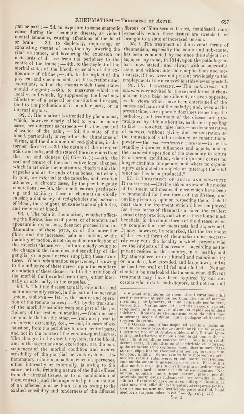 gan or part ; — 2d. to exposure to some energetic cause during the rheumatic disease, as violent mental emotions, causing affections of the heart or brain; — 3d. to depletory, depressing, or exhausting means of cure, thereby lowering the vital resistance, and favouring the extension or metastasis of disease from the periphery to the centre of the frame ;— 4th. to the neglect of the morbid states of the blood, especially of the ex- uberance of fibrine ;— 5th. to the neglect of the physical and chemical states of the secretions and excretions, and of the means which these states should suggest ;— 6th. to measures which act locally, and which, by suppressing the local ma- nifestation of a general or constitutional disease, tend to the production of it in other parts, or in internal organs. 92. h. Rheumatism is attended by phenomena, which, however nearly allied to gout in many cases, are different as respects — Ist. the seat and character of the pain; — 2d. the state of the blood, particularly in regard of the abundance of fibrine, and the diminution of red-globules, in the former disease ; — 3d. the nature of the excreted acids and salts, and the state of the excretions from the skin and kidneys (§§ 65—67.);—4th. the seat and nature of the consecutive local changes, which in arthritic rheumatism are chiefly within the capsules and at the ends of the bones, but which, in gout, are external to the capsules, and are often attended, in chronic cases, by the peculiar gouty concretions ; — 5th. the remote causes, predispos- ing and exciting; those of rheumatism chiefly causing a deficiency of red-globules and poorness of blood, those of gout, an exuberance of globules, and richness of blood. 93. 7. The pain in rheumatism, whether affect- ing the fibrous tissues of joints, or of tendons and aponeurotic expansions, does not proceed from in- flammation of these parts, or of the muscular fibre; and the increased pain on motion, or the inability of motion, is not dependent on affection of the muscles themselves; but are chiefly owing to the change in the functions and sensibility of the ganglial or organic nerves supplying these struc- tures. When inflammation supervenes, it is owing to the influence of these nerves upon the capillary circulation of these tissues, and to the irritation of the morbid fluid exuded from them, either inter- nally or externally, to the capsules. * 94. k. That the disease actually originates, and continues mainly seated, in this part of the nervous system, is shown — Ist. by the nature and opera- tion of the remote causes ; — 2d. by the transition of the morbid sensibility from one part of the pe- riphery of this system to another, — from one side or joint to that.on the other, — from a superior to an inferior extremity, &amp;c., —and, in cases of ex- haustion, from the periphery to more central parts, and not in the course of the cerebro-spinal nerves, The changes in the vascular system, in the blood, and in the secretions and excretions, are the con- sequences of the morbid condition and excited sensibility of the ganglial nervous system. In- flammatory irritation, or action, when it supervenes, either internally or externally, is owing to this cause, or to the irritating nature of the fluid effused from the affected tissues, or to a combination of these causes; and the augmented pain on motion of an affected joint or limb, is also owing to the exalted sensibility and tenderness of the affected 627 fibrous or ‘fibro-serous tissues, manifested more especially when these tissues are stretched, or brought to a state of increased tension. 95. 1. The treatment of the several forms of rheumatism, especially the acute and sub-acute, has been conducted by me since the subject first engaged my mind, in 1814, upon the pathological basis now stated ; and always with a successful issue, and without internal complications and me-~ tastases, if they were not present previously to the employment of the means which this view suggested. 96. IX. Trearment.— The indications and means of cure advised for the several forms of rheu- matism have been as different, or even opposite, as the views which have been entertained of the causes and nature of the malady ; and, even at the present time, very opposite doctrines respecting the pathology and treatment of the disease are pro- mulgated by able authorities, each one appealing to facts — too often false facts — as demonstrative of success, without giving due consideration to the influence of vital resistance or constitutional power —the vis medicatrix nature —in with- standing injurious influences and agents, and to the manifest disposition of the ceconomy to return to a normal condition, where injurious causes no longer continue to operate, and where no organic functions has been produced.* 97. 1. TREATMENT OF ACUTE AND sUB-ACUTE Rueumatism.—Having taken a view of the modes of treatment and means of cure which have been recommended for these forms of the disease, and having given my opinion respecting them, I shall next state the treatment which [ have employed for these forms of rheumatism since the earliest period of my practice, and which T have found most beneficial in the simple forms of the disease, when no complication nor metastasis had supervened. It may, however, be remarked, that the treatment of the several forms of rheumatism must necessa- rily vary with the locality in which persons who are the subjects of them reside— according as the patient resides in the country, in a healthy and dry atmosphere, or in a humid and malarious air ; or in aclose, low, crowded, and large town, and as he has been well or ill fed and clothed. Neither should it be overlooked that a somewhat different treatment may have been required by our an- cestors who drank malt-liquors, and not tea, and Sr * “ Apud antiquiores de rheumatismi curatione nihil certi repertum: quippe qui morbum, sicut supra memo- ravimus, pené ignorare, et cum arthritide confundere, viderentur. Veruntamen, ut e scriptis Grecorum patet, sanguinem mittere, movere alvum, et tepida perfundere solebant. Romani de rheumatismo curando nihil me- minerunt; neque dubium, quin podagrze chiragreeye speciem duxerint. *“* % GALEN temporibus usque ad seculum decimum sextum, de hoc morbo, deque curatione ejus, nihil prorsds repertum ; nec apud Arabes quidem, ubi, Europa igno- rantizque barbarizque nebulis obumbrata, omnes Ascu- lapii filii discipulique concesserant. Sub finem seculi decimi sexti, rheumatismum ab arthritide et catarrho, quibuscum tam sepé confusus esset, discriminavit BaL- LONIUS, eique iterum rheumatismi nomen, forsan partum feliceter, indidit. Syprnuamius hunc morbum ex artis medice regulis submovere, et sub morbi accessionem ante omnia sanguinis missioni fisus videtur, Feré nullus alius morbus est, cujus in curatione plura medicamento- rum genera medici neoterici adhibuisse videntur. Nec mirum, quoniam unusquisque eorum, prout ipse de proximis morbi causis judicat, vel hac remedia vel ila adhibet. Eventus felices quos a remediis que absolutoria existimaverint, affici sibi gratulentur, LU TOR LK TEL potius, sive viribus nature medicatricibus posse attribui, haud mediocris suspicio habenda est.’’? — (Op. cit. p. 22.) Ss