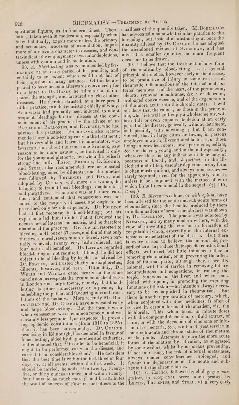 spirituous liquors, as in modern times, These latter, taken even in moderation, especially when taken habitually, 3pair more or less the primary and secondary processes of assimilation, impart more of a nervous character to diseases, and con- tra-indicate the employment of vascular depletions, unless with caution and in moderation. 98. A. Blood-letting was recommended by Sy- DENHAM at an early period of his practice, and certainly to.an extent which could not fail of being injurious in many instances. Of this he ap- peared to have become afterwards convinced ; for in a letter to Dr. Brapy he admits that it im- paired the strength, and favoured attacks of other diseases. He therefore trusted, at a later period of his practice, to a diet consisting chiefly of whey. Syprenuam had probably been induced to adopt frequent bleedings for this disease at the com- mencement of his practice by the advice of DE advised this practice. Borruaave also recom- mended large blood-letting early in the treatment ; but his very able and learned commentator, VAN GQwreren, and about the same time Srorrck, saw reason to be more cautious, and advised it only for the young and plethoric, and when the pulse is strong and full, ‘Tissot, Princuz, D. Monro, blood-letting, aided by diluents; and the practice was followed by Tuitunrus and Banc, and adopted by Cutten, with more reservation, he bringing to its aid local bleedings, diaphoretics, and purgatives. HesERDEN was still more cau- tious, and contended that venesection was not suited to the majority of cases, and ought to be prescribed only for robust persons. Dr. Forpyce had at first recourse to blood-letting ; but his experience led him to infer that it favoured the occurrence of internal metastasis, and he therefore abandoned the practice. Dr. Fowxer resorted to bleeding in 41 out of 87 cases, and found that only three were cured,seven much relieved, seven par- tially relieved, twenty very little relieved, and four not at all benefited. Dr. Laruam regarded blood-letting as not required, although he did not object to local bleeding by leeches, as advised by Dr. Fowrer, and trusted chiefly in diaphoretics, diluents, laxatives, and rest. Ultimately, Dr. We1s and Wiitan came nearly to the same conclusion, as respects the treatment of the disease in London and large towns, namely, that blood- letting is either unnecessary or injurious, by enfeebling the patient and favouring internal trans- lations of the malady. More recently Mr. Bep- INGFIELD and Dr. Craicie have advocated early and large blood-letting. But the former wrote when venesection was a common remedy, and was certainly less prejudicial, as respected the prevail- ing epidemic constitutions (from 1810 to 1825), than it has been subsequently. Dr. Craicie, practising in Edinburgh, has declared in favour of blood-letting, aided by diaphoretics and cathartics, and contended that, ‘‘in order to be beneficial, it ought to be performed early in the disease, and carried to a considerable extent.” He considers that the best time is within the first three or four days, or, at all events, within the first week. It should be carried, he adds, ‘‘ to twenty, twenty- five, or thirty ounces at once, and within twenty- four hours to as much more;” and he attributes the want of success of Fowxer and others to the smallness of the quantity taken, -M. Bouiriaup has advocated a somewhat similar practice to the foregoing ; but, instead of abstracting at once the quantity advised by Dr. Craicie, he has adopted the abandoned method of Sypenuam, and has advised a smaller quantity on more frequent occasions to be drawn. 99. L believe that the treatment of any form of rheumatism by blood-letting, as a general principle of practice, however early in the disease, to be productive of injury in some cases — of rheumatic inflammations of the internal and ex- ternal membranes of the heart, of the peritoneum, pleura, synovial membranes, &amp;c.; of delirium, of the more acute into the chronic states. I will not deny that the robust, or those in the prime of life, who live well and enjoy a wholesome air, will bear full or even copious depletion at an early period of the disease, generally without detriment, and possibly with advantage ; but I am con- vinced, that in large cities or towns, in persons employed in warm, ill-ventilated factories, or those living in crowded rooms, low apartments, cellars, &amp;c.; in the very young, and in the old especially ; wherever there is any indication of deficiency or poorness of blood ; and, a fortiori, in the ill- clothed and ill-fed, vascular depletion in any form is often most injurious, and always unnecessary — rarely required, even for the apparently robust ; unless it be conjoined with the method of cure which [ shall recommend in the sequel. (§§ 116, et seq.) 100. B. Mercurials alone, or with opium, have been advised for the acute and sub-acute forms of rheumatism, since the benefit produced by them in inflammations of serous membranes was shown by Dr. Hamittox. The practice was adopted by Niemann, and by many modern writers, with the view of preventing the effusion or formation of coagulable lymph, especially in the internal ex- tensions or metastases of the disease. But there is every reason to believe, that mercurials, pre- scribed go as to produce their specific constitutional effects, will exert but little influence either in removing rheumatism, or in preventing the affec- tion of internal parts; although they, especially calomel, will be of service in removing biliary accumulations and congestions, in rousing the torpid functions of the liver, and when con- joined with opium, in promoting the excreting functions of the skin —an intention always neces- sary to be accomplished in rheumatism. But there is another preparation of mercury, which, when conjoined with other medicines, is often of service in certain forms of rheumatism, viz. the bichloride. This, when taken in minute doses with the compound decoction, or fluid extract, of sarsa, or with the decoction of cinchona or infu- sion of serpentaria, &amp;c., is often of great service in some sub-acute and chronic states of rheumatism of the joints. Attempts to cure the more acute forms of rheumatism by salivation, as suggested by some writers, whilst by no means preventing, if not increasing, the risk of internal metastases, always render convalescence proionged, and favour the degeneration of the acute and sub- acute into the chronic forms. 101. C. Emeties, followed by cholagogue pur- gatives, Or eccoprotics, were much praised by Lentin, Tsienius, and Sro.r, at a very early