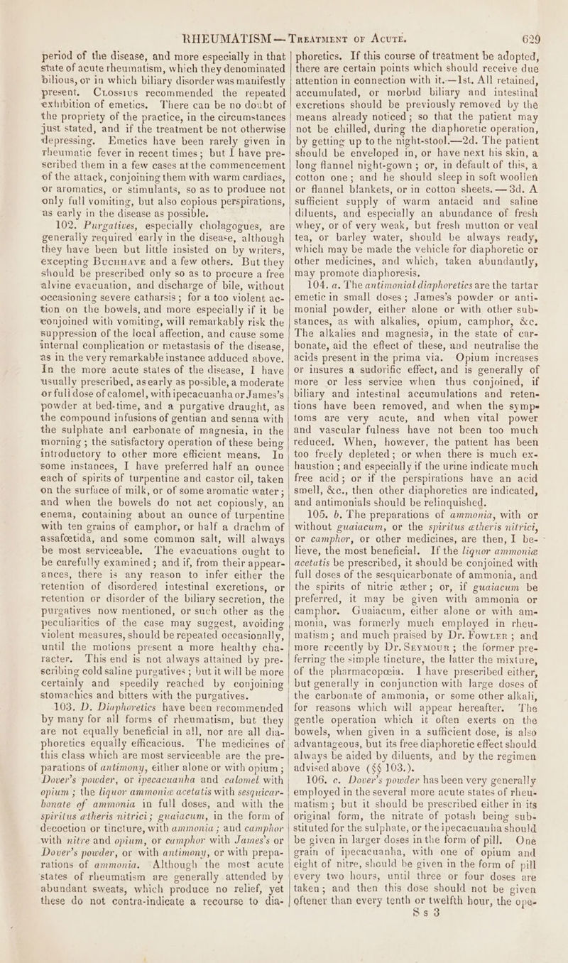 period of the disease, and more especially in that state of acute rheumatism, which they denominated bilious, or in which biliary disorder was manifestly present. Crossius recommended the repeated extibition of emetics. There can be no doubt of the propriety of the practice, in the circumstances just stated, and if the treatment be not otherwise depressing. Emetics have been rarely given in rheumatic fever in recent times; but I have pre- scribed them in a few cases at the commencement of the attack, conjoining them with warm cardiacs, or aromatics, or stimulants, so as to produce not only full vomiting, but also copious perspirations, as early in the disease as possible. generally required early in the disease, although they have been but little insisted on by writers, excepting Bucuuave and a few others. But they should be prescribed only so as to procure a free alvine evacuation, and discharge of bile, without occasioning severe catharsis ; for a too violent ac- tion on the bowels, and more especially if it be conjoined with vomiting, will remarkably risk the suppression of the local affection, and cause some internal complication or metastasis of the disease, as in the very remarkable instance adduced above. in the more acute states of the disease, I have usually prescribed, asearly as possible, a moderate or full dose of calomel, with ipecacuanha or James’s powder at bed-time, and a purgative draught, as the compound infusions of gentian and senna with the sulphate and carbonate of magnesia, in the morning ; the satisfactory operation of these being introductory to other more efficient means. In some instances, I have preferred half an ounce each of spirits of turpentine and castor oil, taken on the surface of milk, or of some aromatic water ; and when the bowels do not act copiously, an enema, containing about an ounce of turpentine with ten grains of camphor, or half a drachm of assafoetida, and some common salt, will always be most serviceable. The evacuations ought to be carefully examined ; and if, from their appear- ances, there is any reason to infer either the retention of disordered intestinal excretions, or retention or disorder of the biliary secretion, the purgatives now mentioned, or such other as the peculiarities of the case may suggest, avoiding violent measures, should be repeated occasionally, until the motions present a more healthy cha- racter, This end is not always attained by pre- scribing cold saline purgatives ; but it will be more certainly and speedily reached by conjoining stomachics and bitters with the purgatives. by many for all forms of rheumatism, but the are not equally beneficial in all, nor are all dia- phoretics equally efficacious. this class which are most serviceable are the pre- parations of antimony, either alone or with opium; Dover's powder, or ipecacuanha and calomel with opium ; the liquor ammonie acetatis with sesquicar- bonate ef ammonia in full doses, and with the spiritus @theris nitrici; guaiacum, in the form of decoction or tincture, with ammonia ; and camphor with nitre and opium, or cumphor with James’s or Dover’s powder, or with antimony, or with prepa- rations of ammonia. Although the most acute states of rheumatism are generally attended by abundant sweats, which produce no relief, yet these do not contra-indicate a recourse to dia- 629 phoretics. If this course of treatment be adopted, there are certain points which should receive due attention in connection with it.—Ist, All retained, accumulated, or morbid biliary and intestinal excretions should be previously removed by the means already noticed; so that the patient may not be chilled, during the diaphoretic operation, by getting up tothe night-stool—2d. The patient should be enveloped in, or have next his skin, a long flannel night-gown ; or, in default of this, a cotton one; and he should sleep in soft woollen or flannel blankets, or in cotton sheets. —3d. A sufficient supply of warm antacid and_ saline diluents, and especially an abundance of fresh whey, or of very weak, but fresh mutton or veal tea, or barley water, should be always ready, which may be made the vehicle for diaphoretic or other medicines, and which, taken abundantly, may promote diaphoresis. 104, a. The antimonial diaphoretics are the tartar emetic in small doses; James’s powder or anti- monial powder, either alone or with other sub- stances, as with alkalies, opium, camphor, &amp;c. The alkalies and magnesia, in the state of car- bonate, aid the effect of these, and neutralise the acids present in the prima via. Opium increases or insures a sudorific effect, and is generally of more or less service when thus conjoined, if biliary and intestinal accumulations and reten- tions have been removed, and when the sympe toms are very acute, and when vital power and vascular fulness have not been too much reduced. When, however, the patient has been too freely depleted; or when there is much ex- haustion ; and especially if the urine indicate much free acid; or if the perspirations have an acid smell, &amp;c., then other diaphoretics are indicated, and antimonials should be relinquished. 105. b. The preparations of ammonia, with or without guatacum, or the spiritus etheris nitrict, or camphor, or other medicines, are then, I be- ~ lieve, the most beneficial. If the liquor ammonia acetatis be prescribed, it should be conjoined with full doses of the sesquicarbonate of ammonia, and the spirits of nitric ether; or, if gwatacum be preferred, it may be given with ammonia or camphor. Guaiacum, either alone or with am- monia, was formerly much employed in rheu- matism; and much praised by Dr. Fowrrr ; and more recently by Dr.Srymour; the former pre- ferring the simple tincture, the latter the mixture, of the pharmacopoeia. I have prescribed either, but generally in conjunction with large doses of the carbonate of ammonia, or some other alkali, for reasons which will appear hereafter. The gentle operation which it often exerts on the bowels, when given in a sufficient dose, is also advantageous, but its free diaphoretic effect should always be aided by diluents, and by the regimen 106. c. Dover’s powder has been very generally employed in the several more acute states of rheu- matism; but it should be prescribed either in its original form, the nitrate of potash being sub- stituted for the sulphate, or the ipecacuanba should be given in larger doses inthe form of pill. One grain of ipecacuanha, with one of opium and eight of nitre, should be given in the form of pill every two hours, until three or four doses are taken; and then this dose should not be given oftener than every tenth or twelfth hour, the ope. Ss 3