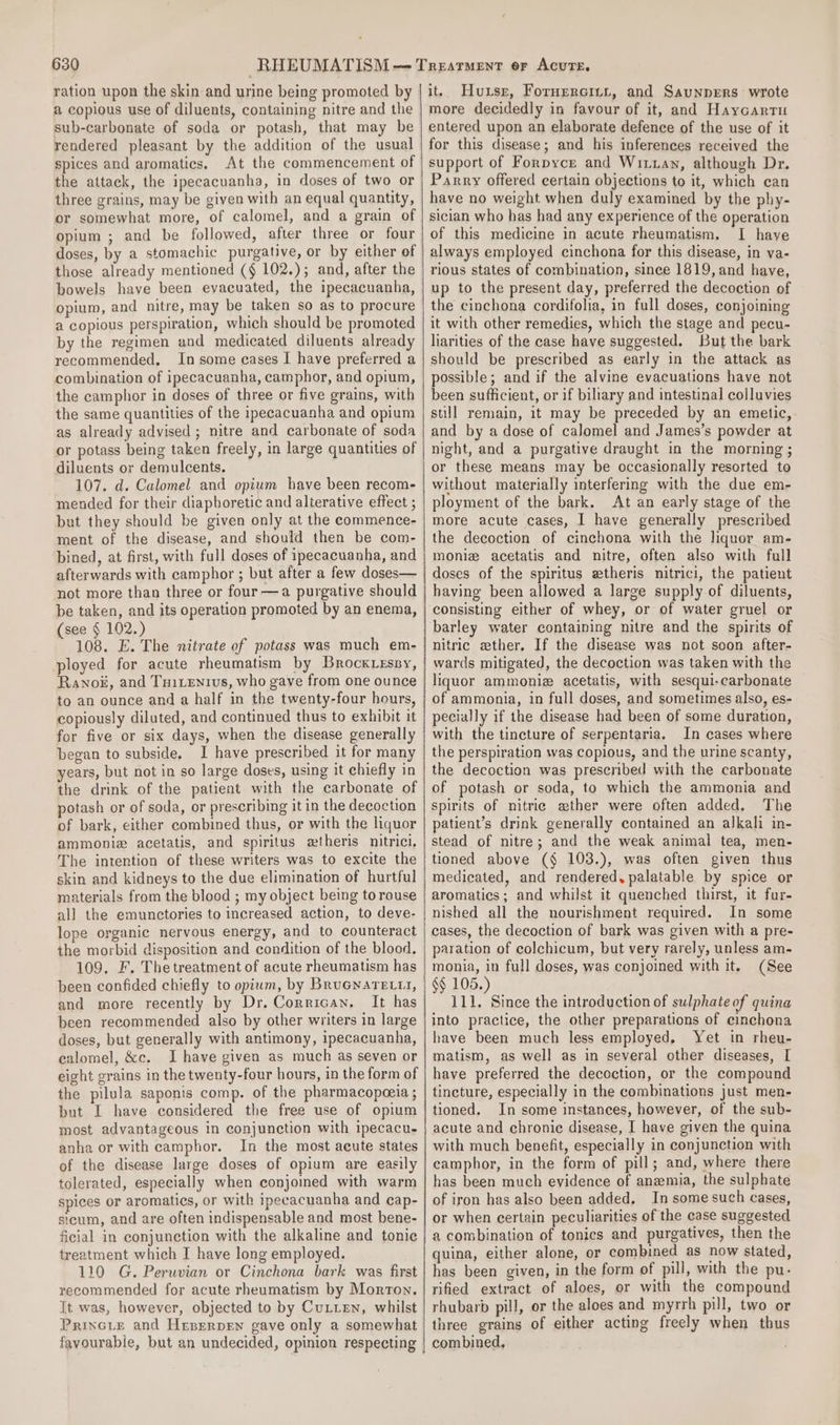 ration upon the skin and urine being promoted by a copious use of diluents, containing nitre and the sub-carbonate of soda or potash, that may be rendered pleasant by the addition of the usual spices and aromatics. At the commencement of the attack, the ipecacuanha, in doses of two or three grains, may be given with an equal quantity, or somewhat more, of calomel, and a grain of opium ; and be followed, after three or four doses, by a stomachic purgative, or by either of those already mentioned (§ 102.); and, after the bowels have been evacuated, the ipecacuanha, opium, and nitre, may be taken so as to procure a copious perspiration, which should be promoted by the regimen and medicated diluents already recommended, In some cases I have preferred a combination of ipecacuanha, camphor, and opium, the camphor in doses of three or five grains, with the same quantities of the ipecacuanha and opium as already advised ; nitre and carbonate of soda or potass being taken freely, in large quantities of diluents or demulcents. 107. d. Calomel and opium have been recom- mended for their diapboretic and alterative effect ; but they should be given only at the commence- ment of the disease, and should then be com- bined, at first, with full doses of ipecacuanha, and afterwards with camphor ; but after a few doses— not more than three or four —a purgative should be taken, and its operation promoted by an enema, (see § 102.) 108. E. The nitrate of potass was much em- ployed for acute rheumatism by Brock.essy, Rano#, and Tuiientrvs, who gave from one ounce to an ounce and a half in the twenty-four hours, copiously diluted, and continued thus to exhibit it for five or six days, when the disease generally began to subside. I have prescribed it for many years, but not in so large doses, using it chiefly in the drink of the patient with the carbonate of potash or of soda, or prescribing it in the decoction of bark, either combined thus, or with the liquor ammonie acetatis, and spiritus ewtheris nitrici. The intention of these writers was to excite the skin and kidneys to the due elimination of hurtful materials from the blood ; my object being to rouse all the emunctories to increased action, to deve- lope organic nervous energy, and to counteract the morbid disposition and condition of the blood, 109. F. The treatment of acute rheumatism has been confided chiefly to opium, by Bruenare.t, and more recently by Dr. Corrican. It has been recommended also by other writers in large doses, but generally with antimony, ipecacuanha, calomel, &amp;c. I have given as much as seven or eight grains in the twenty-four hours, in the form of the pilula saponis comp. of the pharmacopeeia ; but I have considered the free use of opium most advantageous in conjunction with ipecacu- anha or with camphor. In the most acute states of the disease large doses of opium are easily tolerated, especially when conjoined with warm spices or aromatics, or with ipecacuanha and cap- sicum, and are often indispensable and most bene- ficial in conjunction with the alkaline and tonie treatment which I have long employed. 110 G. Peruvian or Cinchona bark was first recommended for acute rheumatism by Morton. It was, however, objected to by Cutten, whilst PRINGLE and Hrperpen gave only a somewhat it. Huse, Fornercitr, and Saunprers wrote more decidedly in favour of it, and Haycartu entered upon an elaborate defence of the use of it for this disease; and his inferences received the support of Forpyce and Wittay, although Dr. Parry offered certain objections to it, which can have no weight when duly examined by the phy- sician who has had any experience of the operation of this medicine in acute rheumatism. I have always employed cinchona for this disease, in va- rious states of combination, since 1819, and have, up to the present day, preferred the decoction of the cinchona cordifolia, in full doses, conjoining it with other remedies, which the stage and pecu- liarities of the case have suggested. But the bark should be prescribed as early in the attack as possible; and if the alvine evacuations have not been sufficient, or if biliary and intestinal colluvies still remain, it may be preceded by an emetic, and by a dose of calomel and James’s powder at night, and a purgative draught in the morning ; or these means may be occasionally resorted to without materially interfering with the due em- ployment of the bark. At an early stage of the more acute cases, I have generally prescribed the decoction of cinchona with the liquor am- monie acetatis and nitre, often also with full doses of the spiritus etheris nitrici, the patient having been allowed a large supply of diluents, consisting either of whey, or of water gruel or barley water containing nitre and the spirits of nitric ether. If the disease was not soon after- wards mitigated, the decoction was taken with the liquor ammoniez acetatis, with sesqui-carbonate of ammonia, in full doses, and sometimes also, es- pecially if the disease had been of some duration, with the tincture of serpentaria. In cases where the perspiration was copious, and the urine scanty, the decoction was prescribed with the carbonate of potash or soda, to which the ammonia and spirits of nitrie ether were often added. The patient’s drink generally contained an alkali in- stead of nitre; and the weak animal tea, men- tioned above (§ 103.), was often given thus medicated, and rendered, palatable by spice or aromatics; and whilst it quenched thirst, it fur- nished all the nourishment required. In some cases, the decoction of bark was given with a pre- paration of colchicum, but very rarely, unless am- monia, in full doses, was conjoined with it. (See §§ 105.) 111. Since the introduction of sulphate of quina into practice, the other preparations of cinchona have been much less employed, Yet in rheu- matism, as well as in several other diseases, [ have preferred the decoction, or the compound tincture, especially in the combinations just men- tioned. In some instances, however, of the sub- acute and chronic disease, I have given the quina with much benefit, especially in conjunction with camphor, in the form of pill; and, where there has been much evidence of anzmia, the sulphate of iron has also been added. In some such cases, or when certain peculiarities of the case suggested a combination of tonics and purgatives, then the quina, either alone, or combined as now stated, has been given, in the form of pill, with the pu. rified extract of aloes, or with the compound rhubarb pill, or the aloes and myrrh pill, two or three grains of either acting freely when thus