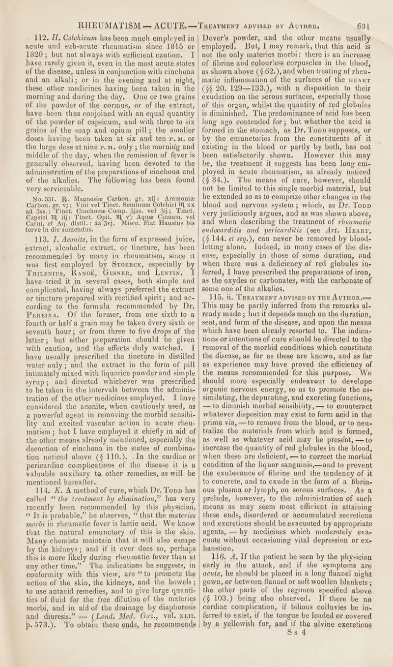 112. H, Colchicum has been much empleyed in acute and sub-acute rheumatism since 1815 or 1820; but not always with sufficient caution. I have rarely given it, even in the most acute states of the disease, unless in conjunction with cinchona and an alkali; or in the evening and at night, these other medicines having been taken in the morning and during the day. One or two grains of the powder of the cormus, or of the extract, have been thus conjoined with an equal quantity of the powder of capsicum, and with three to six grains of the soap and opium pill; the smaller doses having been taken at six and ten p.M. or the large dose at nine p.m. only ; the morning and middle of the day, when the remission of fever is generally observed, having been devoted to the administration of the preparations of cinchona and of the alkalies. The following has been found very serviceable. No. 331. BK. Magnesiz Carbon. gr. xij: Ammonie Carbon. gr. vj; Vini vel Tinct. Seminum Colchici 1 xx ad 3ss.: Tinct. Cinchone Comp. 3jss. vel 3ij; Tinct. Capsici NL iij: Tinct. Opii, M vi: Aque Cinnam. vel Carui, et Aq. distil.: 4a 3vj. Misce. Fiat Haustus bis terve in die sumendus. 113. J. Aconite, in the form of expressed juice, extract, alcoholic extract, or tincture, has been recommended by many in rheumatism, since it was first employed by Sroercx, especially by Turtentus, RanoE, Gesner, and Lentin, I have-tried it in several cases, both simple and complicated, having always preferred the extract or tincture prepared with rectified spirit; and ac- cording to the formula reccommended by Dr, PeEREIRA, fourth or half a grain may be taken évery sixth or seventh hour; or from three to fiye drops of the latter; but either preparation should be given with caution, and the effects duly watched. I have usually prescribed the tincture in distilled water only; and the extract in the form of pill intimately mixed with liquorice powderand simple syrup; and directed whichever was prescribed to be taken in the intervals between the adminis- tration of the other medicines employed. I have considered the aconite, when cautiously used, as a powerful agent in removing the morbid sensibi- lity and excited vascular action in acute rheu- matism ; but I have employed it chiefly in aid of the other means already mentioned, especially the decoction of cinchona in the states of combina- tion noticed above ($ 110.). .In the cardiac or pericardiae complications of the disease it is a valuable auxiliary to other remedies, as will be mentioned hereafter. 114. K. A method of cure, which Dr, Topp has called “ the treatment by elimination,” has very recently been recommended by this physician. ‘It is probable,” he observes, ‘that the materies morbi in rheumatic fever is lactic acid. We know that the natural emunctory of this is the skin, Many chemists maintain that it will also escape by the kidneys; and if it ever does so, perhaps this is more likely during rheumatic fever than at any other time.” The indications he suggests, in conformity with this view, are ‘to promote the action of the skin, the kidneys, and the bowels ; to use antacid remedies, and to give large quanti- ties of fluid for the free dilution of the materies morbi, and in aid of the drainage by diaphoresis and diuresis.” — (Lond. Med. Gaz., vol. xt. p.573.). To obtain these ends, he recommends 631 Dover’s powder, and the other means usually employed, But, I may remark, that this acid is not the only materies morbi: there is an increase of fibrine and colourless corpuscles in the blood, as shown above (§ 62.), and when treating of rheu- matic inflammation of the surfaces of the nEearT (&lt;§ 20. 129—133.), with a disposition to their exudation on the serous surfaces, especially those of this organ, whilst the quantity of red globules is diminished. The predominance of acid has been long ago contended for; but whether the acid is formed in the stomach, as Dr. ‘Topp supposes, or by the emunctories from the constituents of it existing in the blood or partly by both, has not been satisfactorily shown, However this may be, the treatment it suggests has been long em- ployed in acute rheumatism, as already noticed (§ 84.). The means of cure, howeyer, should not be limited to this single morbid material, but be extended so as to comprize other changes in the blood and nervous system; which, as Dr. Topp very judiciously argues, and as was shown above, and when describing the treatment of rhewmatic endocarditis and pericarditis (see Art. Heart, (§ 144. et seq.), can never be removed by blooil- letting alone. Indeed, in many cases of the dis- ease, especially in those of some duration, and when there was a deficiency of red globules in- ferred, I have prescribed the preparations of iron, as the oxydes or carbonates, with the carbonate of some one of the alkalies. 115. 1. TREATMENT ADVISED BY THE AUTHOR.—= This may be partly inferred from the remarks al- ready made ; ut it depends much on the duration, seat, and form of the disease, and upon the means which have been already resorted to. The indica- tions or intentions of cure should be directed to the removal of the morbid conditions which constitute the disease, as far as these are known, and as far as experience may have proved the efficiency of the means recommended for this purpose. We should more especially endeavour to develope organic nervous energy, so as to promote the ase similating, the depurating, and excreting functions, — to diminish morbid sensibility, — to counteract whatever disposition may exist to form acid in the prima via, —to remove from the blood, or to neu- tralize the materials from which acid is formed, as well as whatever acid may be present, —to increase the quantity of red globules in the blood, when these are deficient, — to correct the morbid condition of the liquor sanguinis,—and to prevent the exuberance of fibrine and the tendency of it to concrete, and to exude in the form of a fibrin- ous plasma or lymph, on serous surfaces. As a prelude, however, to the administration of such means as may seem most efficient in attaining these ends, disordered or accumulated secretions and excretions should be evacuated by appropriate agents, — by medicines which moderately eva- cuate without occasioning vital depression or ex- haustion. 116. A. If the patient be seen by the physician early in the attack, and if the symptoms are acute, he should be placed in a long flannel night gown, or between flannel or soft woollen blankets ; the other parts of the regimen specified above (§ 103.) being also observed. If there be no cardiac complication, if bilious colluvies be in- ferred to exist, if the tongue be loaded or covered by a yellowish fur, and if the alvine excretions . . Ss 4
