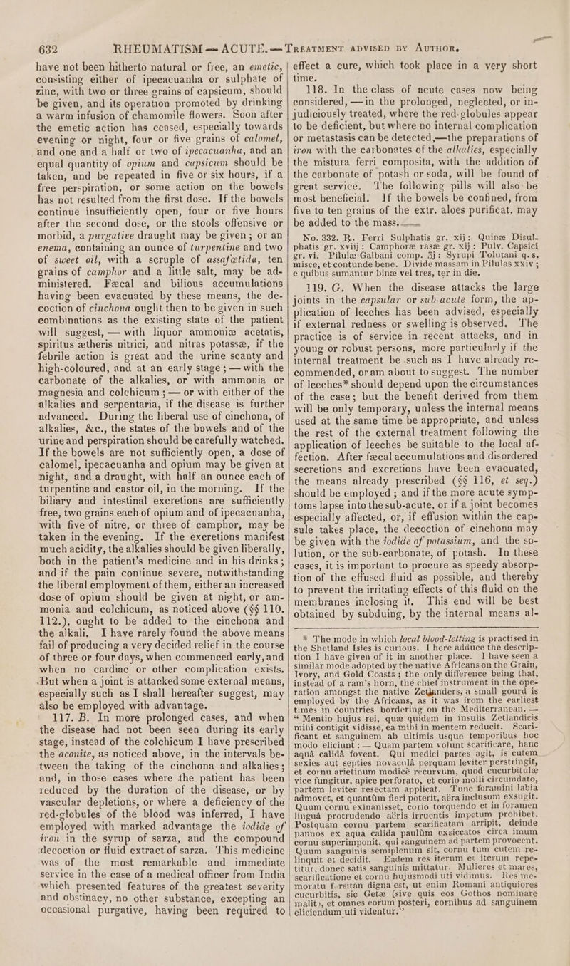 have not been hitherto natural or free, an emetic, consisting either of ipecacuanha or sulphate of zinc, with two or three grains of capsicum, should be given, and its operation promoted by drinking a warm infusion of chamomile flowers. Soon after the emetic action has ceased, especially towards evening or night, four or five grains of calomel, and one and a half or two of ipecacuanha, and an equal quantity of opium and cupsicum should be taken, and be repeated in five or six hours, if a free perspiration, or some action on the bowels has not resulted from the first dose. If the bowels continue insufficiently open, four or five hours after the second dose, or the stools offensive or morbid, a purgative draught may be given; or an enema, containing an ounce of turpentine and two of sweet oil, with a scruple of assafetida, ten grains of camphor and a little salt, may be ad- ministered. Fecal and bilious accumulations having been evacuated by these means, the de- coction of cinchona ought then to be given in such combinations as the existing state of the patient will suggest, — with liquor ammoniz acetatis, spiritus atheris nitrici, and nitras potasse, if the febrile action is great and the urine scanty and high-coloured, and at an early stage ; — with the carbonate of the alkalies, or with ammonia or magnesia and colchicum ; — or with either of the alkalies and serpentaria, if the disease is further advanced. During the liberal use of cinchona, of alkalies, &amp;c., the states of the bowels and of the urine and perspiration should be carefully watched. If the bowels are not sufficiently open, a dose of calomel, ipecacuanha and opium may be given at night, and a draught, with half an ounce each of turpentine and castor oil, in the morning. If the biliary and intestinal excretions are sufficiently free, two grains each of opium and of ipecacuanha, with five of nitre, or three of camphor, may be taken in the evening. If the excretions manifest much acidity, the alkalies should be given liberally, both in the patient’s medicine and in his drinks ; and if the pain continue severe, notwithstanding the liberal employment of them, either an increased dose of opium should be given at night, or am- monia and colchicum, as noticed above (§§ 110. 112.), ought to be added to the cinchona and the alkali. Ihave rarely found the above means fail of producing a very decided relief in the course of three or four days, when commenced early, and when no cardiac or other complication exists. But when a joint is attacked some external means, especially such as I shall hereafter suggest, may also be employed with advantage. 117. B. In more prolonged cases, and when the disease had not been seen during its early stage, instead of the colchicum I have prescribed the aconite, as noticed above, in the intervals be- tween the taking of the cinchona and alkalies; and, in those cases where the patient has been reduced by the duration of the disease, or by vascular depletions, or where a deficiency of the red-globules of the blood was inferred, I have employed with marked advantage the iodide of iron in the syrup of sarza, and the compound decoction or fluid extract of sarza. This medicine was of the most remarkable and immediate service in the case of a medical officer from India which presented features of the greatest severity and obstinacy, no other substance, excepting an occasional purgative, having been required to effect a cure, which took place in a very short time. 118. In the class of acute cases now being considered, —in the prolonged, neglected, or in- judiciously treated, where the red- globules appear to be deficient, but where no internal complication or metastasis can be detected,—the preparations of iron with the carbonates of the alkalies, especially the mistura ferri composita, with the addition of the carbonate of potash or soda, will be found of great service. The following pills will also: be most beneficial. Jf the bowels be confined, from five to ten grains of the extr. aloes purificat. may be added to the mass... No. 332. R. Ferri Sulphatis gr. xij: Quine Disul. phatis gr. xviij: Camphore rase gr. xij: Pulv. Capsici gr. vi. Pilule Galbani comp. 3j: Syrupi Tolutani q.s. misce, et contunde bene. Divide massam in Pilulas xxiv ; e quibus sumantur bine vel tres, ter in die. 119. G. When the disease attacks the large joints in the capsular or sub-acute form, the ap- plication of leeches has been advised, especially if external redness or swelling is observed. ‘The practice is of service in recent attacks, and in young or robust persons, more particularly if the internal treatment be such as 1 have already re- commended, oram about to suggest. The number of leeches* should depend upon the circumstances of the case; but the benefit derived from them will be only temporary, unless the internal means used at the same time be appropriate, and unless the rest of the external treatment following the application of leeches be suitable to the local af- fection. After feecal accumulations and disordered secretions and excretions have been evacuated, the means already prescribed (§§ 116, et seq.) should be employed ; and if the more acute symp- toms lapse into the sub-acute, or if a joint becomes especially affected, or, if effusion within the cap- sule takes place, the decoction of cinchona may be given with the iodide of potassium, and the so- lution, or the sub-carbonate, of potash. In these cases, it is important to procure as speedy absorp- tion of the effused fluid as possible, and thereby to prevent the irritating effects of this fluid on the membranes inclosing it. This end will be best obtained by subduing, by the internal means al- * The mode in which local blood-letting is practised in the Shetland Isles is curious. I here adduce the descrip- tion I have given of it in another place. I have seena similar mode adopted by the native Africans on the Grain, Ivory, and Gold Coasts ; the only difference being that, instead of a ram’s horn, the chief instrument in the ope- ration amongst the native Zetdanders, a small gourd is employed by the Africans, as it was from the earliest times in countries bordering on the Mediterranean. — “ Mentio hujus rei, que quidem in insulis Zetlandicis mihi contigit vidisse, ea mibi in mentem reducit. Scari- ficant et sanguinem ab ultimis usque temporibus hoc modo eliciunt : — Quam partem volunt scarificare, hanc aqua calidé fovent. Qui medici partes agit, is cutem sexies aut septies novacula perquam leviter perstringit, et cornu arietinum modicé recurvum, quod cucurbitule vice fungitur, apice perforato, et corio molli circumdato, partem leviter resectam applicat. Tune foramini labia admovet, et quantum fieri poterit, aera inclusum exsugit. Quum cornu exinanisset, corio torquendo et in foramen lingua protrudendo aéris irruentis impetum prohibet. Postquam cornu partem scarificatam arripit, deinde pannos ex aqua calida pauldm exsiccatos circa imum cornu superimponit, qui sanguinem ad partem provocent. Quum sanguinis semiplenum sit, cornu tum cutem re- linquit et decidit. _Eadem res iterum et iterum repe- titur, donec satis sanguinis mittatur. Mulieres et mares, scarificatione et cornu hujusmodi uti vidimus. Kes me- moratu fursitan digna est, ut enim Romani antiquiores cucurbitis, sic Gete (sive quis eos Gothos nominare malit), et omnes eorum posteri, cornibus ad sanguinem eliciendum uti videntur.”