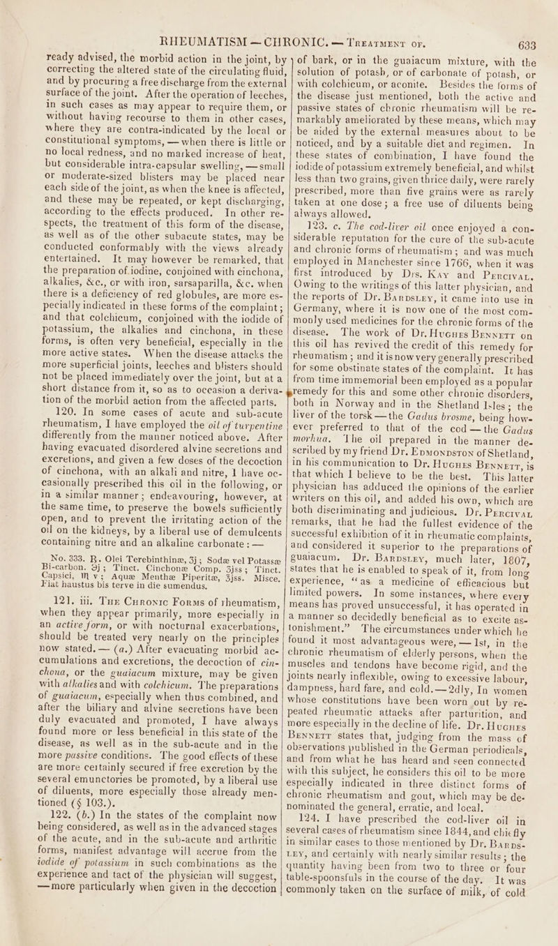 ready advised, the morbid action in the joint, by correcting the altered state of the circulating fluid, and by procuring a free discharge from the external surface of the joint. After the operation of leeches, in such cases as may appear to require them, or without havivg recourse to them in other cases, where they are contra-indicated by the local or constitutional symptoms, — when there is little or no local redness, and no marked increase of heat, but considerable intra-capsular swelling, —small or moderate-sized blisters may be placed near each side of the joint, as when the knee is affected, and these may be repeated, or kept discharging, according to the effects produced. In other re- Spects, the treatment of this form of the disease, as well as of the other subacute states, may be conducted conformably with the views already entertained. It may however be remarked, that the preparation of iodine, conjoined with cinchona, alkalies, &amp;e., or with iron, sarsaparilla, &amp;c. when there is a deficiency of red globules, are more es- pecially indicated in these forms of the complaint ; and that colchicum, conjoined with the iodide of potassium, the alkalies and cinchona, in these forms, is often very beneficial, especially in the more active states. When the disease attacks the more superficial joints, leeches and blisters should not be placed immediately over the joint, but ata short distance from it, so as to oceasion a deriva- tion of the morbid action from the affected parts. 120. In some cases of acute and sub-acute rheumatism, I have employed the oil of turpentine differently from the manner noticed above. After having evacuated disordered alvine secretions and excretions, and given a few doses of the decoction of cinchona, with an alkali and nitre, 1 have oc- casionally prescribed this oil in the following, or in a similar manner; endeavouring, however, at the same time, to preserve the bowels sufficiently open, and to prevent the irritating action of the oi on the kidneys, by a liberal use of demulcents containing nitre and an alkaline carbonate ; — No. 333. R. Olei Terebinthine, 3j; Sod vel Potassx Bi-carbon. 3); Tinct. Cinchone Comp. 3jss; Tinct. Capsici, Mv; Ague Menthe Piperita, 3jss. Misce, Fiat haustus bis terve in die sumendus. 121. 11. Tur Curonic Forms of rheumatism, when they appear primarily, more especially in an active form, or with nocturnal exacerbations, should be treated very nearly on the principles now stated. — (a.) After evacuating morbid ac- cumulations and excretions, the decoction of cin- chona, or the guuiacum mixture, may be given with alkalies and with colchicum. The preparations of guaiacum, especially when thus combined, and after the biliary and alvine secretions have been duly evacuated and promoted, I have always found more or less beneficial in this state of the disease, as well as in the sub-acute and in the more passive conditions. The good effects of these are more certainly secured if free excretion by the several emunctories be promoted, by a liberal use of diluents, more especially those already men- tioned (§ 103.). 122, (b.) In the states of the complaint now being considered, as well as in the advanced stages of the acute, and in the sub-acute and arthritic forms, manifest advantage will accrue from the iodide of potassium in such combinations as the experience and tact of the physician will suggest, —more particularly when given in the deccction 633 of bark, or in the guaiacum mixture, with the solution of potash, or of carbonate of potash, or with colchicum, or aconite. Besides the forms of the disease just mentioned, both the active and passive states of chronie rheumatism will be re- markably ameliorated by these means, which may be aided by the external. measures about to be noticed, and by a suitable diet and regimen. In these states of combination, I have found the iodide of potassium extremely beneficial, and whilst less than two grains, given thrice daily, were rarely prescribed, more than five grains were as rarely taken at one dose; a free use of diluents being always allowed. 123. c. The cod-liver oil once enjoyed a con- siderable reputation for the cure of the sub-acute and chronic forms of rheumatism; and was much employed in Manchester since 1766, when it was first introduced by Drs. Kay and Pencivat. Owing to the writings of this latter physician, and the reports of Dr. Barpsxey, it came into use in Germany, where it is now one of the most com- monly used medicines for the chronic forms of the disease. The work of Dr. Hucurs Bennett on this oil has revived the credit of this remedy for rheumatism ; and it isnow very generally prescribed for some obstinate states of the complaint. It has from time immemorial been employed as a popular remedy for this and some other chronic disorders, both in Norway and in the Shetland Isles; the liver of the torsk —the Gadus brosme, being hows ever preferred to that of the cod —the Gadus morhua, ‘the oil prepared in the manner de- scribed by my friend Dr. Epmonpston of Shetland, in his communication to Dr. Hucues BEwnett, is that which I believe to be the best. This latter physician has adduced the opinions of the earlier writers on this oil, and added his own, which are both discriminating and judicious. Dr. Perciva remarks, that he had the fullest evidence of the successfu] exhibition of it in rheumatic complaints, and considered it superior to the preparations of guaiacum. Dr. Barpstry, much later, 1807, states that he is enabled to speak of it, from long experience, “as a medicine of efficacious but limited powers. In some instances, where every means has proved unsuccessful, it has operated in a manner so decidedly beneficial as to excite as- tonishment.” The circumstances under which he found it most advantageous were, — Ist, in the chronic rheumatism of elderly persons, when the muscles and tendons have become rigid, and the joints nearly inflexible, owing to excessive labour, dampness, hard fare, and cold.—2dly, In women whose constitutions have been worn out by re- peated rheumatic attacks after parturition, and more especially in the decline of life. Dr. Hucnrs Bewnerr states that, judging from the mass of obzervations published in the German periodicals, and from what he has heard and seen connected with this subject, he considers this oil to be more especially indicated in three distinct forms of chronic rheumatism and gout, which may be de- nominated the general, erratic, and local. 124. I have prescribed the cod-liver oil in several cases of rheumatism since 1844, and chic fly in similar cases to those mentioned by Dr. Barps- Lry, and certainly with nearly similar results ; the quantity having been from two to three or four table-spoonsfuls in the course of the day. It was commonly taken on the surface of milk, of cold