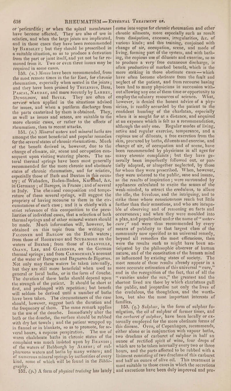 or ‘pericarditis; or when the spinal membranes have become affected. They are also of use in sciatica, and when the large joints are implicated, and in these cases they have been recommended by Barpstey; but they should be prescribed in a suitable situation, so as to produce a derivation from the part or joint itself, and yet not be far re- moved from it. ‘I'wo or éven three issues may be required in some cases. 150. (n.) Mowas have been recommended, from the most remote times in the far East, for chronic rheumatism, especially when seated in the joints ; and they have been praised by Tuitenius, Bese, Pascat, Naupauv, and more recently by Larrey, Duneoiison, and Boyre. They are often of service when applied in the situations advised for issues, and when a puriform discharge from the parts cauterized by them is obtained. They, as well as issues and setons, are suitable to the more chronic cases, or rather to the effects of rheumatism, than to recent attacks. 151. (0.) Mineral waters and mineral baths are amongst the most beneficial and popular remedies for the several states of chronic rheumatism. Much of the benefit derived is, however, due to the change of climate, air, scene and occupation con- sequent upon visiting watering places. The na- tural thermal springs have been most generally recommended for the more chronic and obstinate states of chronic rheumatism, and for sciatica, especially those of Bath and Buxton in this coun- try; of Wisbaden, Baden-Baden, Karfébad, &amp;c. in Germany ; of Bareges, in France ; and of several in Italy. The chemical composition and tempe- rature of these several springs, will suggest the propriety of having recourse to them in the cir- cumstances of each case ; and it is chiefly with a strict reference of this composition to the pecu- liarities of individual cases, that a selection of both thermal springs and of other mineral waters should be made. Much information will, however, be obtained on this topic from the writings of Fatconer and Bartow on the Bath waters; from those of Rozrrtson and Scupamore on the waters of Buxton; from those of GranviLte, Osann, Ler, and Garrpner, on the German thermal springs; and from Carmicnart’s account of the water of Bareges and Bagneres de Bigorres. Not only may these waters be taken internally, but they are still more beneficial when used as general or local baths, or in the form of douche. The duration of these baths should depend upon the strength of the patient. It should be short at first, and prolonged with repetition; but benefit will seldom be derived until a number of baths have been taken. ‘lhe circumstances of the case should, however, suggest both the duration and the frequency of them. The same remark applies to the use of the douche. Immediately after the bath or the douche, the surface should be rubbed with dry hot towels ; and the patient wrapped up in flannel or in blankets, so as to promote, for se- veral hours, a copious perspiration. The use of warm chalebeate baths in chronic states of the complaint was much insisted upon by Branots ; of the waters of Rehburgh by Atsrrs; of sul- phureons waters and baths by many writers; and of numerous mineral springs by authorities of every kind, some of which will be found in the Biblio- graphy. 152, (p.) A form of physical training has lately chronic ailments, more especially such as result from dissipation, excesses, irregularities, &amp;c. of various kinds; and this training, conjoined with change of air, occupation, scene, and mode of living, forming part of the system, and with bath- ing, the copious use of diluents and exercise, so as to produce a very free cutaneous discharge, is often productive of marked benefit, which is the more striking in those obstinate cases — which have often become obstinate from the fault and neglect of the patient, and from recourse having been had to many physicians in succession with out allowing any one of them time or opportunity to employ the salutary resources of science. What, however, is denied the honest advice of a phy- sician, is readily accorded by the patient to the confident humbug of the charlatan, especially when it is sought for at a distance, and acquired at an expence which is felt as a recommendation, although the only one. Regular modes of living, active and regular exercise, temperance, and a copious use of diluents, a free excretion from the skin, procured by baths, diluents and exercise, and change of air, of occupation and of scene, have been recommended by physicians in all ages for many chronic complaints; but they have ge- nerally been imperfectly followed out, or par- tially adopted, or altogether neglected, by those for whom they were prescribed. When, however, they were ushered to the public, sane and insane, as the results of inspiration ; were surrounded by appliances calculated to excite the senses of the weak-minded, to attract the credulous, to allure the idle, the frivolous, and the intriguing, and to strike those whose consciousness reach but little further than their sensations, and who are incapa- ble of observing and of reasoning on facts and occurrences ; and when they were moulded into a plan, and popularized under the name of ‘‘ waters cure ;” and were thus recommended by every means of publicity to that largest class of the community now specified as an universal remedy, beyond all remedies the most efficacious, then were the results such as might have been an- ticipated by the philosophic observer of human nature, and of the constitution cf the human mind as influenced by existing states of society. The most remote of these results already appear in .a more accurate estimation of this universal ‘ cure,” and in the recognition of the fact, that of all the ‘vanities under the sun,” the greatest and the shortest lived are those by which charlatans gull the public, and jeopardise not only the lives of the credulous, the thoughtless, and the worth- less, but also the most important interests of families. 153. (q.) Sulphur, in the form of sulphur fu- migation, the oil of sulphur of former times, and the carburet of sulphur, have been locally or ex- ternally employed for the more obstinate forms of this disease. Orro, of Copenhagen, recommends, either alone or in conjunction with vapour baths, two drachms of carburet of sulphur in half an ounce of rectified spirit of wine, four drops of which are to be taken internally every two or three hours, and the parts affected to be rubbed with a liniment consisting of two drachms of this carburet and half an ounce of olive oil. This treatment is most suitable to those cases in which the secretions and excretions have been duly improved and pro-