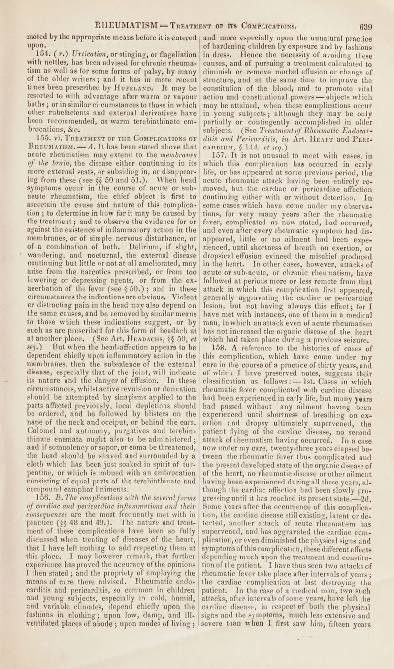moted by the appropriate means before it is entered upon. 154. (r.) Urtication, or stinging, or flagellation with nettles, has been advised for chronic rheuma- tism as well as for some forms of palsy, by many of the older writers; and it has in more recent times been prescribed by Huretaxp. It may be resorted to with advantage after warm or vapour baths ; or in similar circumstances to those in which other rubefacients and external derivatives have been recommended, as warm terebinthinate em- brocations, &amp;e. 155. vi. TREATMENT OF THE COMPLICATIONS OF Ruevumatism. — A. It has been stated above that acute rheumatism may extend to the membranes of the brain, the disease either continuing in its more external seats, or subsiding in, or disappear- ing from these (see §§ 50 and 51.). symptoms occur in the course of acute or sub- acute rheumatism, the chief object is first to ascertain the cause and nature of this complica- tion ; to determine in how far it may be caused by the treatment ; and to observe the evidence for or against the existence of inflammatory action in the membranes, or of simple nervous disturbance, or of a combination of both. Delirium, if slight, wandering, and nocturnal, the external disease continuing but little or not at all ameliorated, may arise from the narcotics prescribed, or from too lowering or depressing agents, or from the ex- acerbation of the fever (see § 50.) ; and in these circumstances the indications are obvious. Violent or distracting pain in the head may also depend on to those which these indications suggest, or by such as are prescribed for this form of headach at at another place. seq.) But when the head-affection appears to be dependent chiefly upon inflammatory action in the membranes, then the subsidence of the external its nature and the danger of effusion. In these circumstances, whilst active revulsion or derivation parts affected previously, local depletions should be ordered, and be followed by blisters on the nape of the neck and occiput, or behind the ears. Calomel and antimony, purgatives and terebin- the head should be shaved and surrounded by a cloth which has been just soaked in spirit of tur- pentine, or which is imbued with an embrocation consisting of equal parts of the terebinthinate and compound camphor liniments. 156. B.The complications with the several forms of cardiac and pericardiac inflammations and their consequences are the most frequently met with in practice (§§ 48 and 49.). ‘The nature and treat- ment of these complications have been so fully discussed when treating of diseases of the heart, that I have left nothing to add respecting them at this place. I may however remark, that further experience has proved the accuracy of the opinions I then stated ; and the propriety of employing the means of cure there advised. WKheumatic endo- carditis and pericarditis, so common in children and young subjects, especially in cold, humid, and variable climates, depend chiefly upon the fashions in clothing; upon low, damp, and ill- 639 and more especially upon the unnatural practice of hardening children by exposure and by fashions in dress: Hence the necessity of avoiding these causes, and of pursuing a treatment calculated to diminish or remove morbid effusion or change of structure, and at the same time to improve the constitution of the blood, and to promote vital action and constitutional powers — objects which may be attained, when these complications occur in young subjects; although they may be only partially or contingently accomplished in older subjects. (See Treatment of Rhewmatic Endocars ditis and Pericarditis, in Art. Hearr and Perté carpium, § 144. et seq.) 157, It is not unusual to meet with cases, in which this complication has occurred in early acute rheumatic attack having been entirely re- moved, but the cardiac or pericardiac affection continuing either with or without detection. In some cases which have come under my observa tions, for very many years after the rheumatic fever, complicated as now stated, had occurred, and even after every rheumatic symptom had dis- appeared, little or no ailment had been expe- rienced, until shortness of breath on exertion, or dropsical effusion evinced the mischief produced in the heart. In other cases, however, attacks of acute or sub-acute, or chronic rheumatism, have followed at periods more or less remote from that attack in which this complication first appeared, generally aggravating the cardiac or pericardiac lesion, but not having always this effect; for I have met with instances, one of them in a medical man, in which an attack even of acute rheumatism has not increased the organic disease of the heart which had taken place during a previous seizure, +158. A reference to the histories of cases of this complication, which have come under my of which I have preserved notes, suggests their classification as follows: — 1st. Cases in which had been experienced in early life, but many years had passed without any ailment having been experienced until shortness of breathing on ex- ettion and dropsy ultimately supervened, the patient dying of the cardiac disease, no second attack of rheumatism having occurred. In a case now under my care, twenty-three years elapsed be- the present developed state of the organic disease of having been experienced during all these years, al- though the eardiac affection had been slowly pro- gressing until it has reached its present state. —2d, Some years after the occurrence of this complica. tion, the cardiac disease still existing, latent or de- tected, another attack of acute rheumatism has supervened, and has aggravated the cardiac com- plication, or even diminished the physical signs and symptoms of this complication, these different effects depending much upon the treatment and constitu- tion of the patient. I have thus seen two attacks of rheumatic fever take place after intervals of years ; the cardiac complication at last destroying the patient. In the case of a medical man, two such attacks, after intervals of some years, have left the cardiac disease, in respect of both the physical signs and the symptoms, much less extensive and