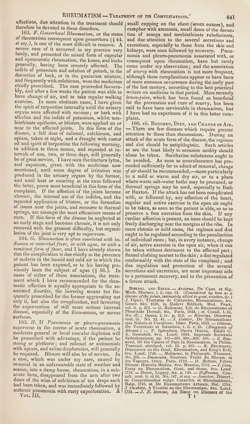 therefore be devoted to these disorders, 163. FE’. Gonorrheal Rhewmatism, or the states of rheumatism consequent upon gonorrhcea (§ 44. et seq.), is one of the most difficult to remove. A severe case of it occurred in my practice very lately, and presented the mixed form of capsular and aponeurotic rheumatism, the knees, and limbs generally, having been severely affected. The iodide of potassium and solution of potash, in the decoction of bark, or in the guaiacum mixture, and frequently with colchicum, were the medicines chiefly prescribed. The case proceeded favoura- bly, and after a few weeks the patient was able to have change of air, and to take regular walking exercise. In more obstinate cases, I have given the spirit of turpentine internally until the urinary organs were affected with success; or bark with alkalies and the iodide of potassium, whilst tere- binthinate epithems, or blisters, were applied on or hear to the affected joints. In this form of the disease, a full dose of calomel, colchicum, and opium, taken at night, and a draught with castor oil and spirit of turpentine the following morning, in addition to these means, and repeated at in- tervals of one, two, or three days, will generally be of great service. I have seen the tinctura lytta, and capsicum, given with the medicines now mentioned, until some degree of irritation was produced in the urinary organs by the former, and until heat or smarting at the anus followed the latter, prove most beneficial in this form of the complaint. If the affection of the joints become chronic, the internal use of the iodides, and the repeated application of blisters, or the formation of issues near the joints, and recourse to thermal springs, are amongst the most efficacious means of cure. If this form of the disease be neglected at an early stage and becomes chronic, it is not only removed with the greatest difficulty, but organic lesion of the joint is very apt to supervene. 164, G. Rheumatism ts often associated with in- fluenza or catarrhal fever, or with ague, or witha remittent form of fever, and I have already shown that the complication is due chiefly to the presence of malaria in the humid and cold air to which the patient has been exposed, or to his having pre- viously been the subject of ague (§ 58.). In cases of either of these associations, the treat- ment which I have recommended for the rheu- matic affection is equally appropriate to the as- sociated disorder, the lowering means too fre- quently prescribed for the former aggravating not only it, but also the complication, and favouring the supervention of still more serious internal disease, especially of the fibro-serous, or serous surfaces. 165. H. If Pneumonia or pleuro-pneumonia supervene in the course of acute rheumatism, a moderate general or local vascular depletion will ‘be prescribed with advantage, if the patient be strong or plethoric; and calomel or antimonials with opium, and saline diaphoreties, will generally be required. Blisters will also be of service. In a case, which was under my care, caused by removal in an unfavourable state of weather and season, into a damp house, rheumatism, in a sub- acute form, disappeared from the arm after two doses of the wine of colchicum of ten drops each had been taken, and was immediately followed by asthenic pneumonia with rusty expectoration, A Vou. III, 641 small cupping on the chest (seven ounces), and camphor with ammonia, small doses of the decoce tion of senega and terebinthinate rubefacients, and due attention to the several secretions and excretions, especially to those from the skin and kidneys, were soon followed by recovery. Pneu- monia and pleuro-pneumonia associated with, or consequent upon rheumatism, have but rarely come under my observation; and the association of scurvy with rheumatism is not more frequent, although these complications appear to have been of more common occurrence during the early part of the last century, according to the best practical writers on medicine in that period. More recently lemon-juice, which has been found so beneficial for the prevention and cure of scurvy, has been said to have been serviceable in rheumatism, but I have had no experience of it in this latter com- plaint. 166. vii. Recimen, Diet, anp Cuance or Air. — There are few diseases which require greater attention to these than rheumatism. During an attack of the acute form of the disease, the regimen and diet should be antiphlogistic, Such articles as are the least likely to occasion acidity should alone be taken. Saccharine substances ought to be avoided. As soon as convalescence has pro- ceeded sufficiently far to admit of removal, change of air should be recommended,—more particularly to a mild or warm and dry air, or to a place where warm salt-water baths may be procured, or thermal springs may be used, especially to Bath or Buxton. If the attack has not been complicated with, or followed by, any affection of the heart, regular and active exercise in the open air ought to be taken, as soon as the patient is able, so as to preserve a free excretion from the skin. If any cardiac affection is present, an issue should be kept freely discharging near the margins of the ribs. In more chronic or mild cases, the regimen and diet ought to be regulated according to the peculiarities of individual cases ; but, in every instance, change of air, active exercise in the open air, when it can be taken without detriment to the affected part ; flannel clothing nearest to the skin; a diet regulated conformably with the state of the complaint; and due regulation and promotion of the several secretions and excretions, are most important aids to a permanent recovery, and to the prevention of a future attack. BIBLIOG. AND REFER.— Areteus, De Caus. et Sig. Morb. Diuturn. |. ii. cap. 12. (Considered by him as a disease of the joints, intimately allied to gout, sciatica, &amp;c.) J. Vigier, Tractatus de Cattarrho, Rheumatismo, &amp;c. Genev. 8vo. 1620, in Hallert Biblioth. Med. _ Pract. vol. ii. p. 376. — G. Ballonius, Lib. de Rheumatismo et Pleuritide Dorsali, 4to, Paris, 1643. ; et Consil. 1. iii. No. 67.3; Opera, t.iv. p. 313. — Rivertus, Observat cent. tii. No. 22. 41. — J. Cattier, De Rheumatismo ejus Natura et Curatione. 12mo. Paris, 1653. — Giisson, De Ventriculo et Intestinis, t. ii. c. 25. (Diagnosis of Rheum.) — T. Sydenham, Opera Omnia, Edidit G. A. Greenhill, 8vo, Lond. 1844, impensis Societatis Sydenhamiane, pp. 255—261. 299303. 556. — E. Bay- nard, Of the Causes of Pain in Rheumatism, in Philos. Transact. abridged, vol. iii. p. 265.— A. Blackmore, Discourses on the Gout, Rheumatism, and King’s Evil, 8vo. Lond. 1726. — Molineux, in Philosoph. Transact. No. 209. — Dumoulin, Nouveau Traité du Rheum. et des Vapeurs, 12mo. Paris, 1710. — D. Bottonz, Febris Rheum. Historia Medica. 8vo. Messina, 1712. — J. Cam, Essay on Rheumatism, Gout, and Stone, 8vo. Lond 1722, — Dover, Legacy, &amp;c. p. 148. — Hoffmann, _Con- sult. cent. ii. et iii, No. 147. et seg. — Juncker, Dissert . de Congestionibus vulgo Catarrhis et Rheumatismis, Hale, 1748, et De Rheumatismo Artuum, Hal. 1759. J. Cheshire, A Treatise on the Rheumatism, 8vo. Lond. 1735. — J. N. Stevens, An Basar on Diseases of the j t