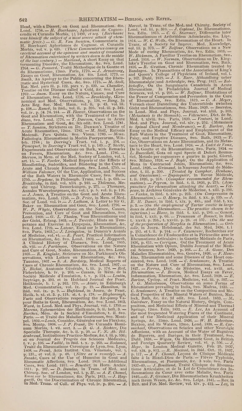 Head, with a Dissert. on Gout and Rheumatism. 4to. Lond. 1758.— H. Boerhaave, Aphorismi de Cognos- cendis et Curandis Morbis, §§ 1490, et seg. (Boerhaave qwas himself the subject of a most severe attack of rheu- matic fever.) —G. B. Van Swieten, Commentaria in H. Boerhaavi Aphorismos de Cognosc. et Curandis Morbis, vol. v. p. 635. (These Commentaries convey an excellent account of the opinions and modes of treatment of Rheumatism entertained by writers down to the middle of the last century.) — Maitland, A short Essay on that tormenting Disorder, the Rheumatism, &amp;c. 8vo. Lond. 1764. — G. Ponsard, Traité Méthodique de la Goutte et du Rheumatisme, 12mo. Paris, 1770. — J. Armstrong, Essays on Gout, Rheumatism, &amp;e. 4to. Lond. 1773. — Smith, An Apology to the Public concerning the Rheu- matic and Hysterical Cases, &amp;c. 8vo. 1775. — M. Stoll, Rat. Med. pars iii. p. 122. pars v. p. 420. — Chandler, Treatise on the Disease called a Cold, &amp;c. 8vo. Lond. 1762. — Anon. Essay on the Nature, Causes, and Cure of Rheumatism, 8vo. Lond. 1776. — Brocklesby, Cico- nomical and Med. Observations, p. 134. — Bang, In Acta Reg. Soc. Med. Haun. vol. ii. p. 43. vol. iii. p. 108.— Ranoé, in ibid., vol. ii. p. 395. vol. iii. p. 342. vol. iv. p. 34. 74. 244. — H. Flower, Observations on the Gout and Rheumatism, with the Treatment of the In- dians, 8vo. Lond. 1776. — 7. Dawson, Cases in Acute Rheumatism and Gout, &amp;c. 5th edit. 8vo. Lond. 1781. — T. Sanden, Strictures on Dr. Dawson’s Treatise of Acute Rheumatism, 12mo. 1782. — M. Stoll, Rationis Medendi. Pars Quinta. 8vo. Vienn. 1789. — Menx. Pathologia Rheumatismi in Morbis Puerperarum, Wit- teb. 1788; in Doering’s ‘Tract. vol. i. p. 254. — Ploucquet, in Doering’s Tract. vol, i. p. 149.—T. Skeete, Experiments and Observations on Bark, with Remarks on Fevers, Rheumatism, &amp;c. 8vo. Lond. 1786. — Sherson, in Mem. of the Med. Society of London, vol. i. art. 15. — 7’. Fowler, Medical Reports of the Effects of Bloodletting, Sudorifics, and Blistering in the Cure of Acute and Chronic Rheumatism, 8vo. Lond. 1795. — William Falconer, Of the Use, Application, and Success of the Bath Waters in Rheumatic Cases, 8vo. Bath, 1795. — Brydone, in Philosoph. Trans. vol. 1. p. 695. — Brocklesby, in ibid. vol. xlix. p. 240. — Thilenius, Me- dic und Chirurg. Bemerkungen, p. 271. — Thomann, Annales Wurceburgenses, &amp;c. vol.i. p. 5. vol. ii. p. 126. — J. Jones, A Treatise onthe Gout and Acute Rheu- matism, 8vo. Lond. 1793. —D. Price, in Mem. of Med. Soc. of Lond. vol. iv.— J. Latham, A Letter to Sir G. Baker on Rheumatism and Gout, 8vo. Lond. 1796. — W. P. Whyte, Observations on the Nature, Causes, Prevention, and Cure of Gout and Rheumatism, 8vo. Lond. 1800.—G. L. Thaden, Vom Rheumatismus und der Gicht, Erlang. 1803. — J. Tweedie, Hints on Tem- perance and Exercise in Dyspepsia, Rheumatism, &amp;c. 8vo. Lond. 1799. — Latowr, Essai sur le Rheumatisme, 8vo. Paris, 1803.;— J. Livingston, in Duncan’s Annals of Medicine, vol. vi. — H. Peart, Practical Information on Rheumatism, &amp;c. 8vo. Lond. 1802. —J. Haygarth, A Clinical History of Diseases, 8vo. Lond. 1805. ch. viii. — J. Parkinson, Observations on the Nature and Cure of Gout, Nodes, Rheumatism, &amp;c. 8vo. Lond. 1805.— R. Kinglake, Strictures on Mr. Parkinson’s Ob- servations, with Letters on Rheumatism, &amp;c. 8vo. Taunton, 1807. — S. A. Bardsley, Medical Reports of Cases of Chronic Rheumatism, &amp;c. 8vo. Lond. 1807. — X. Bichat, Anatomie Générale, t.iii. p. 174. — Redd, Fieberlehre, b. iv. p. 203. — Cassan, in Mém. de la Société Médicale d’Emulation, t. v. p. 114. — Lentin, Beytrage, p. 292. et in Hufeland Journal der Pract. Heilkunde, b. i. p. 162. 170. — Adar, in Edinburgh Med. Commentaries, vol. ix. p. 19. — Hamitton, in ibid. vol. ix. p. 9.— Hufeland, in Journ. de Pract. Heilk. b. xi. st. 3. p. 115. st. 4. p. 178. — Blegborough, Facts and Observations respecting the Air-pump Va- pour Baths in Gout, Rheumatism, &amp;c. 8vo. Lond. 1803. Ward, in Lond. Med. and Phys. Journal, vol. i. 1799.— Marcus, Ephemeriden der Heilkunde, b. ii. heft. 3. — Barthex, Mém. de la Société d’Emulation, t. ii. 8vo. Paris. — et Traité des Maladies Goutteuses, 8vo. Mont- pel. 1802.—Louzs, Consider. Générales sur les Fluxions, 8vo. Montp. 1808. — J. P. Frank, De Curandis Homi- num Morbis, 1. vii. sect. 3.— D. G. A. Richter, Die Specielle Therapie, &amp;c. b. ii. p. 20.— V. N. Ab. Hil- denbrand, Institutiones Practico-Medice, &amp;c. t. iil. p. 536; et en Journal des Progrés des Sciences Médicales, t. v. p. 106. — Vazihé, in ibid. t. x. p. 260. — Rodamel, Traité du Rheumatisme Chronique de Lyon, 8vo. Lyon, 1808. — Frank, Acta Institut. Clin. Vilnensis, vol. i. p. 181., et vol. ii. p. 48. (Nétvxe as a remedy). — A. Freake, Cases of the Use of Humulus in Gout and Rheumatic Affections, 8vo. Lond. 1810. — Additional Cases, 8vo. Lond. 1811. — Benedict, in Horn. Archiv. J81l. p. 207.— D. Dundas, in Trans. of Med. and Chirurg. Soc. of London, vol. i. p. 87. — A. F. Chomel, Essaisur le Rheumatisme, 4to. Paris, 1813. — J. Hay- garth, On the Discrimination of Chronic Rheumatism, in Med. Trans. of Coll. of Phys. vol. iv. p. 294. — A, Marcet, in Trans. of the Med. and Chirurg. Society of 1815. — C. G. Stoermer, Differentiz inter Rheumatismum et Arthritidem Adumbratio, 4to. Lips. 1814, — W. C. Wells, On Rheumatism of the Heart. In Trans. of a Society for Improv. Med. , Knowledge, vol. iii. p. 373. — W. Balfour, Observations on a New Mode of curing Rheumatism, &amp;c. 8vo, Edin. 1816. — W. Hickman, A Favoiliar Treatiseon Rheumatism, 8vo. Lond. 1816. — W. Norman, Observations on Dr. King- lake’s Treatise on Gout and Rheumatism, 8vo. Bath, 1816. — R. Grattan, Chronic Rheumatism treated by Bandages. In Transactions of the Association of King’s and Queen’s College of Physicians of Ireland, vol. i. p. 167. Dubl. 1819. —J. S. Baer, Abhandlung ueber Rheumatalgie {und Arthralgie, 8vo. Prag. 1817. — Zol- lickoffér, On the Sanguinaria Canadensis in Acute Rheumatism. In Philadelphia Journal of Medical Sciences, vol. vi. p. 295. — W. Balfour, MWlustrations of the Power of Compression and Percussion in the Cure of Rheumatism, 8vo. Edin. 1819, —C. A. Meyer, Versuch einer Darstellung des Unterschieds zwischen Gicht und Rheumatismus, 8vo. Ham. 1820. — Smerdon, in Lond. Med. and Phys. Journal, vol. xliii. p. 102. (Metastasis to the Stomach). — Villeneuve, Dict. de Se. Méd. t. xlviii. 8vo. Paris, 1820. — Venturz, in Lond. Med. and Phys. Journal, vol. xlv. p. 252. (Metastasis to Spinal Chord and Membranes). — E. Barlow, An Essay on the Medical Efficacy and Employment of the Bath Waters in the Treatment of Gout, Rheumatism, Palsy, and Eruptive Diseases, 8vo. Bath, 1822.— Ms Cox, Observations on Acute Rheumatism, and its Metas- tasis to the Heart, 8vo. Lond. 1824. — A. Cadet de Vauz, De la Goutte et du Rheumatisme, 8vo. Paris, 1824. — L. Buccellati, Gota ed ogni Specie di Dolori Reuma- tici, Metodo per cognoscere e guarire in pochi Giorni. 8vo. Milano, 1824. — J. Boyle, On the Application of Moxa in Contracted Joints, Rheumatism, &amp;c. 8vo. Lond. 1826. — Grimaud, in Nouveau Journal de Méde- cine, t. iii. p.390. (Treated by Camphor, Henbane, and Guaiacum).— Dupasquier, in Revue Médicale, t. ii. 1826, p. 218. (Camphor recommended for Rheu- matism). — Peyron, in ibid. t. ii. 1826, p. 275. (Acu- puncture for rheumatism attaching the heart). — Vel- peau, in Archives Générales de Médecine, t. xiii. p. 190. — Varios, in ibid. t. xiv. p. 223. (On Compression in Rheumatism). — O. Henry, in ibid. t. xx. p. 135. — J. B. H. Dance, in ibid. t. xix. p. 485., and ibid. t. xx. p. 2.— (On the employment of Tartar emetic in large doses in Acute Rheumatism.— The practice shown to be injurious.) — Blane, in ibid. t. xxi. p. 280. — Genest, in ibid. t. xxii. p. 66. — Trousseau et Bonnet, in ibid. t. xxvii. p. 293., t. xxviii. p. 28. et 157. (On the use of the preparation of Morphia in Rheumatism). — Gri- solle, in Journ. Hebdomad. des Sci. Méd. 1836. t.i p. 293. et t. ii. p. 244. — V. Cazxeneuve, Recherches sur la Coincidence de l’Endocardite et la Péricordite avec le Rheumatisme Articulaire: in Gazette Médicale de Paris, 1836, p. 611. — Corrigan, Onjthe Treatment of Acute Rheumatism with Opium, Dublin Journal of the Medi- cal Sciences, Nov. 1839, p. 266.— LZ. A. Gosse, Des Maladies Rheumatoides, 8vo. Genéve, 1826. — F. Haw- kins, Rheumatism and some Diseases of the Heart con- sidered, 8vo. Lond. 1826. — C. Scudamore, A Treatise on the Nature and Cure of Rheumatism, 8vo. Lond. 1827. — Ferrus, Dict. de Médecine, vol. xviii. art. Rheumatism. — J. Brown, Medical Essays on Fever, Inflammation, Rheumatism, &amp;c. 8vo. Lond. 1828. — #, Barlow, Cyclop. of Pract. Medicine, vol. iii. p. 597. — J. G. Matcolmson, Observations on some Forms of Rheumatism prevailing in India, 8yo. Madras, 1835. — C. Scudamore, A Treatise on the Composition and Me- dical Properties of the Mineral Waters of Buxton, Mat- lock, Bath, &amp;c. &amp;c. 2d edit. 8vo. Lond. 1833. — M. Gairdner, Essay on the Natural History, Origin, Com- position, and Medicinal Effects of Mineral and Thermal Springs, 12mo. Edin. 1832. — #. Lee, An Account of the most frequented Watering Places of the Continent, and of the Medicinal Application of their Mineral Springs, &amp;c, 12mo. Lond. 1836. — W. H. Robertson, Buxton, and its Waters, 12mo. Lond. 1838. — R#. Car- michael, Observations on Sciatica and other Neuralgic Affections, with an Account of the Water of Bagnéres de Bigorres, and Baréges, in their Treatment, 8vo. Dubl. 1838. — Wigan, On Rheumatic Gout, in British and Foreign Quarterly Review, vol. vi. p.556.— J. Hope, in London Medical Gazette, Feb. 25. 1837, vol. xix. p. 812. — R. Macleod, in ibid. Oct. 21. 1837, p. 117. — A. F. Chomel, Lecons de Clinique Médicale faite 2 la Hotel-Dieu de Paris. — Fieévre Typhoide, Rheumatisme, et Pneumonie, &amp;c. 3 vols. 8vo. Paris 1837-40. — J. Bouillaud, Traité Clinique du Rheuma- tisme Articulaire, et de la Loi de Coincidence des In- flammations du Coeur avec cette Maladie, 8vo. Paris 1840.—G. F. Greiner, Die Rheumatischen Krankheiten nach ihrem Wesen, &amp;c. &amp;c. 8vo. Leipz. 1841. — Rey. in Brit. and For. Med. Review, vol. xiv. p. 412. — Lee, in
