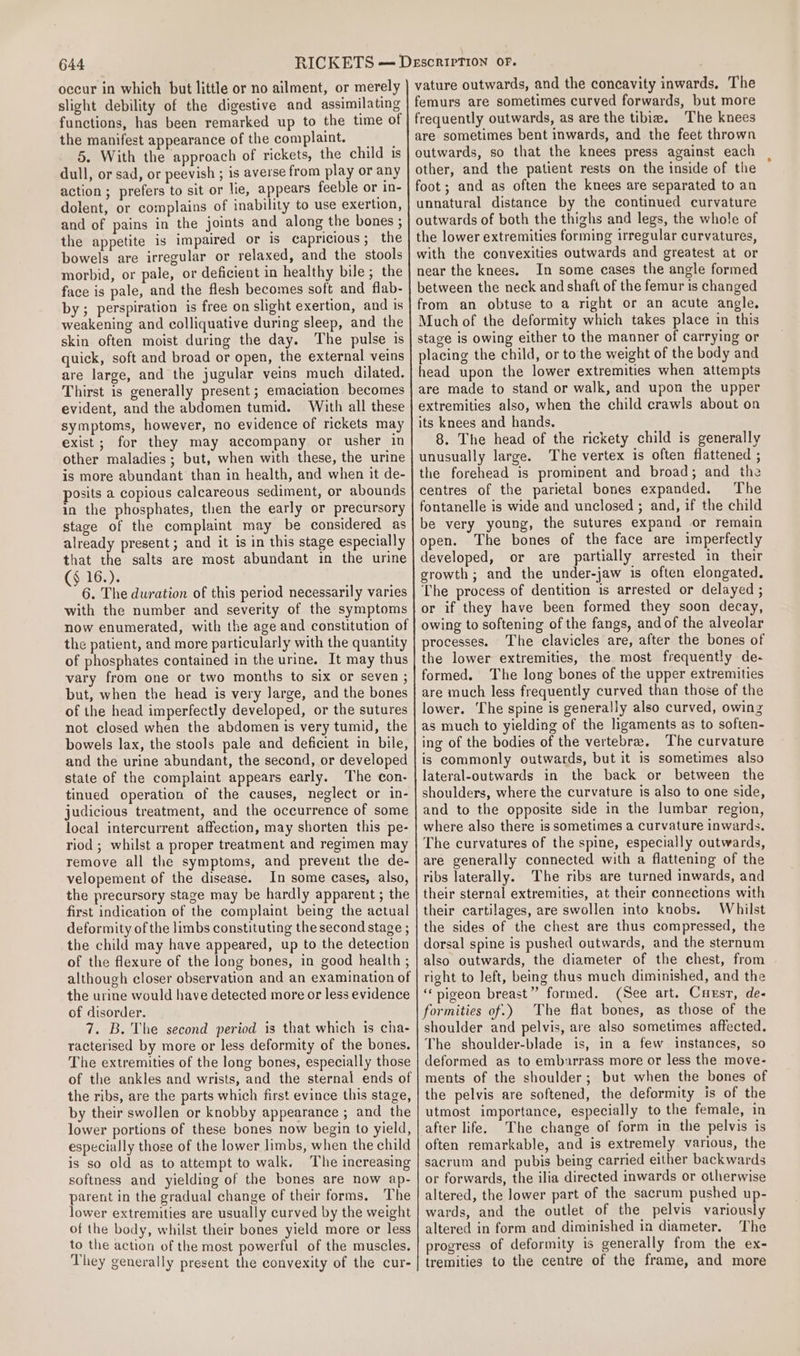 occur in which but little or no ailment, or merely slight debility of the digestive and assimilating functions, has been remarked up to the time of the manifest appearance of the complaint. 5. With the approach of rickets, the child 1s dull, or sad, or peevish ; is averse from play or any action ; prefers to sit or lie, appears feeble or in- dolent, or complains of inability to use exertion, and of pains in the joints and along the bones ; the appetite is impaired or is capricious; the bowels are irregular or relaxed, and the stools morbid, or pale, or deficient in healthy bile; the face is pale, and the flesh becomes soft and flab- by ; perspiration is free on slight exertion, and is weakening and colliquative during sleep, and the skin often moist during the day. The pulse is quick, soft and broad or open, the external veins are large, and the jugular veins much dilated. Thirst is generally present ; emaciation becomes evident, and the abdomen tumid. With all these symptoms, however, no evidence of rickets may exist ; for they may accompany or usher in other maladies; but, when with these, the urine is more abundant than in health, and when it de- posits a copious calcareous sediment, or abounds in the phosphates, then the early or precursory stage of the complaint may be considered as already present; and it is in this stage especially that the salts are most abundant in the urine (§ 16.). 6. The duration of this period necessarily varies with the number and severity of the symptoms now enumerated, with the age and constitution of the patient, and more particularly with the quantity of phosphates contained in the urine. It may thus vary from one or two months to six or seven ; but, when the head is very large, and the bones of the head imperfectly developed, or the sutures not closed when the abdomen is very tumid, the bowels lax, the stools pale and deficient in bile, and the urine abundant, the second, or developed state of the complaint appears early. The con- tinued operation of the causes, neglect or in- judicious treatment, and the occurrence of some local intercurrent affection, may shorten this pe- riod ; whilst a proper treatment and regimen may remove all the symptoms, and prevent the de- velopement of the disease. In some cases, also, the precursory stage may be hardly apparent ; the first indication of the complaint being the actual deformity of the limbs constituting the second stage ; the child may have appeared, up to the detection of the flexure of the long bones, in good health ; although closer observation and an examination of the urine would have detected more or less evidence of disorder. 7. B. The second period is that which is cha- racterised by more or less deformity of the bones. The extremities of the long bones, especially those of the ankles and wrists, and the sternal ends of the ribs, are the parts which first evince this stage, by their swollen or knobby appearance ; and the lower portions of these bones now begin to yield, especially those of the lower limbs, when the child is so old as to attempt to walk. The increasing softness and yielding of the bones are now ap- parent in the gradual change of their forms. The lower extremities are usually curved by the weight of the body, whilst their bones yield more or less to the action of the most powerful of the muscles. They generally present the convexity of the cur- vature outwards, and the concavity inwards, The femurs are sometimes curved forwards, but more frequently outwards, as are the tibia. The knees are sometimes bent inwards, and the feet thrown outwards, so that the knees press against each other, and the patient rests on the inside of the foot; and as often the knees are separated to an unnatural distance by the continued curvature outwards of both the thighs and legs, the whole of the lower extremities forming irregular curvatures, with the convexities outwards and greatest at or near the knees. In some cases the angle formed between the neck and shaft of the femur is changed from an obtuse to a right or an acute angle. Much of the deformity which takes place in this stage is owing either to the manner of carrying or placing the child, or to the weight of the body and head upon the lower extremities when attempts are made to stand or walk, and upon the upper extremities also, when the child crawls about on its knees and hands. 8. The head of the rickety child is generally unusually large. The vertex is often flattened ; the forehead is prominent and broad; and the centres of the parietal bones expanded. The fontanelle is wide and unclosed ; and, if the child be very young, the sutures expand or remain open. The bones of the face are imperfectly developed, or are partially arrested in their growth; and the under-jaw is often elongated. The process of dentition is arrested or delayed ; or if they have been formed they soon decay, owing to softening of the fangs, and of the alveolar processes. The clavicles are, after the bones of the lower extremities, the most frequently de- formed. The long bones of the upper extremities are much less frequently curved than those of the lower. The spine is generally also curved, owing as much to yielding of the ligaments as to soften- ing of the bodies of the vertebra. The curvature is commonly outwards, but it is sometimes also lateral-outwards in the back or between the shoulders, where the curvature is also to one side, and to the opposite side in the lumbar region, where also there is sometimes a curvature inwards. The curvatures of the spine, especially outwards, are generally connected with a flattening of the ribs laterally. The ribs are turned inwards, and their sternal extremities, at their connections with their cartilages, are swollen into knobs. Whilst the sides of the chest are thus compressed, the dorsal spine is pushed outwards, and the sternum also outwards, the diameter of the chest, from right to left, being thus much diminished, and the ‘pigeon breast”? formed. (See art. Cuesr, de- formities of.) The flat bones, as those of the shoulder and pelvis, are also sometimes affected. The shoulder-blade is, in a few instances, so deformed as to embarrass more or less the move- ments of the shoulder; but when the bones of the pelvis are softened, the deformity is of the utmost importance, especially to the female, in after life. The change of form in the pelvis is often remarkable, and is extremely various, the sacrum and pubis being carried either backwards or forwards, the ilia directed inwards or otherwise altered, the lower part of the sacrum pushed up- wards, and the outlet of the pelvis variously altered in form and diminished in diameter. The progress of deformity is generally from the ex- tremities to the centre of the frame, and more