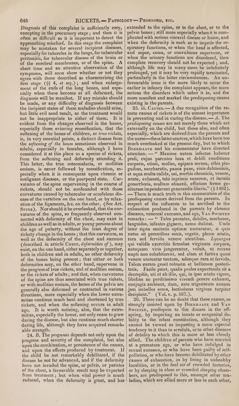 Diagnosis of this complaint is sufficiently easy, excepting in the precursory stage ; and then it is often as difficult as it is important to detect the approaching mischief. In this stage the complaint may be mistaken for several incipient diseases, especially for tubercles in the lungs, for tubercular peritonitis, for tubercular disease of the brain or of the cerebral membranes, or of the spine. A short time and an attentive observation of the symptoms, will soon show whether or not they agree with those described as characterising the first stage (§§ 4, et seq.) ; and when enlarge- ment of the ends of the long bones, and espe- cially when these become at all deformed, the diagnosis will be manifest. If any mistake should be made, or any difficulty of diagnosis between the incipient states of these maladies should arise, but little evil need result, as the treatment would not be inappropriate to either of them. It is evident from the changes observed in the bones, especially those evincing reossification, that the softening of the bones of children, or true rickets, is, in very essential points, a distinct disease from the softening of the bones sometimes observed in adults, especially in females, although I have considered it at this place as a species of rickets, from the softening and deformity attending it. This latter, the true osteomalacia, or mollities ossium, is never followed by reossification, es- pecially when it is consequent upon chronic or malignant diseases, or the puerperal state. Cur- vatures of the spine supervening in the course of rickets, should not be confounded with those curvatures caused by tubercular or scrofulous dis- ease of the vertebra on the one hand, or by relax- ation of the ligaments, &amp;c. on the other. (See Art. Spine). Norshould it be overlooked, that the cur- vatures of the spine, so frequently observed con- nected with deformity of the chest, may exist in children as well as in adults, or young persons about the age of puberty, without the least degree of rickety change in the bones ; that this curvature, as well as the deformity of the chest and sternum (described in article Cust, deformities of ), may exist, on the one hand, either separately or together, both in children and in adults, no other deformity of the bones being present; that either or both deformities may, on the other hand, supervene in the progress of true rickets, and of mollities ossium, or the rickets of adults ; and that, when curvatures of the spine are thus associated with true rickets, or with mollities ossium, the bones of the pelvis are generally also deformed or contracted in various directions, more especially when the lower extre- mities continue much bent and shortened by true rickets, and when the softening occurs in adult age. It is worth noticing, also, that the extre- mities, especially the lower, not only cease to grow during the disease, but also continue much shorter during life, although they have acquired remark- able strength. 24, B. The prognosis depends not only upon the progress and severity of the complaint, but also upon the combination, or persistence of the causes, and upon the effects produced by treatment, If the child be not remarkably debilitated, if the disease be not far advanced, and if the deformity have not invaded the spine, or pelvis, or parietes of the chest, a favourable result may be expected from treatment ; but when vital power is much reduced, when the deformity is great, and has extended to the spine, or to the chest, or to the pelvic bones ; still more especially when it is com- plicated with serious visceral disease or lesion, and when the deformity is such as to impede the re- spiratory functions, or when the head is affected, and sopor, coma, or convulsions supervene, or when the urinary functions are disordered, then complete recovery should not be expected ; and, although life may in many cases be indefinitely prolonged, yet it may be very rapidly terminated, particularly in the latter circumstances. An un- favourable issue is the more likely to occur the earlier in infancy the complaint appears, the more serious the disorders which usher it in, and the more manifest and marked the predisposing causes existing in the parents. 25. ili, Causes. — A due recognition of the re- mote causes of rickets is of the utmost importance in preventing and in curing the disease. — A. The predisposing causes are not merely those which act externally on the child, but those also, and often especially, which are derived from the parents and the nurse—these latter sources, which have been too much overlooked at the present day, but to which BoreruaAave and his commentator have directed attention. — ‘‘ Maxime autem infestus habetur proli, cujus parentes laxa et debili conditione corporis, otiosi, molles, opipara mensa, cibis pin- guibus, saccharatis, pauca pane, vinis dulcissimis, et aqua multa calida, usi, morbis chronicis, venere, tate, exhausti, tabi inprimis venerez, et iteratis gonorrhoeis, multum obnoxii, effoetam ferme ge- nituram impenderunt generandis liberis.” ($ 1482). — There is much truth in this enumeration of the predisposing causes derived from the parents. In respect of the influence to be ascribed to the exhaustion produced in the parents by chronic diseases, venereal excesses, and age, VAN SwWIETEN remarks: — “ Tales parentes, debiles, morbosos, languidos, infantes gignere, nemo dubitat. Unde inter signa sanitatis optima numeratur, si quis natus sit parentibus sanis, vegetis, plena ztalis, rara sed fervida venere utentibus. Lycurgus qui validis exercitiis firmabat virginum corpora, antequam viris jungerentur, voluit, ut recens nupti non cohabitarent, sed clam et furtiva quasi venere uterentur tantum, adeoque rara et fervida. Talem curam gessit robuste et bellicose posteri- tatis. Facile patet, qualis proles expectanda sit a decrepitis, uti et ab illis, qui, in ipso ztatis vigore, libidine ac perditissimo vivendi genere exhausti, conjugia ambiunt, dum, ante trigesimum annum jam imbelles senes, lectissimas virgines turpiter decipiunt.” (Vol. v. p. 587.). 26. There can be no doubt that these causes, so strongly insisted upon by Borrnaave and Van SwiETen, predispose to this disease in the off- spring, by imparting an innate or congenital de- bility to the infant constitution, although they cannot be viewed as imparting a more especial tendency to it than to scrofula, or to other diseases of debility to which this is more or less closely allied. The children of parents who have married at a premature age, or who have indulged in sexual excesses, or who have been guilty of self- pollution, or who have become debilitated by other causes of exhaustion, as by living in unhealthy localities, or in the foul air of crowded factories, or by sleeping in close or crowded sleeping cham- bers, are predisposed to this, amongst other ma- ladies, which are allied more or less to each other,