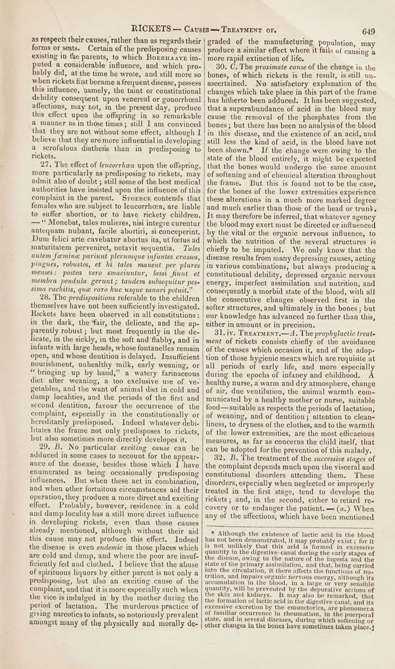 as respects their causes, rather than as regards their forms or seats. Certain of the predisposing causes existing in the parents, to which Bosruaave im- puted a considerable influence, and which pro- bably did, at the time he wrote, and still more so when rickets fitst became a frequent disease, possess this influence, namely, the taint or constitutional debility consequent upon venereal or gonorrhceal affections, may not, in the present day, produce this effect upon the offspring in so remarkable a manner as in those times; still I am convinced that they are not without some effect, although I believe that they are more influential in developing a scrofulous diathesis than in predisposing to rickets. 27. The effect of lewcorrhea upon the offspring, more particularly as predisposing to rickets, may admit also of doubt ; still some of the best medical authorities have insisted upon the influence of this complaint in the parent. Srorrcx contends that females who are subject to leucorrhcea, are liable to suffer abortion, or to have rickety children. — ‘“ Monebat, tales mulieres, nisi integre curentur antequam nubant, facile abortiri, si conceperint. Dum felici arte cavebatur abortus ita, ut foetus ad maturitatem perveniret, notavit sequentia. Tules autem femine pariunt plerumque infantes crassos, pingues, robustos, et hi tales manent per plures menses: postea vero emaciuntur, lassi fiunt et membra pendula gerunt ; tandem subsequitur pes- sima rachitis, qué raro huc usque sanari potuit.” 28. The predispositions referable to the children themselves have not been sufficiently investigated. Rickets have been observed in all constitutions: in the dark, the ‘fair, the delicate, and the ap- parently robust ; but most frequently in the de- licate, in the sickly, in the soft and flabby, and in infants with large heads, whose fontanelles remain open, and whose dentition is delayed. Insufficient nourishment, unhealthy milk, early weaning, or “bringing up by hand,” a watery farinaceous diet after weaning, a too exclusive use of ve- getables, and the want of animal diet in cold and damp localities, and the periods of the first and second dentition, favour the occurrence of the complaint, especially in the constitutionaliy or hereditarily predisposed. Indeed whatever debi- litates the frame not only predisposes to rickets, but also sometimes more directly developes it. 29. B. No particular exciting cause can be adduced in some cases to account for the appear- ance of the disease, besides those which I have enumerated as being occasionally predisposing influences. But when these act in combination, and when other fortuitous circumstances aid their operation, they produce a more direct and exciting effect. Probably, however, residence in a cold and damp locality has a still more direct influence in developing rickets, even than those causes already mentioned, although without their aid this cause may not produce this effect. Indeed the disease is even endemic in those places which are cold and damp, and where the poor are insuf- ficiently fed and clothed. I believe that the abuse of spirituous liquors by either parent is not only a predisposing, but also an exciting cause of the complaint, and that it is more especially such when the vice is indulged in by the mother during the period of lactation. The murderous practice of giving narcotics to infants, so notoriously prevalent amongst many of the physically and morally de- 649 graded of the manufacturing Population, may produce a similar effect where it fails of causing a more rapid extinction of life. 30. C. The proximate cause of the change in the bones, of which rickets is the result, is still un- ascertained. No satisfactory explanation of the changes which take place in this part of the frame has hitherto been adduced. It has been suggested, that a superabundance of acid in the blood may cause the removal of the phosphates from the bones ; but there has been no analysis of the blood in this disease, and the existence of an acid, and still less the kind of acid, in the blood have not been shown.* If the change were owing to the state of the blood entirely, it might be expected that the bones would undergo the same amount of softening and of chemical alteration throughout the frame. But this is found not to be the case, for the bones of the lower extremities experience these alterations in a much more marked degree and much earlier than those of the head or trunk, It may therefore be inferred, that whatever agency the blood may exert must be directed or influenced by the vital or the organic nervous influence, to which the nutrition of the several structures is chiefly to be imputed. We only know that the disease results from many depressing causes, acting in various combinations, but always producing a constitutional debility, depressed organic nervous energy, imperfect assimilation and nutrition, and consequently a morbid state of the blood, with all the consecutive changes observed first in the softer structures, and ultimately in the bones; but our knowledge has advanced no further than this, either in amount or in precision. 3l.iv. Trearment.—A. The prophylactic treat- ment of rickets consists chiefly of the avoidance of the causes which occasion it, and of the adop- tion of those hygienic mears which are requisite at all periods of early life, and more especially during the epochs of infancy and childhood. A healthy nurse, a warm and dry atmosphere, change of air, due ventilation, the animal warmth com- municated by a healthy mother or nurse, suitable food—suitable as respects the periods of lactation, of weaning, and of dentition; attention to clean- liness, to dryness of the clothes, and to the warmth of the lower extremities, are the most efficacious measures, as far as concerns the child itself, that can be adopted for the prevention of this malady. 32. B. The treatment of the successive stages of the complaint depends much upon the visceral and constitutional disorders attending them. ‘These disorders, especially when neglected or improperly treated in the first stage, tend to develope the rickets ; and, in the second, either to retard re- covery or to endanger the patient. —(a.) When any of the affections, which have been mentioned * Although the existence of lactic acid in the blood has not been demonstrated, it may probably exist ; for it is not unlikely that this acid is formed in excessive quantity in the digestive canal during the early stages of the disease, owing to the nature of the ingesta and the state of the primary assimilation, and that, being carried into the circulation, it there affects the functions of nu- trition, and impairs organic nervous energy, although its accumulation in the blood, in a large or very sensible quantity, will be prevented by the depurative actions of the skin and kidneys. It may also be remarked, that the formation of lactic acid in the digestive canal, and its excessive excretion by the emunctories, are phenomena of familiar occurrence in rheumatism, in the puerperal state, and in several diseases, during which softening or other changes in the bones have sometimes taken place.4