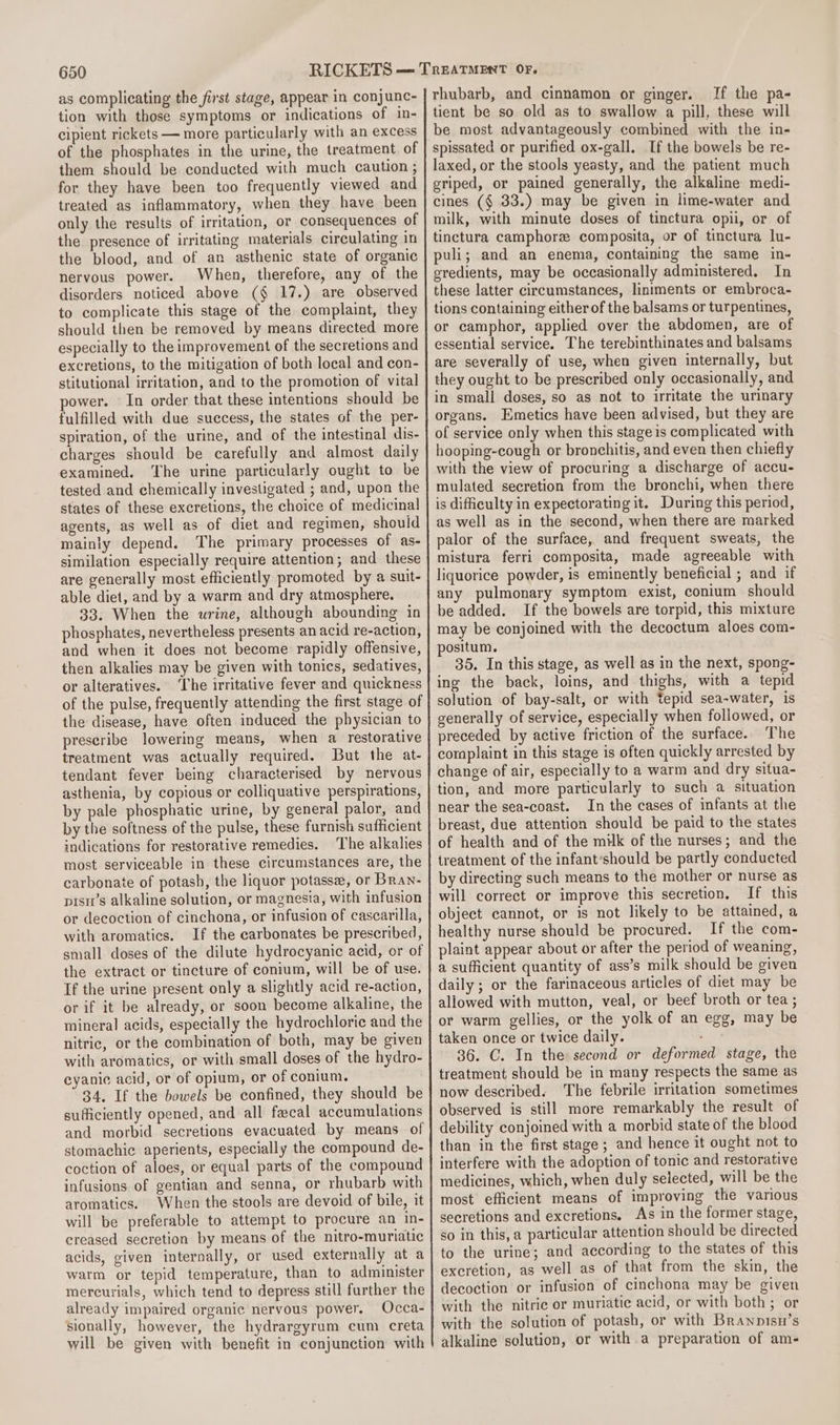 as complicating the first stage, appear in conjunc- tion with those symptoms or indications of in- cipient rickets — more particularly with an excess of the phosphates in the urine, the treatment of them should be conducted with much caution ; for they have been too frequently viewed and treated as inflammatory, when they have been only the results of irritation, or consequences of the presence of irritating materials circulating in the blood, and of an asthenic state of organic nervous power. When, therefore, any of the disorders noticed above (§ 17.) are observed to complicate this stage of the complaint, they should then be removed by means directed more especially to the improvement of the secretions and excretions, to the mitigation of both local and con- stitutional irritation, and to the promotion of vital power. In order that these intentions should be fulfilled with due success, the states of the per- spiration, of the urine, and of the intestinal dis- charges should be carefully and almost daily examined. ‘The urine particularly ought to be tested and chemically investigated ; and, upon the states of these excretions, the choice of medicinal agents, as well as of diet and regimen, should mainly depend. The primary processes of as- similation especially require attention; and these are generally most efficiently promoted by a suit- able diet, and by a warm and dry atmosphere. 33. When the wrine, although abounding in phosphates, nevertheless presents an acid re-action, and when it does not become rapidly offensive, then alkalies may be given with tonics, sedatives, or alteratives. ‘The irritative fever and quickness of the pulse, frequently attending the first stage of the disease, have often induced the physician to prescribe lowering means, when a restorative treatment was actually required. But the at- tendant fever being characterised by nervous asthenia, by copious or colliquative perspirations, by pale phosphatic urine, by general palor, and by the softness of the pulse, these furnish sufficient indications for restorative remedies. The alkalies most serviceable in these circumstances are, the carbonate of potash, the liquor potasse, or Bran- pisn’s alkaline solution, or magnesia, with infusion or decoction of cinchona, or infusion of cascarilla, with aromatics. If the carbonates be prescribed, small doses of the dilute hydrocyanic acid, or of the extract or tincture of conium, will be of use. If the urine present only a slightly acid re-action, or if it be already, or soon become alkaline, the mineral acids, especially the hydrochloric and the nitric, or the combination of both, may be given with aromatics, or with small doses of the hydro- eyanic acid, or of opium, or of conium. 34, If the bowels be confined, they should be sufficiently opened, and all facal accumulations and morbid secretions evacuated by means of stomachic aperients, especially the compound de- coction of aloes, or equal parts of the compound infusions of gentian and senna, or rhubarb with aromatics. When the stools are devoid of bile, it will be preferable to attempt to procure an in- creased secretion by means of the nitro-muriatic acids, given internally, or used externally at a warm or tepid temperature, than to administer mercurials, which tend to depress still further the already impaired organic nervous power. Occa- sionally, however, the hydrargyrum cum creta will be given with benefit in conjunction with rhubarb, and cinnamon or ginger. If the pa- tient be so old as to swallow a pill, these will be most advantageously combined with the in- spissated or purified ox-gall. If the bowels be re- laxed, or the stools yeasty, and the patient much griped, or pained generally, the alkaline medi- cines (¢ 33.) may be given in lime-water and milk, with minute doses of tinctura opii, or of tinctura camphore composita, or of tinctura lu- puli; and an enema, containing the same in- gredients, may be occasionally administered. In these latter circumstances, liniments or embroca- tions containing either of the balsams or turpentines, or camphor, applied over the abdomen, are of essential service. The terebinthinates and balsams are severally of use, when given internally, but they ought to be prescribed only occasionally, and in small doses, so as not to irritate the urinary organs. Emetics have been advised, but they are of service only when this stage is complicated with hooping-cough or bronchitis, and even then chiefly with the view of procuring a discharge of accu- mulated secretion from the bronchi, when there is difficulty in expectorating it. During this period, as well as in the second, when there are marked palor of the surface, and frequent sweats, the mistura ferri composita, made agreeable with liquorice powder, is eminently beneficial ; and if any pulmonary symptom exist, conium should be added. If the bowels are torpid, this mixture may be conjoined with the decoctum aloes com- positum. 35. In this stage, as well as in the next, spong- ing the back, loins, and thighs, with a tepid solution of bay-salt, or with tepid sea-water, is generally of service, especially when followed, or preceded by active friction of the surface. The complaint in this stage is often quickly arrested by change of air, especially to a warm and dry situa- tion, and more particularly to such a situation near the sea-coast. In the cases of infants at the breast, due attention should be paid to the states of health and of the milk of the nurses; and the treatment of the infant‘should be partly conducted by directing such means to the mother or nurse as will correct or improve this secretion, If this object cannot, or is not likely to be attained, a healthy nurse should be procured. If the com- plaint appear about or after the period of weaning, a sufficient quantity of ass’s milk should be given daily ; or the farinaceous articles of diet may be aliowed with mutton, veal, or beef broth or tea ; or warm gellies, or the yolk of an egg, may be taken once or twice daily. 36. C. In the second or deformed stage, the treatment should be in many respects the same as now described. The febrile irritation sometimes observed is still more remarkably the result of debility conjoined with a morbid state of the blood than in the first stage ; and hence it ought not to interfere with the adoption of tonic and restorative medicines, which, when duly selected, will be the most efficient means of improving the various secretions and excretions. As in the former stage, so in this, a particular attention should be directed to the urine; and according to the states of this excretion, as well as of that from the skin, the decoction or infusion of cinchona may be given with the nitric or muriatic acid, or with both; or with the solution of potash, or with Branpisn’s alkaline solution, or with a preparation of am-