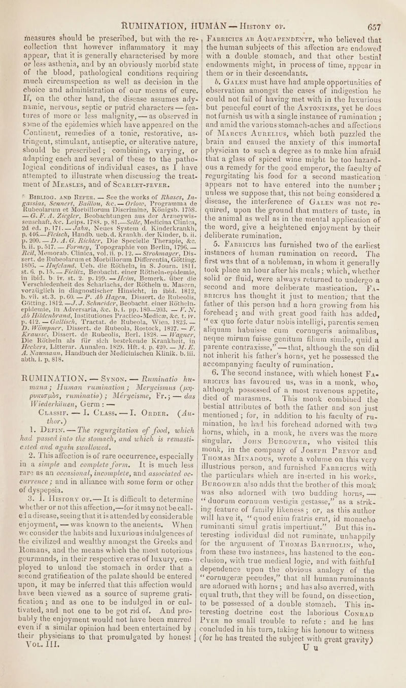 measures should be prescribed, but with the re- collection that however inflammatory it may appear, that it is generally characterised by more or less asthenia, and by an obviously morbid state of the blood, pathological conditions requiring much circumspection as well as decision in the choice and administration of our means of cure. If, on the other hand, the disease assumes ady- namic, nervous, septic or putrid characters — fea- tures of more or less malignity, — as observed in some of the epidemics which have appeared on the Continent, remedies of a tonic, restorative, as- tringent, stimulant, antiseptic, or alterative nature, should be prescribed; combining, varying, or adapting each and several of these to the patho- logical conditions of individual cases, as I have attempted to illustrate when discussing the treat- ment of Mrastes, and of ScaRLET-FEVER. * BIBLIoG. AND REFER. — See the works of Phases, In- gassias, Sennert, Baillou, &amp;c.— Orlow, Programma de Rubeolarum et Morbillorum Discrimine, Konigsb. 1758. — G.F. A. Ziegler, Beobachtungen aus der Arzneywis- senschaft, &amp;c. Leips. 1788. p. 81.—Sedle, Medicina Clinica, 2d ed. p.171.— Jahn, Neues System d. Kinderkrankh, p. 446.—Fletsch, Handb. ueb. d. Krankh. der Kinder, b. ii. p- 200. — D. A. G. Richter, Die Specielle Therapie, &amp;c. b. ii. p. 517. — Formey, Topographie von Berlin, 1796. — teil, Memorab. Clinica, vol. ii. p. 12. — Strohmayer, Dis- sert. de Rubeolarum et Morbillorum Differentia, Gotting. 1806. — Hufeland, Ueb. die Rotheln, in S. Journ. 181). st. 6. p. 15. — Fieldix, Beobacht. einer Rdtheln-epidemie, in ibid. b. iv. st. 2. p.199. — Heim, Bemerk. tiber die Verschiedenheit des Scharlachs, der ROtheln u. Masern, vorzuglich in diagnostischer Hinsicht, in ibid. 1812, b. vii. st.3. p.60.— P. Ab Hagen, Dissert. de Rubeolis, Gotting. 1812. —J. J. Schneider, Beobacht. einer ROtheln- epidemie, in Adversaria, &amp;c. b.i. pp. 180—203. — V. N. Ab Hildenbrand, Institutiones Practico-Medice, &amp;e. t. iv. p. 412. — Gallisch, Tractat. de Rubeola, Wien. 1823. — D. Wompner, Dissert. de Rubeola, Rostock, 1827. — F. Krausse, Dissert. de Rubeolis, Berl. 1828. — Wagner, Die Rotheln als fur sich bestekende Krankheit, in Heckers, Litterar. Annalen. 1829. Hft. 4. p. 420.— M. £. A. Naumann, Handbuch der Medicinischen Klinik. b. iii. abth. i. p. 818. RUMINATION. — Synon. — Ruminatio hu- mana; Human rumination; Merycismus (jn- puicioos, ruminatio) ; Mérycisme, Fr.; — das Wiederkiiuen, Germ: — Cuassir, —~ I, Crass, —I. Orpen. thor.) 1. Derin. — The regurgitation of food, which had passed into the stomach, and which is remasti- exited and again swallowed. 2. This affection is of rare occurrence, especially in a simple and complete form. It is much less rare as an occasional, incomplete, and associated oc- currence ; and in alliance with some form or other of dyspepsia. 3. 1. Hisrory or.— It is dificult to determine whether or not this affection,—for it may not be call- eda disease, seeing that it is attended by considerable enjoyment, — was known to the ancients. When we consider the habits and luxurious indulgences of the civilized and wealthy amongst the Greeks and Romans, and the means which the most notorious gourmands, in their respective eras of luxury, em- ployed to unload the stomach in order that a second gratification of the palate should be entered upon, it may be inferred that this affection would have been viewed as a source of supreme grati- fication; and as one to be indulged in or cul- tivated, and not one to be got ridof. And pro- bably the enjoyment would not have been marred even if a similar opinion had been entertained by their physicians to that promulgated by honest Vor, IIE (Au- 657 Fasrretus AB AQuAPENDENTE, who believed that the human subjects of this affection are endowed with a double stomach, and that other bestial endowments might, in process of time, appear in them or in their descendants. b. GaLen must have had ample opportunities of observation amongst the cases of indigestion he could not fail of having met with in the luxurious but peaceful court of the AnronrneEs, yet he does not furnish us with a single instance of rumination ; and amid the various stomach-aches and affections of Marcus Auretius, which both puzzled the brain and caused the anxiety of this immortal physician to such a degree as to make him afraid that a glass of spiced wine might be too hazard- ous a remedy for the good emperor, the faculty of regurgitating his food for a second mastication appears not to have entered into the number ; unless we suppose that, this not being considered a disease, the interference of GaLren was not re- quired, upon the ground that matters of taste, in the animal as well as in the mental application of the word, give a heightened enjoyment by their deliberate rumination. 5. Fanricius has furnished two of the earlicst instances of human rumination on record. The first was that of a nobleman, in whom it generally took place an hour after his meals; which, whether solid or fluid, were always returned to undergo a second and more deliberate mastication. Fa- Bricius has thought it just to mention; that the father of this person had a horn growing from his forehead; and with great good faith has added, “ex quo forte datur nobis intelligi, parentis semen aliquam habuisse cum cornugeris animalibus, neque mirum fuisse genitum filium simile, quid a parente contraxisse,” —that, although the son did not inherit his father’s horns, yet he possessed the accompanying faculty of rumination. 6. The second instance, with which honest Fa« BRicius has favoured us, was in a monk, who, although possessed of a most ravenous appetite, died of marasmus. This monk combined the bestial attributes of both the father and son just mentioned ; for, in addition to his faculty of ru- mination, he had his forehead adorned with two horns, which, in a monk, he avers was the more singular. Joun Burcower, who visited this monk, in the company of Josepu Prevor and Tuomas Minanovus, wrote a volume on this very illustrious person, and furnished Fasrrorus with the particulars which are inserted in his works. Burcowenr also adds that the brother of this monk was also adorned with two budding horns, — ‘‘duorum cornuum vestigia gestasse,” as a strik- ing feature of fumily likeness; or, as this author will have it, ‘quod enim fratris erat, id monacho ruminanti simul gratis impertiunt.” But this in- teresting individual did not ruminate, unhappily for the argument of Tuomas Barrnotin, who, from these two instances, has hastened to the con- clusion, with true medical logic, and with faithful dependence upon the obvious analogy of the “cornugere pecudes,” that all human ruminants are adorned with horns; and has also averred, with equal truth, that they will be found, on dissection, to be possessed of a double stomach. This in- teresting doctrine cost the laborious Conrap Pyer no smali trouble to refute: and he has concluded in his turn, taking his honour to witness (for he has treated the subject with great gravity) u
