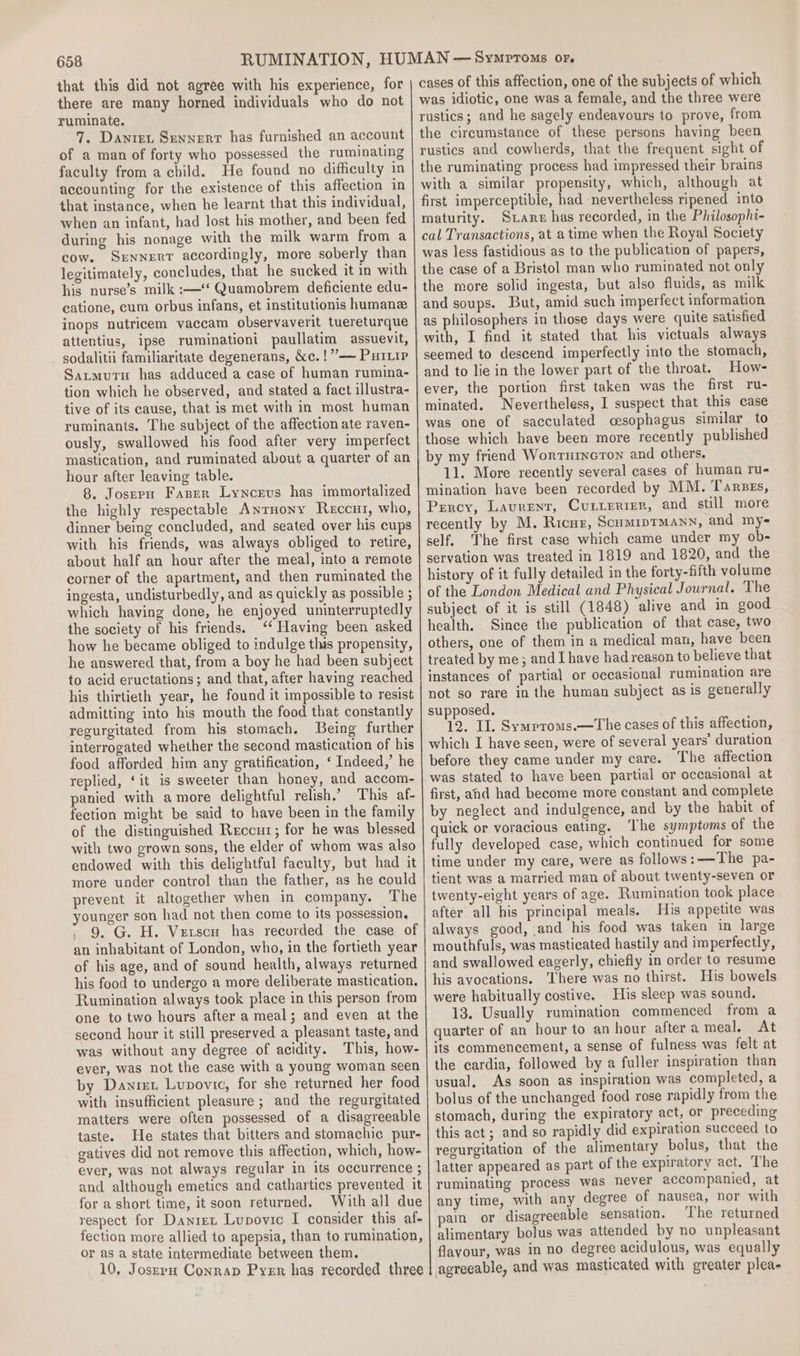 that this did not agree with his experience, for there are many horned individuals who do not ruminate. 7. Dawnret Sennerr has furnished an account of a man of forty who possessed the ruminating faculty from a child. He found no difficulty in accounting for the existence of this affection in that instance, when he learnt that this individual, cow. SxNnnERT accordingly, more soberly than catione, cum orbus infans, et institutionis humane attentius, ipse ruminationi paullatim assuevit, sodalitii familiaritate degenerans, &amp;c. !”’—~ Puiip tive of its cause, that is met with in most human ruminants. The subject of the affection ate raven- mastication, and ruminated about a quarter of an hour after leaving table. the highly respectable Anrnony Reccui, who, dinner being concluded, and seated over his cups with his friends, was always obliged to retire, about half an hour after the meal, into a remote corner of the apartment, and then ruminated the ingesta, undisturbedly, and as quickly as possible ; which having done, he enjoyed uninterruptedly the society of his friends. ‘‘ Having been asked how he became obliged to indulge this propensity, he answered that, from a boy he had been subject to acid eructations; and that, after having reached his thirtieth year, he found it impossible to resist admitting into his mouth the food that constantly regurgitated from his stomach. Being further interrogated whether the second mastication of his food afforded him any gratification, ‘ Indeed,’ he replied, ‘it is sweeter than honey, and accom- panied with amore delightful relish.’ This af- fection might be said to have been in the family of the distinguished Reccur; for he was blessed with two grown sons, the elder of whom was also endowed with this delightful faculty, but had it more under control than the father, as he could prevent it altogether when in company. The younger son had not then come to its possession, . 9. G. H. Vzerscn has recorded the case of an inhabitant of London, who, in the fortieth year of his age, and of sound health, always returned his food to undergo a more deliberate mastication. Rumination always took place in this person from one to two hours after a meal; and even at the second hour it still preserved a pleasant taste, and was without any degree of acidity. This, how- ever, was not the case with a young woman seen by Danret Lupovic, for she returned her food with insufficient pleasure ; and the regurgitated matters were often possessed of a disagreeable taste. He states that bitters and stomachic pur- gatives did not remove this affection, which, how- ever, was not always regular in its occurrence ; and although emetics and cathartics prevented it for a short time, it soon returned. With all due respect for Danret Lupovic I consider this af- fection more allied to apepsia, than to rumination, or as a state intermediate between them. 10, Josrrpu Conrap Pyer has recorded three cases of this affection, one of the subjects of which was idiotic, one was a female, and the three were rustics; and he sagely endeavours to prove, from the circumstance of these persons having been rustics and cowherds, that the frequent sight of the ruminating process had impressed their brains with a similar propensity, which, although at first imperceptible, had nevertheless ripened into maturity. Stars has recorded, in the Philosophi- cal Transactions, at atime when the Royal Society was less fastidious as to the publication of papers, the case of a Bristol man who ruminated not only the more solid ingesta, but also fluids, as milk and soups. But, amid such imperfect information as philosophers in those days were quite satisfied with, I find it stated that his victuals always seemed to descend imperfectly into the stomach, and to lie in the lower part of the throat. How- ever, the portion first taken was the first ru- minated. Nevertheless, I suspect that this case was one of sacculated cesophagus similar to those which have been more recently published by my friend Worturncron and others, 11. More recently several cases of human ru- mination have been recorded by MM. Tarzes, Percy, Laurent, Cuiterier, and still more recently by M. Ricur, Scumiprmann, and my- self, The first case which came under my ob- servation was treated in 1819 and 1820, and the history of it fully detailed in the forty-fifth volume of the London Medical and Physical Journal. The subject of it is still (1848) alive and in good health. Since the publication of that case, two others, one of them in a medical man, have been treated by me; and [have had reason to believe that instances of partial or occasional rumination are not so rare in the human subject as is generally supposed. 12. IL. Symproms.—The cases of this affection, which I have seen, were of several years’ duration before they came under my care. The affection was stated to have been partial or occasional at first, and had become more constant and complete by neglect and indulgence, and by the habit of quick or voracious eating. The symptoms of the fully developed case, which continued for some time under my care, were as follows:——The pa- tient was a married man of about twenty-seven or twenty-eight years of age. Rumination took place after all his principal meals. His appetite was always good, and his food was taken in large mouthfuls, was masticated hastily and imperfectly, and swallowed eagerly, chiefly in order to resume his avocations. There was no thirst. His bowels were habitually costive. His sleep was sound. 13. Usually rumination commenced from a quarter of an hour to an hour after a meal. At its commencement, a sense of fulness was felt at the cardia, followed by a fuller inspiration than usual, As soon as inspiration was completed, a bolus of the unchanged food rose rapidly from the stomach, during the expiratory act, or preceding this act; and so rapidly did expiration succeed to regurgitation of the alimentary bolus, that the latter appeared as part of the expiratory act. The ruminating process was never accompanied, at any time, with any degree of nausea, nor with pain or disagreeable sensation. The returned alimentary bolus was attended by no unpleasant flavour, was in no degree acidulous, was equally