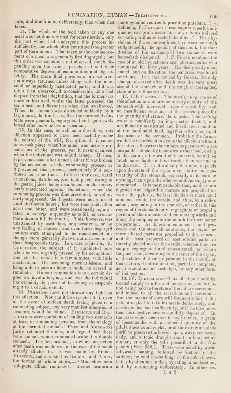 sure, and much more deliberately, than when first taken. 14, The whole of the food taken at any one meal was not thus returned for remastication, only the part which had undergone this process in- sufficiently, and which often constituted the greater part of the aliment, That taken at the commence- ment of a meal was generally first disgorged ; but this order was sometimes not observed, much de- pending upon the articles partaken of and their comparative degrees of comminution and digesti- bility. The more fluid portions of a meal were not always returned unless along with the more solid or imperfectly masticated parts; and it was often then observed, if a considerable time had elapsed from their deglutition, that the former was more or less acid, whilst the latter possessed the Same taste and flavour as when first swallowed. When the stomach was distended suddenly by a large meal, the fluid as well as the more solid con- tents were generally regurgitated and again swal- lowed after more or less mastication. 15. In this case, as well as in the others, this affection appeared to have been partially under the control of the will; for, although it some- times took place whenthe mind was merely un- conscious of the process, yet it never occurred when the individual was sound asleep. If sleep supervened soon after a meal, either it was broken by the occurrence of the ruminating process, or it prevented this process, particularly if it con- tinued for some time. In this latter case, acrid eructations, flatulence, &amp;c. took place, owing to the gastric juices being insufficient for the imper- fectly masticated ingesta, Sometimes, when the ruminating process was thus prevented, or volun- tarily suppressed, the ingesta were not returned until after some hours ; but were then acid, often acrid and bitter, and were occasionally regurgi- tated in so large a quantity as to fill, or even as more than to fill,the mouth, This, however, was unattended by cardialgia, or gastrodynia, or by any feeling of nausea; and even these disgorged matters were attempted to be remasticated, al- though more generally thrown out on account of their disagreeable taste. Ina case related by M. Cuxterier, the subject of it ruminated only when he was urgently pressed by his occupations and ate his meals in a few minutes, with little mastication. On becoming more at leisure, and being able to pass an hour at table, he ceased to ruminate. Human rumination is to a certain de- gree an involuntary act, and yet the individual has certainly the power of hastening or suspend- Ing it to a certain extent. 16. Dissections have not thrown any light on this affection. Nor can it be expected that, even in the event of sudden death taking place in a ruminating subject, any very manifest alteration of structure would be found. Fasricrus and Bar- THOLINUS were confident of finding two stomachs at least in ruminating persons, from the analogy of the cornuted animals! Pyer and Morcaenr justly ridiculed the idea, and argued that there were animals which ruminated without a double stomach. The first instance, in which inspection after death was made was in the case of the monk already alluded to. It was made by Francis Ptazzont, and is related by Ruoprus and Boner, the former of whom states,—‘ Monachus cum voluptate cibum ruminavit, Medici brutorum 659 more genuino ventriculo preditum putabant. Tpso defuncto, F. Piazzonus cesophagum reperit undi- quaque carnosum instar musculi, reliquis universi corporis partibus se recte habentibus.” The phy- sicians of the seventeenth century were not much enlightened by the opening of this monk, but their dreams of the existence of two stomachs were henceforth dissipated. J.P. FRranx mentions the case of an old hypochondriacal pharmaceutist who ruminated for forty years. He died greatly ema- ciated, and on dissection the pancreas was found scirrhous, In a case noticed by Boner, the only change observed after death was the very great size of the stomach and the rough or corrugated state of its villous surface. 17, Ill. Causzes.— The predisposing causes of this affection in man are manifestly debility of the stomach with increased organic sensibility, and an insufficient secretion of the gastric juices for the quantity and state of the ingesta. The ewciting cause is manifestly an imperfectly divided, and insufficiently masticated and insalivated condition of the more solid food, together with a too rapid distension of the stomach. Probably the former would be insufficient to excite the affection without the latter, otherwise the numerous persons who are incapable sufficiently to masticate their food, owing to the state or the want of their teeth, would be much more hable to this disorder than we find to be the case, It is not unlikely that more depends upon the state of the organic sensibility and cons tractility of the stomach, especially at its cardiae opening, than upon the other conditions singly now mentioned. It is most probable that, as the more digested and digestible matters are propelled to- wards the pylorus, the least divided or masticated aliments irritate the cardia, and thus, by a reflex action, originating in the stomach, or rather in this region of the stomach only, regurgitate or propel a portion of the unmasticated contents upwards and along the cesophagus to the mouth for their better preparation. As digestion commences and pro- ceeds and the stomach contracts, the chyme or more altered parts are propelled to the pylorus, and the least prepared or least soluble parts are thereby placed nearer the cardia, whence they are simply regurgitated and remasticated, or where they occasion, according to the states of the organ, or the states of their preparation in the mouth, or their nature, if not rumination, partial or complete, acrid eructations or cardialgia, or any other form of indigestion. 18. 1V. Trearment.—This affection should be treated simply as a form of indigestion, due atten- tion being paid to the state of the biliary secretions, and indeed to all the secretions and excretions. But the means of cure will frequently fail if the patient neglect to take his meals deliberately, and masticate his food sufficiently, or if he take more than his digestive powers can duly dispose of. In the cases which occurred in my practice, a grain of ipecacuanha with a sufficient quantity of the pilula aloés cum myirha, or of the extractum aloés purif. to preserve the bowels open, was given twice daily, and a tonic draught about an hour before dinner; or only the pills prescribed in the Ap- pendix (Form 558.). These were aided by warm salt-water bathing, followed by frictions of the surface; by cold sea-bathing, or the cold shower- bath ; by attention to diet, by eating in moderation, and by masticating deliberately, In other re- Uue2