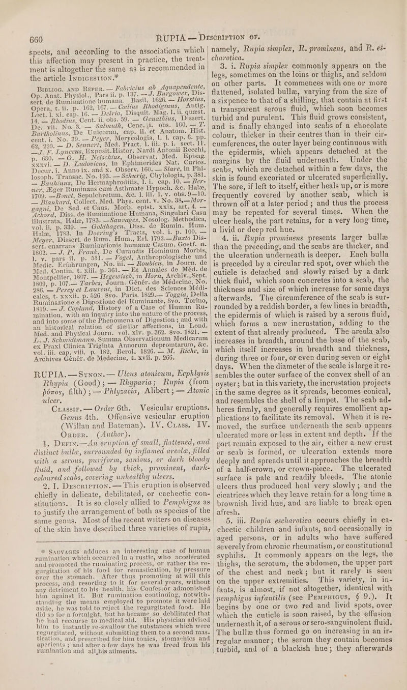spects, and according to the associations which this affection may present in practice, the treat- ment is altogether the same as is recommended in the article InpiGEst10Nn.* Bre.ioG. AND Rerer. — Fabricius ab Aquapendente, Op. Anat. Physiol., Pars ii. p. 187. —- J. Burgower, Dis- sert. de Ruminatione humana. Basil, 1626. — Horstius, Opera, t. ii. p. 162, 167. — Ceelius Rhodiginus, Antig. Lect. 1. xi. cap. 16. — Delrio, Disquit. Mag. 1. ii. queest. 14, — Rhodius, Cent. ii. obs. 59. — Genathius, Dissert. De. vii. No. 3. — Salmuth, Cenc.ji. obs. 100. — ie Bartholinus, De Unicornu, cap. ii. et Anatom. Hist. cent. i. No. 39. — Peyer, Merycologia, |. i. cap. 6. pp. 62, 220. — D. Sennert, Med. Pract. 1. iil. p. is sect. Il. —J. F. Lynceus, Exposit. Histor. Nardi Antonii Recchi, p. 630. —G. H. Nelschius, Observat. Med. Kpisag. xxxvi. — D. Ludovicus, in Ephimerides Nat. Curios. losoph. Transac. No. 193. — Schurig, Chylologia, p. 381. — Bauhinus, De Hermaphroditis, 1. i. cap. 10. — Ber- ner, Hager Ruminans cum Asthmate Hypoch. &amp;c. Hale, 1709. —Bonet, Sepulchretum, &amp;c. 1. iii. 1. v. obs. 9—10. — Blankard, Collect. Med. Phys. cent. v. No. 38,—Mor- gagni, De Sed. et Caus. Morb. epist. xxix, art. 4. —~ Ackord, Diss. de Ruminatione Humana, Singulari Casu illustrata, Hale, 1783. —Sauvages, Nosolog. Methodica, vol. ii, p. 339. — Goldhagen, Diss. de Rumin. Hum. Hale, 1783. In Doering’s Tracts, vol. i. p. 100. — Meyer, Dissert. de Rum. Hum., Erl. 1792.—Buxto Dis- sert. enarrans Ruminationis humans Casum, Goetf. 2. 1802. — J. P. Frank, De Curandis Hominum Morbis, }. v. pars ii. p. 551. — Vogel, Anthropologische und Medic. Erfahrungen, No. iii. — Rouwbieu, in Journ. de Med. Contin. t. xiii. p. 361. — Et Annales de Méd. de Montpellier, 1807. — Hegewiésch, in Horn, Archiv.,Sept. 1809, p. 107.— Tarbes, Journ. Génér. de Médecine, No. 286, — Percy et Laurent, in Dict. des Sciences Médi- cales, t. xxxii. p. 526. 8vo. Paris. 1829.— Loggia, Della Ruminazione e Digestione dei Ruminante, 8vo. Torino, 1819. — J. Copland, History of a Case of Human Ru- mination, with an inquiry into the nature of the process, and into some of the Phenomena of Digestion ; and with an historical relation of similar affections, in Lond. Med. and Physical Journ. vol. xlv. p. 362. 8vo. 1821. — L. J. Schmiditmann, Summa Observationum Medicarum ex Praxi Clinica Triginta Annorum depromtarum, &amp;c. vol. iii. cap. villi. p. 182, Berol. 1826. — M. Riche, in Archives Génér. de Medecine, t. xvii. p. 266. RUPIA. —Sznon. — Uleus atonicum, Eephlysis Rhypia (Good); — Rhyparia; Rupia (from pomos, filth) ;— Phlysacia, Alibert ; — Atonic ulcer. Crasstr.— Order 6th. Vesicular eruptions. Genus 4th. Offensive vesicular eruption (Willan and Bateman). IV. Crass. IV. Orprr. (Author). 1. Durtn.—An eruption of small, flattened, and distinct bulle, surrounded by inflamed areole, filled with a serous, puriform, sanious, or dark bloody fiuid, and followed by thick, prominent, dark- coloured scabs, covering unhealthy ulcers. 9. 1, Description. — This eruption is observed chiefly in delicate, debilitated, or cachectic con- stitutions. It is so closely allied to Pemphigus as to justify the arrangement of both as species of the same genus. Most of the recent writers on diseases of the skin have described three varieties of rupia, * SAUVAGES adduces an interesting case of human rumination which occurred in a rustic, who accelerated and promoted the ruminating process, or rather the re- gurgitation of his food for remastication, by pressure over the stomach. process, and resorting to it for several years, without any detriment to his health, his Confessor admonished him against it. But rumination continuing, notwith- aside, he was told to reject the regurgitated food. He did so for a fortnight, but he became so debilitated that he had recourse to medical aid. His physician advised him to instantly re-swallow the substances which were regurgitated, without submitting them to a second mas- tication, and prescribed for him tonics, stomachics and rumination and all his ailments. namely, Rupia simplex, R. prominens, and R, és- charotica. 3. i, Rupia simpler commonly appears on the legs, sometimes on the loins or thighs, and seldom on other parts. It commences with one or more flattened, isolated bulla, varying from the size of a sixpence to that of a shilling, that contain at first a transparent serous fluid, which soon becomes turbid and purulent. This fluid grows consistent, and is finally changed into scabs of a chocolate colour, thicker in their centres than in their cir- cumferences, the outer layer being continuous with the epidermis, which appears detached at the margins by the fluid underneath. Under the scabs, which are detached within a few days, the skin is found excoriated or ulcerated superficially. The sore, if left to itself, either heals up, or is more frequently covered by another scab, which is thrown off at a later period ; and thus the process may be repeated for several times. When the ulcer heals, the part retains, for a very long time, a livid or deep red hue. 4. il. Rupia prominens presents larger bulle than the preceding, and the scabs are thicker, and the ulceration underneath is deeper. Each bulla is preceded by a circular red spot, over which the cuticle is detached and slowly raised by a dark thick fluid, which soon concretes into a scab, the thickness and size of which increase for some days afterwards. The circumference of the scab is sur- rounded by a reddish border, a few lines in breadth, the epidermis of which is raised by a serous fluid, which forms a new incrustation, adding to the extent of that already produced. The-areola also increases in breadth, around the base of the scab, which itself increases in breadth and thickness, during three or four, or even during seven or eight days. When the diameter of the scale is large it re- sembles the outer surface of the convex shell of an oyster; but in this variety, the incrustation projects in the same degree as it spreads, becomes conical, and resembles the shell of a limpet. The seab ad- heres firmly, and generally requires emollient ap- plications to facilitate its removal. When it is re- moved, the surface underneath the scab appears ulcerated more or less in extent and depth. If the | part remain exposed to the air, either a new crust or scab is formed, or ulceration extends more deeply and spreads until it approaches the breadth of a half-crown, or crown-piece. The ulcerated surface is pale and readily bleeds. The atonic ulcers thus produced heal very slowly; and the 'cicatrices which they leave retain for a long time a brownish livid hue, and are liable to break open afresh. 5. iil. Rupia escharotica oceurs chiefly in ca- chectic children and infants, and occasionally in ‘aged persons, or in adults who have suffered severely from chronic rheumatism, or constitutional syphihs, It commonly appears on the legs, the thighs, the scrotum, the abdomen, the upper part on the upper extremities. This variety, in in- fants, is almost, if not altogether, identical with pemphigus infantilis (see Pempnicus, § 9.). It begins by one or two red and livid spots, over which the cuticle is soon raised, by the effusion underneath it, of a serous or sero-sanguinolent fluid. The bulle thus formed go on increasing in an ir- recular manner ; the serum they contain becomes turbid, and of a blackish hue; they afterwards