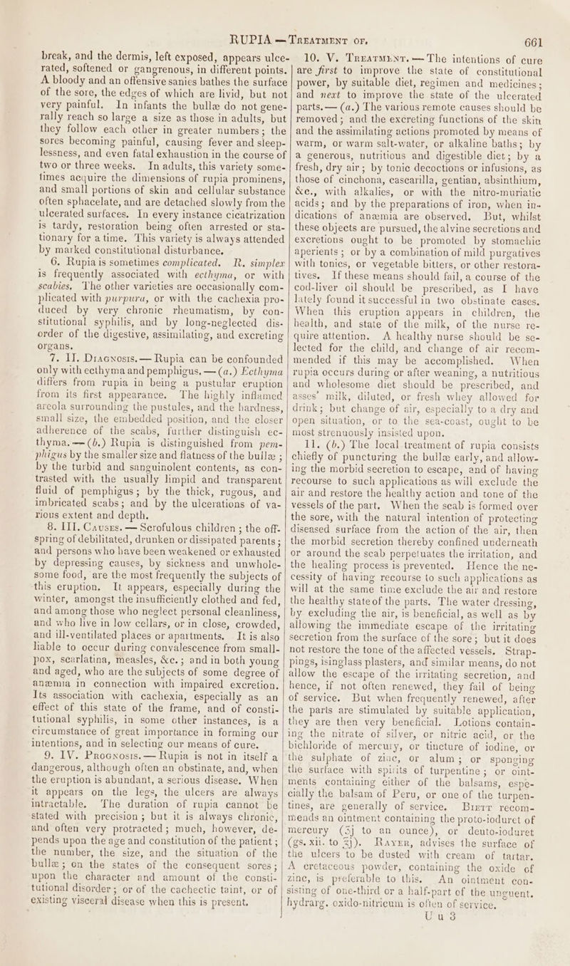 break, and the dermis, left exposed, appears ulce- rated, softened or gangrenous, in different points. A bloody and an offensive sanies bathes the surface of the sore, the edges of which are livid, but not very painful. In infants the bulla do not gene- rally reach so large a size as those in adults, but they follow each other in greater numbers; the sores becoming painful, causing fever and sleep- lessness, and even fatal exhaustion in the course of two or three weeks. In adults, this variety some- times acquire the dimensions of rupia prominens, and small portions of skin and cellular substance often sphacelate, and are detached slowly from the ulcerated surfaces. In every instance cicatrization is tardy, restoration being often arrested or sta- tionary for atime. This variety is always attended by marked constitutional disturbance. 6. Rupiais sometimes complicated. R. simplex is frequently associated with ecthyma, or with scabies, ‘The other varieties are occasionally com- plicated with purpura, or with the cachexia pro- duced by very chronic rheumatism, by con- stitutional syphilis, and by long-neglected dis- order of the digestive, assimilating, and excreting organs. 7. I. Dracnosts.— Rupia can be confounded only with ecthyma and pemphigus, —(a.) Ecthyma differs from rupia in being a pustular eruption from its first appearance. The highly inflamed areola surrounding the pustules, and the hardness, small size, the embedded position, and the closer adherence of the scabs, further distinguish ec- thyma.—(b.) Rupia is distinguished from pem- phigus by the smaller size and flatness of the bulla ; by the turbid and sanguinolent contents, as con- trasted with the usually Iimpid and transparent fluid of pemphigus; by the thick, rugous, and imbricated scabs; and by the ulcerations of va- rious extent and depth. 8. III. Causzs. — Scrofulous children ; the off- spring of debilitated, drunken or dissipated parents ; and persons who have been weakened or exhausted by depressing causes, by sickness and unwhole- some food, are the most frequently the subjects of this eruption. It appears, especially during the winter, amongst the insufficiently clothed and fed, and among those who neglect personal cleanliness, and who live in low cellars, or in close, crowded, and ill-ventilated places or apartments, It is also liable to occur during convalescence from small- pox, searlatina, measles, &amp;c.; and in both young and aged, who are the subjects of some degree of anemia in connection with impaired excretion. Its association with cachexia, especially as an effect of this state of the frame, and of consti- tutional syphilis, in some other instances, is a circumstance of great importance in forming our intentions, and in selecting our means of cure. 9. IV. Procnrosis.— Rupia is not in itself a dangerous, although often an obstinate, and, when the eruption is abundant, a serious disease. When it appears on the legs, the ulcers are always intractable. The duration of rupia cannot be stated with precision; but it is always chronic, and often very protracted; much, however, de- pends upon the age and constitution of the patient ; the number, the size, and the situation of the bulle; on the states of the consequent sores; upon the character and amount of the consti- tutional disorder; or of the cachectic taint, or of existing visceral disease when this is present, 661 10. V. Trearmunt.— The intentions of cure are first to improve the state of constitutional power, by suitable diet, regimen and medicines; and next to improve the state of the ulcerated parts. — (a.) The various remote causes should be removed; and the excreting functions of the skin and the assimilating actions promoted by means of watm, or warm salt-water, or alkaline baths; by a generous, nutritious and digestible diet; by a fresh, dry air; by tonic decoctions or infusions, as those of cinehona, cascarilla, gentian, absinthium, &amp;e., with alkalies, or with the nitro-muriatic acids; and by the preparations of iron, when in« dications of anamia are observed. But, whilst these objects are pursued, the alvine secretions and excretions ought to be promoted by stomachic aperients ; or by a combination of mild purgatives with tonics, or vegetable bitters, or other restora- tives. If these means should fail, a course of the cod-liver oil should be prescribed, as I have lately found it successful in two obstinate cases. When this eruption appears in children, the health, and state of the milk, of the nurse re- quire attention. A healthy nurse should be se- lected for the child, and change of air recom- mended if this may be accomplished. When rupia occurs during or after weaning, a nutritious and wholesome diet should be prescribed, and asses’ milk, diluted, or fresh whey allowed for drink; but change of air, especially to a dry and open situation, or to the sea-coast, ought to be most strenuously insisted upon. 11. (b,) The local treatment of rupia consists chiefly of puncturing the bulla early, and allow- ing the morbid secretion to escape, and of having recourse to such applications as will exclude the air and restore the healthy action and tone of the vessels of the part. When the scab is formed over the sore, with the natural intention of protecting diseased surface from the action of the air, then the morbid secretion thereby confined underneath or around the scab perpetuates the irritation, and the healing process is prevented. Hence the ne- cessity of having recourse to such applications as will at the same time exclude the air and restore the healthy stateof the parts. The water dressing, by excluding the air, is beneficial, as well as by allowing the immediate escape of the irritating secretion from the surface of the sore; but it does not restore the tone of the affected vessels, Strap- pings, isinglass plasters, and similar means, do not allow the escape of the irritating secretion, and hence, if not often renewed, they fail of being of service. But when frequently renewed, after the parts are stimulated by suitable application, they are then very beneficial. Lotions contain- ing the nitrate of silver, or nitric acid, or the bichloride of mercury, or tincture of iodine, or the sulphate of ziac, or alum; or sponging the surface with spirits of turpentine; or oint- ments containing either of the balsams, espe- cially the balsam of Peru, or one of the turpen- tines, are generally of service. Buierr recom- mends an ointment containing the proto-ioduret of mercury (3) to an ounce), or deuto-ioduret (gs. xii. to %}). Raver, advises the surface of the ulcers to be dusted with cream of tartar. A eretaceous powder, containing the oxide of zinc, is preferable to this. An ointment con- sisting of one-third or a half-part of the unguent. hydrarg. oxido-nitricum is often of service, Uu 3