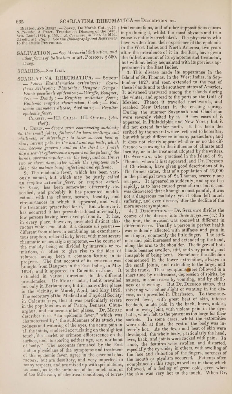 BriBii0G. AND ReFer. — Lorry, De Morbis Cut. p. 76. S. Plumbe, A Pract. Treatise on Diseases of the Skin, 8vo. Lond. 1824. p.156.— A. Cazenave, in Dict. de Med. 2d edit. art. Rupia. See the Bibliography and References to the article PEMPHIGUS. SALIVATION.—See Mercurial Salivation, and other forms of Salivation in art. Porsons, § 580. et seq. SCABIES.—See Ircu. SCARLATINA RHEUMATICA. — Synon: — Febris Exanthematica articularis; Exan- thesis Arthrosia; Plantaria ; Dengue; Demga; Febris peculiaris epidemica ;-Giraffe, Bouquet, Fr.; — Dandy ; — Eruptive articular fever ; Epidemic eruptive rheumatism, Cock ; — Epi- demic unamolous disease, Stedman ; — Peculiar epidemic fever. Crassir. —IIT. Crass. III. Orper. (Au- thor). 1. Derin. — Severe pain commencing suddenly in the small joints, followed by local swellings and chilliness, or shiverings; to these succeed heat of skin, intense pain in the head and eye-balls, which soon become general; and on the third or fourth day a scarlet efflorescence appears on the palms of the hands, spreads rapidly over the body, and continues two or three days, after which the symptoms sub- side; the malady being infectious and epidemic. 2. The epidemic fever, which has been vari- ously named, but which may be justly called an eruptive articular fever, or eruptive arthri- tic fever, has been somewhat differently - de- scribed, and probably it has presented modifi- cations with the climate, season, locality, and circumstances in which it appeared, and with the treatment prescribed for it, But wherever it has occurred it has prevailed almost universally, few persons having been exempt from it. It has, in every place, however, presented distinct cha- racters which constitute it a disease sui generis — different from others in combining an exanthema- tous eruption, ushered in by fever, with most severe rheumatic or neuralgic symptoms, — the course of the malady being so divided by intervals or re- missions, as often to give rise to the idea of relapses having been a common feature in its progress. The first account of its existence was brought from Rangoon in the East Indies, in May 1824; and it appeared in Calcutta in June. It extended in various directions to the different presidencies. Dr. Movar states, that it prevailed not only in Berhampore, but in many other places in the vicinity, in March, April, and May 1825. The secretary ofthe Medical and Physical Society in Calcutta says, that it was particularly severe in the populous towns of Patna, Benares, Chun- arghur, and numerous other places. Dr. Movat describes it as “an epidemic fever,” which was sharacterised by ‘the suddenness of its attack, the redness and watering of the eyes, the acute pain in all the joints, rendered excruciating on the slightest touch, the scarlet or crimson efflorescence on the surface, and its sparing neither age, sex, nor habit of body.” The accounts furnished by the East Indian physicians of the symptoms and treatment of this epidemic fever, agree in the essential cha- racters, but are desultory, and very imperfect in many respects, and are mixed up with speculations, as usual, as to the influence of too much rain, or of too little rain, of electrical conditions, of terres- trial emanations, and of other supposititious causes in producing it, whilst the most obvious and true cause is entirely overlooked. The physicians who have written from their experience of the epidemic in the West Indies and North America, two years after the prevalence of it in the East, have given the fullest account of its symptoms and treatment, but without being acquainted with its previous ap- pearance in the East Indies. 3. This disease made its appearance in the Island of St. Thomas, in the West Indies, in Sep- tember 1827, and soon extended to the rest of these islands and to the southern states of America. It advanced westward among the islands during the winter, and spread to the ports on the Gulf of Mexico. Thence it travelled northwards, and reached New Orleans in the ensuing spring. During the summer Savannah and Charleston were severely visited by it. A few cases of it appeared in Philadelphia and New York; but it did not extend farther north. It has been de- scribed by the several writers referred to hereafter, but with much difference in many particulars ; and it does not clearly appear whether or no the dif- ference was owing to the influence of climate and locality, or to the treatment adopted by the writers. Dr. Srepman, who practised in the Island of St. Thomas, where it first appeared, and Dr. Dicxson of Charleston, have given good descriptions of it. The former states, that of a population of 12,000 in the principal town of St. Thomas, scarcely one escaped. It appeared so suddenly, and spread so rapidly, as to have caused great alarm ; but it soon was discovered that although a most painful, it was not a dangerous malady; yet it often left much suffering, and even disease, after the decline of the more severe symptoms. 4, I, Description. — Dr. SrepMAn divides the course of the disease into three stages. —(a.) In the first, the invasion was somewhat different in different cases. Usually a person in perfect health was suddenly affected with stiffness and pain in one finger, commonly the little finger. The stiff- ness and pain increased and extended up the hand, along the arm to the shoulder. The fingers of both hands became swollen, stiff, and very painful, and incapable of being bent. Sometimes the affection commenced in the lower extremities, always in the smal] joints, and extending to the large, and to the trunk. These symptoms@were followed in a short time by restlessness, depression of spirits, by nausea, in some cases by vomiting, and by chilli- ness or shivering. But Dr. Dickson states, that shivering was either slight or wanting in the dis- ease, as it prevailed in Charleston. ‘To these suc- ceeded fever, with great heat of skin, intense headach, acute pain in the back, knees, ankles, and in every joint, with violent pain in the eye- balls, which felt to the patient as too large for their sockets. In some cases, whilst the extremities were cold at first, the rest of the body was in- tensely hot. As the fever and heat of skin were developed, the whole body, particularly the head, eyes, back, and joints were racked with pain. ln some, the features were swollen and distorted, especially the eye-lids ; in others, with swelling of the face and distortion of the fingers, soreness of the mouth or ptyalism occurred, Patients often complained in this stage, as well as in those which followed, of a feeling of great cold, even when the skin was very hot to the touch, When Dr.