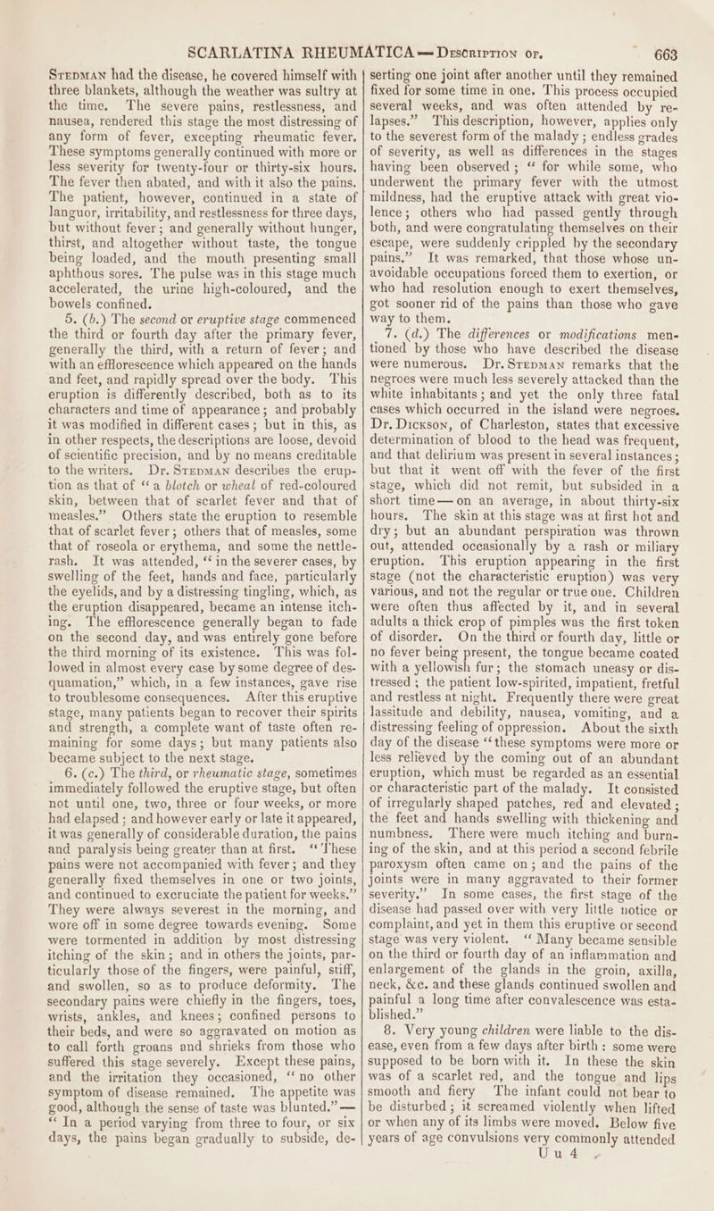 Srepman had the disease, he covered himself with three blankets, although the weather was sultry at the time. The severe pains, restlessness, and nausea, rendered this stage the most distressing of any form of fever, excepting rheumatic fever. These symptoms generally continued with more or less severity for twenty-four or thirty-six hours. The fever then abated, and with it also the pains. The patient, however, continued in a state of languor, irritability, and restlessness for three days, but without fever; and generally without hunger, thirst, and altogether without taste, the tongue being loaded, and the mouth presenting small aphthous sores. The pulse was in this stage much accelerated, the urine high-coloured, and the bowels confined. 5. (b.) The second or eruptive stage commenced the third or fourth day after the primary fever, generally the third, with a return of fever; and with an efHlorescence which appeared on the hands and feet, and rapidly spread over the body. This eruption is differently described, both as to its characters and time of appearance; and probably it was modified in different cases; but in this, as in other respects, the descriptions are loose, devoid of scientific precision, and by no means creditable to the writers. Dr. Srepman describes the erup- tion as that of ‘a blotch or wheal of red-coloured skin, between that of scarlet fever and that of measles.” Others state the eruption to resemble that of scarlet fever; others that of measles, some that of roseola or erythema, and some the nettle- rash. It was attended, “‘ in the severer cases, by swelling of the feet, hands and face, particularly the eyelids, and by a distressing tingling, which, as the eruption disappeared, became an intense itch- ing. The efflorescence generally began to fade on the second day, and was entirely gone before the third morning of its existence. This was fol- lowed in almost every case by some degree of des- quamation,” which, in a few instances, gave rise to troublesome consequences. After this eruptive stage, many patients began to recover their spirits and strength, a complete want of taste often re- maining for some days; but many patients also became subject to the next stage. 6. (c.) The third, or rheumatic stage, sometimes immediately followed the eruptive stage, but often not until one, two, three or four weeks, or more had elapsed ; and however early or late it appeared, it was generally of considerable duration, the pains and paralysis being greater than at first. ‘* These pains were not accompanied with fever; and they generally fixed themselves in one or two joints, and continued to excruciate the patient for weeks.” They were always severest in the morning, and wore off in some degree towards evening. Some were tormented in addition by most distressing itching of the skin; and in others the joints, par- ticularly those of the fingers, were painful, stiff, and swollen, so as to produce deformity. The secondary pains were chiefly in the fingers, toes, wrists, ankles, and knees; confined persons to their beds, and were so aggravated on motion as to call forth groans and shrieks from those who suffered this stage severely. Except these pains, and the irritation they occasioned, ‘‘no other symptom of disease remained. ‘The appetite was good, although the sense of taste was blunted.” — “In a period varying from three to four, or six days, the pains began gradually to subside, de- 663 serting one joint after another until they remained fixed for some time in one. This process occupied several weeks, and was often attended by re- lapses.” This description, however, applies only to the severest form of the malady ; endless grades of severity, as well as differences in the stages having been observed ; “ for while some, who underwent the primary fever with the utmost mildness, had the eruptive attack with great vio- lence; others who had passed gently through both, and were congratulating themselves on their escape, were suddenly crippled by the secondary pains.” It was remarked, that those whose un- avoidable occupations forced them to exertion, or who had resolution enough to exert themselves, got sooner rid of the pains than those who gave way to them. 7. (d.) The differences or modifications men- tioned by those who have described the disease were numerous. Dr.Srepman remarks that the negroes were much less severely attacked than the white inhabitants ; and yet the only three fatal cases which occurred in the island were negroes. Dr. Dickson, of Charleston, states that excessive determination of blood to the head was frequent, and that delirium was present in several instances ; but that it went off with the fever of the first stage, which did not remit, but subsided in a short time—on an average, in about thirty-six hours. The skin at this stage was at first hot and dry; but an abundant perspiration was thrown out, attended occasionally by a rash or miliary eruption. ‘This eruption appearing in the first stage (not the characteristic eruption) was very various, and not the regular or true one. Children were often thus affected by it, and in several adults a thick crop of pimples was the first token of disorder. On the third or fourth day, little or no fever being present, the tongue became coated with a yellowish fur; the stomach uneasy or dis- tressed ; the patient low-spirited, impatient, fretful and restless at night. Frequently there were great lassitude and debility, nausea, vomiting, and a distressing feeling of oppression. About the sixth day of the disease ‘‘these symptoms were more or less relieved by the coming out of an abundant eruption, which must be regarded as an essential or characteristic part of the malady. It consisted of irregularly shaped patches, red and elevated ; the feet and hands swelling with thickening and numbness. ‘There were much itching and burn- ing of the skin, and at this period a second febrile paroxysm often came on; and the pains of the joints were in many aggravated to their former severity.’ In some cases, the first stage of the disease had passed over with very little notice or complaint, and yet in them this eruptive or second stage was very violent. ‘‘ Many became sensible on the third or fourth day of an inflammation and enlargement of the glands in the groin, axilla, neck, &amp;e. and these glands continued swollen and painful a long time after convalescence was esta- blished.” 8. Very young children were liable to the dis- ease, even from a few days after birth: some were supposed to be born with it. In these the skin was of a scarlet red, and the tongue and lips smooth and fiery The infant could not bear to be disturbed ; it screamed violently when lifted or when any of its limbs were moved. Below five years of age convulsions very commonly attended Uud4 .-