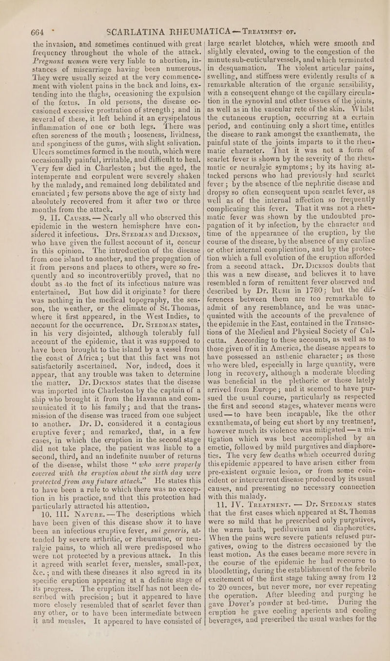 the invasion, and sometimes continued with great frequency throughout the whole of the attack. Pregnant women were very liable to abortion, in- stances of miscarriage having been numerous. ‘They were usually seized at the very commence- ment with violent pains in the back and loins, ex- tending into the thighs, oceasioning the expulsion of the foetus. In old persons, the disease oc- casioned excessive prostration of strength ; and in several of these, it left behind it an erysipelatous inflammation of one or both legs. ‘There was often soreness of the mouth; looseness, lividness, and sponginess of the gums, with slight salivation. Ulcers sometimes formed in the mouth, which were occasionally painful, irritable, and difficult to heal. Very few died in Charleston; but the aged, the intemperate and corpulent were severely shaken by the malady, and remained long debilitated and emaciated ; few persons above the age of sixty had absolutely recovered from it after two or three months from the attack. 9, II. Causrs.— Nearly all who observed this epidemic in the western hemisphere have con- sidered it infectious. Drs. Srepman and Dickson, who have given the fullest account of it, concur in this opinion. The introduction of the disease from one island to another, and the propagation of it from persons and places to others, were so fre- quently and so incontrovertibly proved, that no doubt as-to the fact of its infectious nature was entertained, But how did it originate? for there was nothing in the medical topography, the sea- son, the weather, or the climate of St. Thomas, where it first appeared, in the West Indies, to account for the occurrence. Dr. SrepMAN states, in his very disjointed, although tolerably full account of the epidemic, that it was supposed to have been brought to the island by a vessel from the coast of Africa; but that this fact was not satisfactorily ascertained. Nor, indeed, does it appear, that any trouble was taken to determine the matter. Dr. Dickson states that the disease was imported into Charleston by the captain of a ship who brought it from the Havanna and com- municated it to his family; and that the trans- mission of the disease was traced from one subject to another. Dr. D. considered it a contagious eruptive fever; and remarked, that, in a few cases, in which the eruption in the second stage did not take place, the patient was liable to a second, third, and an indefinite number of returns of the disease, whilst those ‘‘ who were properly covered with the eruption about the sixth day were protected from any future attack.” He states this to have been a rule to which there was no excep- tion in his practice, and that this protection had particularly attracted his attention. 10. Ill. Narure.—The descriptions which have been given of this disease show it to have been an infectious eruptive fever, sui generis, at- tended by severe arthritic, or rheumatic, or neu- ralgic pains, to which all were predisposed who were not protected by a previous attack. In this it agreed with scarlet fever, measles, small-pox, &amp;c. ; and with these diseases it also agreed in its specific eruption appearing at a definite stage of its progress. The eruption itself has not been de- seribed with precision; but it appeared to have more closely resembled that of scarlet fever than any other, or to have been intermediate between if and measles, It appeared to have consisted of large scarlet blotches, which were smooth and slightly elevated, owing to the congestion of the minute sub-cuticularvessels, and which terminated in desquamation. The violent articular pains, swelling, and stiffness were evidently results of a remarkable alteration of the organic sensibility, with a consequent change ot the capillary circula- tion in the synovial and other tissues of the joints, as well as in the vascular rete of the skin. Whilst the cutaneous eruption, occurring at a certain period, and continuing only a short time, entitles the disease to rank amongst the exanthemata, the painful state of the joints imparts to it the rheu- matic character. That it was not a form of scarlet fever is shown by the severity of the rheu- matic or neuralgic symptoms; by its having at- tacked persons who had previously had scarlet fever ; by the absence of the nephritic disease and dropsy so often consequent upon scarlet fever, as well as of the internal affection so frequently complicating this fever, That it was not a rheu- matic fever was shown by the undoubted pro- pagation of it by infection, by the character and time of the appearance of the eruption, by the course of the disease, by the absence of any cardiac or other internal complication, and by the protec- tion which a full evolution of the eruption afforded from a second attack. Dr. Dicxson doubts that this was a new disease, and believes it to have resembled a form of remittent fever observed and described by Dr. Rusu in 1780; but the dif- ferences between them are too remarkable to admit of any resemblance, and he was unac- quainted with the accounts of the prevalence of the epidemic in the East, contained in the Transac- tions of the Medical and Physical Society of Cal- cutta. According to these accounts, as well as to those given of it in America, the disease appears to have possessed an asthenic character; as those who were bled, especially in large quantity, were long in recovery, although a moderate bleeding was beneficial in the plethoric or those lately arrived from Europe; and it seemed to have pur- sued the usual course, particularly as respected the first and second stages, whatever means were used—to have been incapable, like the other exanthemata, of being cut short by any treatment, however much its violence was mitigated —a mi- tigation which was best accomplished by an emetic, followed by mild purgatives and diaphore- tics. The very few deaths which occurred during this epidemic appeared to have arisen either from pre-existent organic lesion, or from some coin- cident or intercurrent disease produced by its usual causes, and presenting no necessary connection with this malady. 11. IV. Trearment. — Dr. Srepman states that the first cases which appeared at St. Thomas were so mild that he prescribed only purgatives, the warm bath, pediluvium and diaphoretics. When the pains were severe patients refused pur- gatives, owing to the distress occasioned by the least motion, As the cases became more severe in the course of the epidemic he had recourse to bloodletting, during the establishment of the febrile excitement of the first stage taking away from 12 to 20 ounces, but never more, nor ever repeating the operation. After bleeding and purging he cave Dover's powder at bed-time. During the eruption he gave cooling aperients and cooling beverages, and prescribed the usual washes for the
