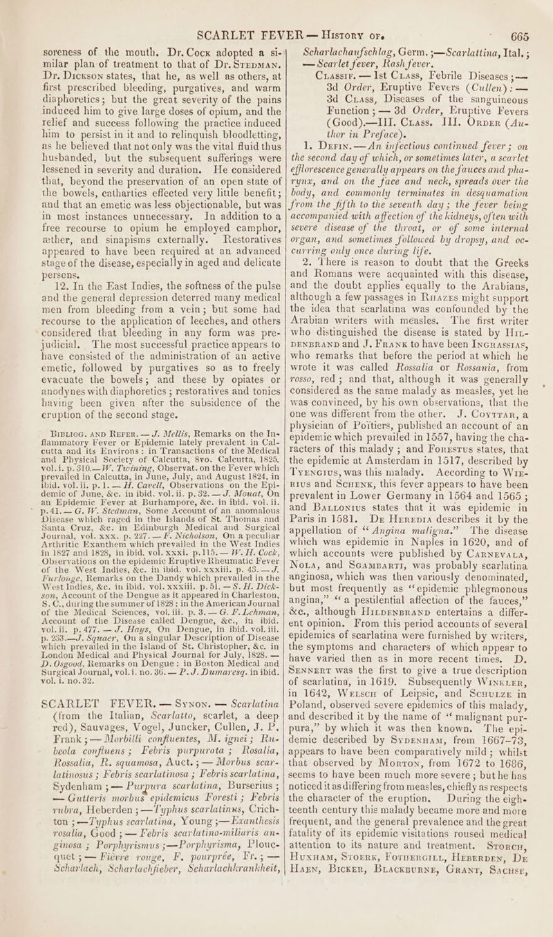 soreness of the mouth. Dr. Cock adopted a si- milar plan of treatment to that of Dr. Srepman. Dr. Dickson states, that he, as well as others, at first prescribed bleeding, purgatives, and warm diaphoretics; but the great severity of the pains induced him to give large doses of opium, and the relief and success following the practice induced him to persist in it and to relinquish bloodletting, as he believed that not only was the vital fluid thus husbanded, but the subsequent sufferings were lessened in severity and duration. He considered that, beyond the preservation of an open state of the bowels, cathartics effected very little benefit ; and that an emetic was less objectionable, but was in most instances unnecessary. In addition to a free recourse to opium he employed camphor, ether, and sinapisms externally. estoratives appeared to have been required at an advanced stage of the disease, especially in aged and delicate persons, 12. In the East Indies, the softness of the pulse and the general depression deterred many medical men from bleeding from a vein; but some had recourse to the application of leeches, and others considered that bleeding in any form was pre- judicial. The most successful practice appears to have consisted of the administration of an active emetic, followed by purgatives so as to freely evacuate the bowels; and these by opiates or anodynes with diaphoretics ; restoratives and tonics having been given after the subsidence of the eruption of the second stage. BIBLIOG. AND REFER. — J. Meliis, Remarks on the In- flammatory Fever or Epidemic lately prevalent in Cal- cutta and its Environs: in Transactions of the Medical and Physical Society of Calcutta, 8vo. Calcutta, 1825, vol.i. p. 310.—W. Twining, Observat. on the Fever which prevailed in Calcutta, in June, July, and August 1824, in ibid. vol. ii. p.1. — H. Cavell, Observations on the Epi- demic of June, &amp;c. in ibid. vol. ii. p. 32. —J. Mouat, On an Epidemic Fever at Burhampore, &amp;c. in ibid. vol. ii. p-41.— G. W. Stedman, Some Account of an anomalous Disease which raged in the Islands of St. Thomas and Santa Cruz, &amp;c. in Edinburgh Medical and Surgical Journal, vol. xxx. p. 227. — Ff. Nicholson, On a peculiar Arthritic Exanthem which prevailed in the West Indies in 1827 and 1828, in ibid. vol. xxxi. p.115.— W. H. Coch, Observations on the epidemic Eruptive Rheumatic Fever of the West Indies, &amp;c. in ibid. vol. xxxiii. p. 43.—J, Furlonge, Remarks on the Dandy which prevailed in the West Indies, &amp;c. in ibid. vol. xxxiii. p.51. —S. H. Dick- son, Account of the Dengue as it appeared in Charleston, S.C., during the summer of 1828: in the American Journal of the Medical Sciences, vol. iii. p. 3.— G. F. Lehman, Account of the Disease called Dengue, &amp;c., in ibid. vol.ii. p.477. — J. Hays, On Dengue, in ibid. vol. iii. p- 233.—J. Squaer, Ou a singular Description of Disease which prevailed in the Island of St. Christopher, &amp;c. in London Medical and Physical Journal for July, 1828. — D. Osgood, Remarks on Dengue: in Boston Medical and Surgical Journal, vol.i. no. 36. — P.J. Dumaresq. in ibid. vol. 1. no. 32. SCARLET FEVER. — Synon. — Scarlatina (from the Italian, Scarlatto, scarlet, a deep red), Sauvages, Vogel, Juncker, Cullen, J. P. Frank ;— Morbilli confluentes, M. ignei; Ru- beola confiuens ; Febris purpurata ; Rosalia, Rossalia, R. squamosa, Auct.;— Morbus scar- latinosus ; Febris scarlatinosa ; Febris scarlatina, Sydenham ;— Purpura scarlatina, Burserius ; — Gutteris morbus epidemicus Foresti ; Febris rubra, Heberden ; —Typhus scarlatinus, Crich- ton ;—Typhus scarlatina, Young ;— Exanthesis rosalia, Good ;— Febris scarlatino-miliaris an- ginosa ; Porphyrismus ;—Porphyrisma, Plouc- quet ;— Fievre rouge, F. pourprée, Fre; — Scharlach, Scharlachfieber, Scharlachkrankheit, 665 Scharlachaufschlag, Germ. ;—Scarlattina, Ital. ; — Scarlet fever, Rash fever. Crassir. — Ist Crass, Febrile Diseases ;—~ 3d Order, Eruptive Fevers (Cullen): — 3d Crass, Diseases of the sanguineous Function ; — 3d Order, Eruptive Fevers (Good).—III. Crass. III. Orper (Au- thor in Preface). 1. Derin.— An infectious continued fever ; on the second day of which, or sometimes later, a scarlet efflorescence generally appears on the fauces and pha- rynx, and on the face and neck, spreads over the body, and commonly terminates in desquamation from the fifth to the seventh day ; the fever being accompanied with affection of the kidneys, often with severe disease of the throat, or of some internal organ, and sometimes followed by dropsy, and oc- curring only once during life. 2. There is reason to doubt that the Greeks and Romans were acquainted with this disease, and the doubt applies equally to the Arabians, although a few passages in Ruazrs might support the idea that scarlatina was confounded by the Arabian writers with measles. The first writer who distinguished the disease is stated by Hit- DENBRAND and J, Frank to have been Incrasstas, who remarks that before the period at which he wrote it was called Rossalia or Rossania, from rosso, red ; and that, although it was generally considered as the same malady as measles, yet he was convinced, by his own observations, that the one was different from the other. J. Coytrar, a physician of Poitiers, published an account of an epidemic which prevailed in 1557, having the cha- racters of this malady ; and Forestus states, that the epidemic at Amsterdam in 1517, described by TyEnGivus, was this malady. According to Wre- Rius and ScueEnx, this fever appears to have been prevalent in Lower Germany in 1564 and 1565 ; and Battonivus states that it was epidemic in Paris in 1581. De Herepta describes it by the appellation of “ Angina maligna.” The disease which was epidemic in Naples in 1620, and of which accounts were published by Carnevata, Noxa, and Scamparti, was probably scarlatina anginosa, which was then variously denominated, but most frequently as ‘“‘epidemic phlegmonous angina,” “a pestilential affection of the fauces,” &amp;e., although Hitpensranp entertains a differ- ent opinion. From this period accounts of several epidemics of searlatina were furnished by writers, the symptoms and characters of which appear to have varied then as in more recent times. D, SENNERT was the first to give a true description of scarlatina, in 1619. Subsequently Winkxer, in 1642, Wetscn of Leipsic, and Scuunze in Poland, observed severe epidemics of this malady, and described it by the name of “ malignant pur- pura,” by which it was then known. The epi- demic described by Sypennam, from 1667-78, appears to have been comparatively mild ; whilst that observed by Morton, from 1672 to 1686, seems to have been much more severe ; but he has noticed it as differing from measles, chiefly as respects the character of the eruption. During the eigh- teenth century this malady became more and more frequent, and the general prevalence and the great fatality of its epidemic visitations roused medical attention to its nature and treatment. Srorcu, Huxuam, Storrs, Forvrercirt, Heserpex, Dr Harn, Bicker, Biackpurnge, Grant, Sacuse,
