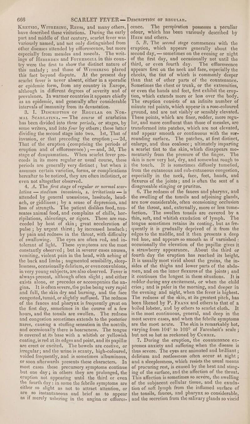 Kreysic, Wirnerinc, Revss, and many others, have described these visitations. During the early part and middle of that century, scarlet fever was variously named, and not only distinguished from other diseases attended by efflorescence, but more especially from measles and roseola. ‘The writ- ings of Heserpen and Formercttt in this coun- try were the first to show the distinct nature of this malady ; and those of Wirnerine placed this fact beyond dispute. At the present day scarlet fever is never absent, either in a sporadic or epidemic form, from any country in Europe, although in different degrees of severity and of prevalence. In warmer countries it appears chiefly as an epidemic, and generally after considerable intervals of immunity from its devastation. 3. I. Description or Recutar or Nor- MAL Scarutatina. — The course of scarlatina has been divided into three periods, or stages, by some writers, and into four by others; these latter dividing the second stage into two. Ist, That of invasion, or that preceding the eruption ;— 2d, That of the eruption (comprising the periods of eruption and of efflorescence) ;——and, 3d, The stage of desquamation. When scarlet fever pro- ceeds in its more regular or usual course, these periods are generally very distinct ; but when it assumes certain varieties, forms, or complications hereafter to be noticed, they are often indistinct, or even not altogether observed. 4, A. The first stage of regular or normal scar- latina — stadium invasionis, s. irritationis — is attended by general uneasiness, lassitude, head- ach, or giddiness; by a sense of depression, and loss of strength. The patient dislikes food, nau- seates animal food, and complains of chills, hor- ripilations, shiverings, or rigors. These are suc- ceeded by heat of skin; great acceleration of pulse ; by urgent thirst; by increased headach ; by pain and redness in the throat, with difficulty of swallowing. The eyes are often red, and in- tolerant of light. These symptoms are the most constantly observed ; but in severer cases nausea, vomiting, violent pain in the head, with aching of the back and limbs ; augmented sensibility, sleep- lessness, occasionally delirium, or evenconvulsions, in very young subjects, are also observed. Fever is always present, although often slight ; and either exists alone, or precedes or accompanies the an- gina. It is often severe, the pulse being very rapid and full, the skin dry and burning, and the face congested, tumid, or slightly suffused. The redness of the fauces and pharynx is frequently great on the first day, sometimes in the course of a few hours, and the tonsils are swollen. The redness and congestion sometimes extends to the posterior nares, causing a stuffing sensation in the nostrils, and occasionally there is hoarseness. The tongue is covered at its base with a whitish or yellowish coating, is red at its edges and point, and its papilla are erect or excited. The bowels are costive, or irregular; and the urine is scanty, high-coloured, voided frequently, and is sometimes albuminous, or soon afterwards presents these characters. In most cases these precursory symptoms continue but one day; in others they are prolonged, the eruption not appearing until the third or even the fourth day: in some the febrile symptoms are either so slight as not to attract attention, or are So instantaneous and brief as to appear as if merely ushering in the angina or efHores- cence. The perspiration possesses a peculiar odour, which has been variously described by Herm and others. 5. B. The second stage commences with the eruption, which appears generally about the second day, — sometimes on the evening or night of the first day, and occasionally not until the third, or even fourth day. The efflorescence appears first on the neck and face, especially the cheeks, the tint of which is commonly deeper than that of other parts of the countenance. Sometimes the chest or trunk, or the extremities, or even the hands and feet, first exhibit the erup- tion, which extends more or less over the body. The eruption consists of an infinite number of minute red points, which appear in a rose-coloured ground, and are not visibly or sensibly elevated. These points, which are finer, redder, more regu- lar, and more confluent than those of measles, are transformed into patches, which are not elevated, and. appear smooth or continuous with the sur- rounding surface. The patches, at first distinct, enlarge, and thus coalesce; ultimately imparting a scarlet tint to the skin, which disappears mo- mentarily from the pressure of the finger. The skin is now very hot, dry, and somewhat rough to the touch. It is sometimes diffusely tumefied, from the cutaneous and sub-cutaneous congestion, especially in the neck, face, feet, hands, and flexures of the joints; and is often the seat of a disagreeable stinging or pruritus. 6. The redness of the fauces and pharynx, and the swelling of the tonsils and adjoining glands, are now considerable, often occasioning occlusion of the throat, and, externally, more or less tume- faction. The swollen tonsils are covered by a thin, soft, and whitish exudation of lymph. The tongue sometimes retains its coating, but as fre- quently it is gradually deprived of it from the edges to the middle, and it then presents a deep red hue, and appears so smooth as if varnished : occasionally the elevation of the papille gives it a strawberry appearance. About the third or fourth day the eruption has reached its height. It is usually most vivid about the groins, the in- sides of the thighs and lower parts of the abdo- men, and on the inner flexures of the joints; and it continues the longest in these situations. It is redder during any excitement, or when the child cries ; and is paler in the morning, and deeper in the evening and night, when the fever is highest. The redness of the skin, at its greatest pitch, has been likened by P. Franx and others to that of a boiled lobster, and by others to scarlet cloth. It is the most continuous, general, and deep in the most severe cases, and when the febrile symptoms are the most acute. The skin is remarkably hot, varying from 104° to 108° of Farenheit’s scale ; but not so hot as reckoned by Curriz. 7. During the eruption, the countenance ex- presses anxiety and suffering when the disease is thus severe. The eyes are animated and brilliant ; delirium and restlessness often occur at night ; and a sleeplessness, which resists the usual means of procuring rest, Is caused by the heat and sting- ing of the surface, and the affection of the throat, This affection is sometimes so severe, the swelling of the subjacent cellular tissue, and the exuda- tion of soft lymph from the inflamed surface of the tonsils, fauces, and pharynx so considerable, and the secretion from the salivary glands so viscid