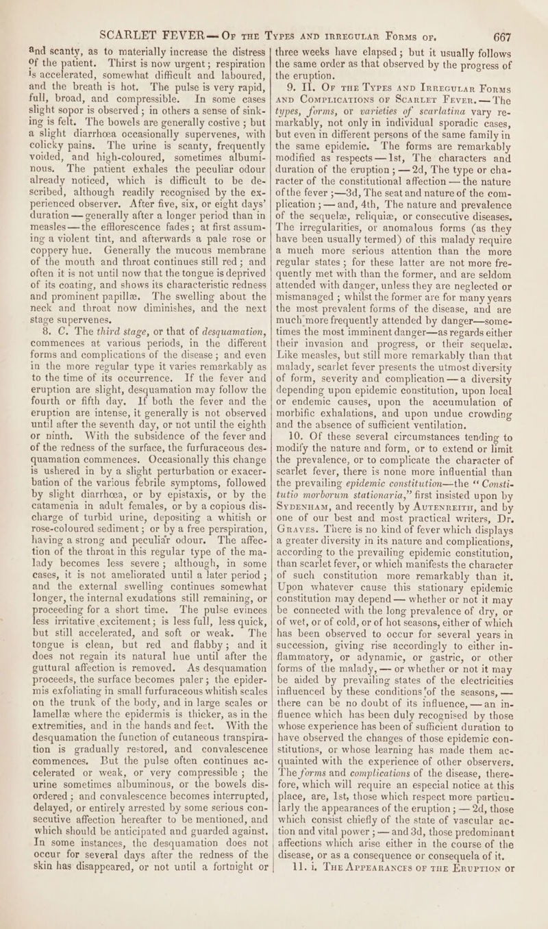 @nd scanty, as to materially increase the distress Of the patient. Thirst is now urgent; respiration 1s accelerated, somewhat difficult and laboured, and the breath is hot. The pulse is very rapid, fall, broad, and compressible. In some cases slight sopor is observed ; in others a sense of sink- ing is felt. The bowels are generally costive ; but a slight diarrhoea occasionally supervenes, with colicky pains. The urine is scanty, frequently voided, and high-coloured, sometimes albumi- nous. The patient exhales the peculiar odour already noticed, which is difficult to be de- scribed, although readily recognised by the ex- perienced observer. After five, six, or eight days’ duration — generally after a longer period than in measles —the efflorescence fades; at first assum- ing a violent tint, and afterwards a pale rose or coppery hue. Generally the mucous membrane of the mouth and throat continues still red; and often it is not until now that the tongue is deprived of its coating, and shows its characteristic redness and prominent papille. The swelling about the neck and throat now diminishes, and the next stage supervenes, 8. C. The third stage, or that of desquamation, commences at various periods, in the different forms and complications of the disease; and even in the more regular type it varies remarkably as to the time of its occurrence. If the fever and eruption are slight, desquamation may follow the fourth or fifth day. If both the fever and the eruption are intense, it generally is not observed until after the seventh day, or not until the eighth or ninth. With the subsidence of the fever and of the redness of the surface, the furfuraceous des- quamation commences. Occasionally this change is ushered in by a slight perturbation or exacer- bation of the various febrile symptoms, followed by slight diarrhoea, or by epistaxis, or by the catamenia in adult females, or by a copious dis- charge of turbid urine, depositing a whitish or rose-coloured sediment ; or by a free perspiration, having a strong and peculiar odour. The affec- tion of the throat in this regular type of the ma- lady becomes less severe; although, in some cases, it is not ameliorated until a later period ; and the external swelling continues somewhat longer, the internal exudations still remaining, or proceeding for a short time. The pulse evinces less irritative excitement; is less full, less quick, but still accelerated, and soft or weak. The tongue is clean, but red and flabby; and it does not regain its natural hue until after the guttural affection is removed. As desquamation proceeds, the surface becomes paler; the epider- mis exfoliating in small furfuraceous whitish scales on the trunk of the body, and in large scales or lamelle where the epidermis is thicker, as in the extremities, and in the hands and feet. With the desquamation the function of cutaneous transpira- tion is gradually restored, and convalescence commences. But the pulse often continues ac- celerated or weak, or very compressible ; the urine sometimes albuminous, or the bowels dis- ordered ; and convalescence becomes interrupted, delayed, or entirely arrested by some serious con- secutive affection hereafter to be mentioned, and which should be anticipated and guarded against. In some instances, the desquamation does not occur for several days after the redness of the skin has disappeared, or not until a fortnight or 667 three weeks have elapsed; but it usually follows the same order as that observed by the progress of the eruption. 9, Il. Or rue Types anv Irrecurar Forms AND Comp ications OF Scarter Fever.— The types, forms, or varieties of scarlatina vary re- markably, not only in individual sporadic cases, but even in different persons of the same family in the same epidemic. The forms are remarkably modified as respects—AIst, The characters and duration of the eruption ; — 2d, The type or cha- racter of the constitutional affection — the nature ofthe fever ;—3d, The seat and nature of the com- plication ;— and, 4th, The nature and prevalence of the sequelz, reliquiew, or consecutive diseases, The irregularities, or anomalous forms (as they have been usually termed) of this malady require a much more serious attention than the more regular states ; for these latter are not more fre- quently met with than the former, and are seldom attended with danger, unless they are neglected or mismanaged ; whilst the former are for many years the most prevalent forms of the disease, and are much more frequently attended by danger—some- times the most imminent danger—as regards either their invasion and progress, or their sequela. Like measles, but still more remarkably than that malady, scarlet fever presents the utmost diversity of form, severity and complication—a diversity depending upon epidemic constitution, upon local or endemic causes, upon the accumulation of morbific exhalations, and upon undue crowding and the absence of sufficient ventilation. 10. Of these several circumstances tending to modify the nature and form, or to extend or limit the prevalence, or to complicate the character of scarlet fever, there is none more influential than the prevailing epidemic constitution—the “ Consti- tutio morborum stationaria,” first insisted upon by SypEnuAm, and recently by Aurenrerrn, and by one of our best and most practical writers, Dr. Graves. There is no kind of fever which displays a greater diversity in its nature and complications, according to the prevailing epidemic constitution, than scarlet fever, or which manifests the character of such constitution more remarkably than it. Upon whatever cause this stationary epidemic constitution may depend — whether or not it may be connected with the long prevalence of dry, or of wet, or of cold, or of hot seasons, either of which has been observed to occur for several years in succession, giving rise accordingly to either in- flammatory, or adynamic, or gastric, or other forms of the malady, — or whether or not it may be aided by prevailing states of the electricities influenced by these conditions ’of the seasons, — there can be no doubt of its influence, —an in- fluence which has been duly recognised by those whose experience has been of sufficient duration to have observed the changes of those epidemic con- stitutions, or whose learning has made them ac- quainted with the experience of other observers. The forms and complications of the disease, there- fore, which will require an especial notice at this place, are, Ist, those which respect more particu- larly the appearances of the eruption ; — 2d, those which consist chiefly of the state of vascular ac- tion and vital power ; — and 3d, those predominant affections which arise either in the course of the disease, or as a consequence or consequela of it. 11.1, Tue AprEaRaNcrs oF THE ERUPTION or