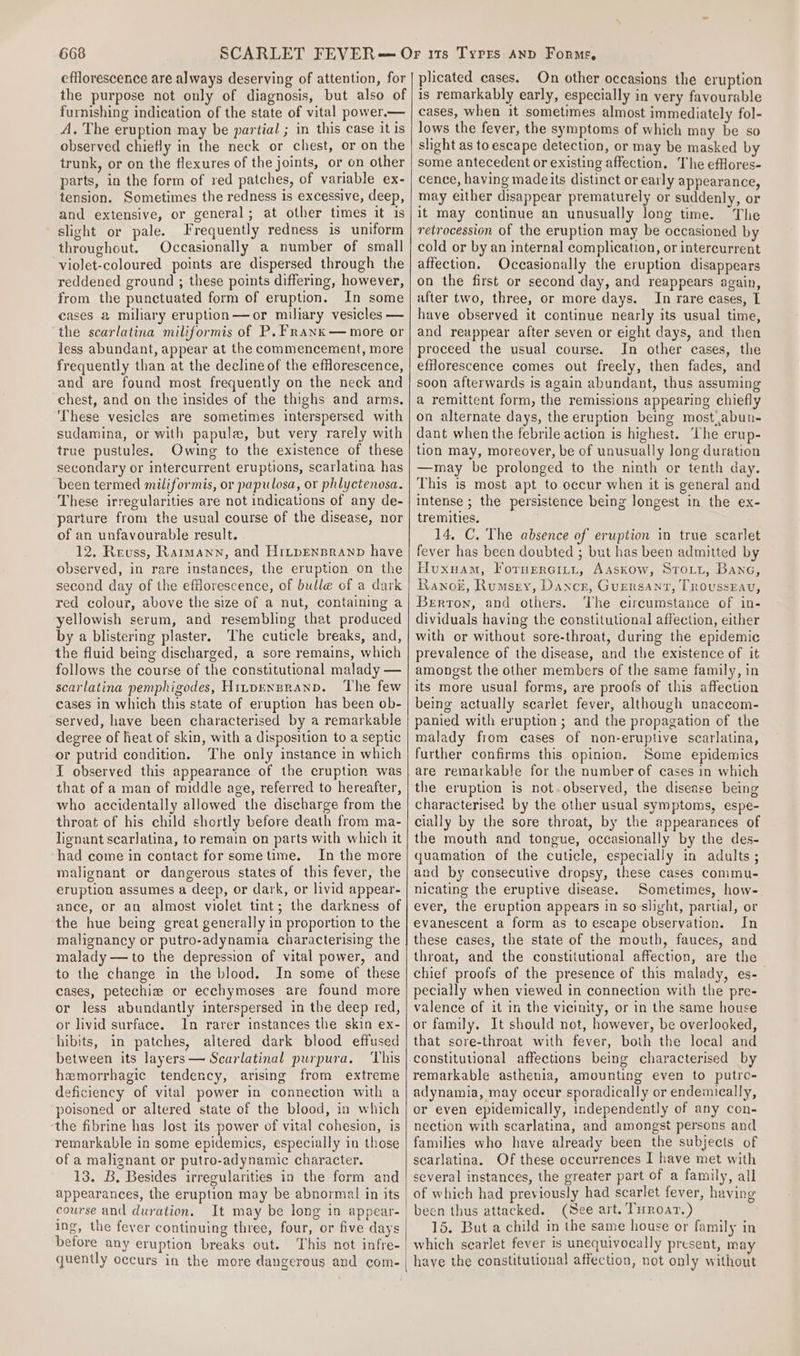 the purpose not only of diagnosis, but also of furnishing indication of the state of vital power.— A, The eruption may be partial ; in this case it is observed chiefly in the neck or chest, or on the trunk, or on the flexures of the joints, or on other parts, in the form of red patches, of variable ex- tension. Sometimes the redness is excessive, deep, and extensive, or general; at other times it 1s slight or pale. Frequently redness is uniform throughout, Occasionally a number of small violet-coloured points are dispersed through the reddened ground ; these points differing, however, from the punctuated form of eruption. In some cases &amp; miliary eruption—or miliary vesicles — the scarlatina miliformis of P,FRanx— more or less abundant, appear at the commencement, more frequently than at the decline of the efflorescence, and are found most frequently on the neck and chest, and on the insides of the thighs and arms. ‘These vesicles are sometimes interspersed with sudamina, or with papule, but very rarely with true pustules, Owing to the existence of these secondary or intercurrent eruptions, scarlatina has been termed miliformis, or papulosa, or phlyctenosa. These irregularities are not indications of any de- parture from the usual course of the disease, nor of an unfavourable result. 12. Reuss, Raimann, and HrtpEnsranp have observed, in rare instances, the eruption on the second day of the efflorescence, of bulle of a dark red colour, above the size of a nut, containing a yellowish serum, and resembling that produced by a blistering plaster. The cuticle breaks, and, the fluid being discharged, a sore remains, which follows the course of the constitutional malady — scarlatina pemphigodes, Hinpenpranp. ‘The few cases in which this state of eruption has been ob- served, have been characterised by a remarkable degree of heat of skin, with a disposition to a septic or putrid condition. The only instance in which I observed this appearance of the cruption was that of a man of middle age, referred to hereafter, who accidentally allowed the discharge from the throat of his child shortly before death from ma- lignant scarlatina, to remain on parts with which it had come in contact for sometime. In the more malignant or dangerous states of this fever, the eruption assumes a deep, or dark, or livid appear- ance, or an almost violet tint; the darkness of the hue being great generally in proportion to the malignancy or putro-adynamia characterising the malady — to the depression of vital power, and to the change in the blood. In some of these cases, petechiw or ecchymoses are found more or less abundantly interspersed in the deep red, or livid surface. In rarer instances the skin ex- hibits, in patches, altered dark blood effused between its layers— Scarlatinal purpura. ‘This hemorrhagic tendency, arising from extreme deficiency of vital power in connection with a poisoned or altered state of the blood, in which the fibrine has lost its power of vital cohesion, is remarkable in some epidemics, especially in those of a malignant or putro-adynamic character. 13. B. Besides irregularities in the form and appearances, the eruption may be abnormal in its course and duration. It may be long in appear- ing, the fever continuing three, four, or five days before any eruption breaks out. ‘This not infre- quently occurs in the more dangerous and com- On other occasions the eruption is remarkably early, especially in very favourable cases, when it sometimes almost immediately fol- lows the fever, the symptoms of which may be so slight as to escape detection, or may be masked by some antecedent or existing affection. The efflores- cence, having madeits distinct or early appearance, may either disappear prematurely or suddenly, or it may continue an unusually long time. The retrocession of the eruption may be occasioned by cold or by an internal complication, or intercurrent affection. Occasionally the eruption disappears on the first or second day, and reappears again, after two, three, or more days. In rare eases, I have observed it continue nearly its usual time, and reappear after seven or eight days, and then proceed the usual course. In other cases, the efflorescence comes out freely, then fades, and soon afterwards is again abundant, thus assuming a remittent form, the remissions appearing chiefly on alternate days, the eruption being most abun- dant when the febrile action is highest. The erup- tion may, moreover, be of unusually long duration —may be prolonged to the ninth or tenth day. This is most apt to occur when it is general and intense ; the persistence being longest in the ex- tremities. 14. C. The absence of eruption in true scarlet fever has been doubted ; but has been admitted by Huxuam, Fornercitit, Aaskow, STo.y, Bane, Ranok, Rumsry, Dancr, Guersant, Trovusseav, Berton, and others. The circumstance of in- dividuals having the constitutional affection, either with or without sore-throat, during the epidemic prevalence of the disease, and the existence of it amongst the other members of the same family, in its more usual forms, are proofs of this affection being actually scarlet fever, although unaccom- panied with eruption ; and the propagation of the malady from cases of non-eruptive scarlatina, further confirms this opinion. Some epidemics are remarkable for the number of cases in which the eruption is not.observed, the disease being characterised by the other usual symptoms, espe- cially by the sore throat, by the appearances of the mouth and tongue, occasionally by the des- quamation of the cuticle, especially in adults ; and by consecutive dropsy, these cases commu- nicating the eruptive disease. Sometimes, how- ever, the eruption appears in so slight, partial, or evanescent a form as to escape observation. In these cases, the state of the mouth, fauces, and throat, and the constitutional affection, are the chief proofs of the presence of this malady, es- pecially when viewed in connection with the pre- valence of it in the vicinity, or in the same house or family. It should not, however, be overlooked, that sore-throat with fever, both the local and constitutional affections being characterised by remarkable asthenia, amounting even to putro- adynamia, may occur sporadically or endemically, or even epidemically, independently of any con- nection with scarlatina, and amongst persons and families who have already been the subjects of scarlatina. Of these occurrences I have met with several instances, the greater part of a family, all been thus attacked. (See art. THrRoar.) 15. But a child in the same house or family in which searlet fever is unequivocally present, may have the constitutional affection, not only without