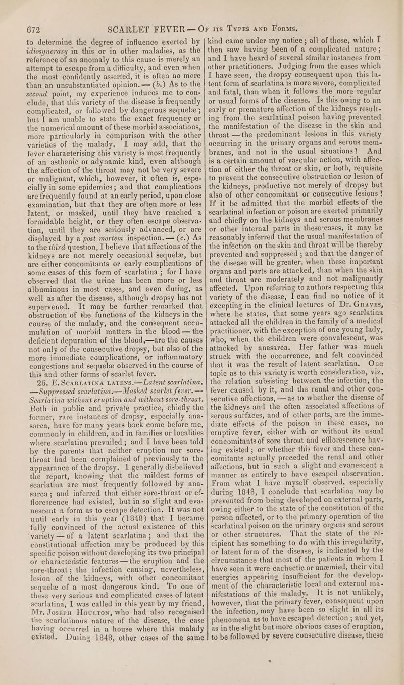 to determine the degree of influence exerted by idiosyncrasy in this or in other maladies, as the reference of an anomaly to this cause is merely an attempt to escape from a difficulty, and even when the most confidently asserted, it is often no more than an unsubstantiated opinion. —(b.) As to the second point, my experience induces me to con- clude, that this variety of the disease is frequently complicated, or followed by dangerous sequela but I am unable to state the exact frequency or the numerical amount of these morbid associations, more particularly in comparison with the other varieties of the malady. I may add, that the fever characterising this variety is most frequently of an asthenic or adynamic kind, even although the affection of the throat may not be very severe or malignant, which, however, it often is, espe- cially in some epidemics; and that complications are frequently found at an early period, upon close examination, but that they are often more or less latent, or masked, until they have reached a formidable height, or they often escape observa- tion, until they are seriously advanced, or are displayed by a post mortem inspection. — (c.) As to the third question, I believe that affections of the kidneys are not merely occasional sequele, but are either concomitants or early complications of some eases of this form of scarlatina; for I have observed that the urine has been more or less albuminous in most cases, and even during, as well as after the disease, although dropsy has not supervened. It may be further remarked that obstruction of the functions of the kidneys in the course of the malady, and the consequent accu- mulation of morbid matters in the blood — the deficient depuration of the blood,—are the causes not only of the consecutive dropsy, but also of the more immediate complications, or inflammatory congestions and sequelz observed in the course of this and other forms of scarlet fever. 26. E.Scariatina Latens.—Latent scarlatina. —Suppressed scarlatina.—Masked scarlet fever. —- Scarlatina without eruption and without sore-throat. Both in public and private practice, chiefly the former, rare instances of dropsy, especially ana- sarea, have for many years back come before me, commonly in children, and in families or localities where scarlatina prevailed ; and I have been told by the parents that neither eruption nor sore- throat had been complained of previously to the appearance of the dropsy. I generally disbelieved the report, knowing that the mildest forms of scarlatina are most frequently followed by ana- sarca; and inferred that either sore-throat or ef- florescence had existed, but in so slight and eva- nescent a form as to escape detection. It was not until early in this year (1848) that I became fully convinced of the actual existence of this ‘variety —of a latent scarlatina; and that the constitutional affection may be produced by this specific poison without developing its two principal or characteristic features—the eruption and the sore-throat; the infection causing, nevertheless, lesion of the kidneys, with other concomitant sequele of a most dangerous kind. To one of these very serious and complicated cases of latent scarlatina, I was called in this year by my friend, Mr. Josrrn Hovurron, who had also recognised the scarlatinous nature of the disease, the case having occurred in a house where this malady existed. During 1848, other cases of the same kind came under my notice; all of those, which I then saw having been of a complicated nature ; and I have heard of several similar instances from other practitioners. Judging from the cases which I have seen, the dropsy consequent upon this la- tent form of scarlatina 1s more severe, complicated and fatal, than when it follows the more regular or usual forms of the disease. Is this owing to an early or premature affection of the kidneys result- ing from the scarlatinal poison having prevented the manifestation of the disease in the skin and throat —the predominant lesions in this variety occurring in the urinary organs and serous mem- branes, and not in the usual situations? And is a certain amount of vascular action, with affec- tion of either the throat or skin, or both, requisite to prevent the consecutive obstruction or lesion of the kidneys, productive not merely of dropsy but also of other concomitant or consecutive lesions ? If it be admitted that the morbid effects of the scarlatinal infection or poison are exerted primarily and chiefly on the kidneys and serous membranes or other internal parts in these-cases, it may be reasonably inferred that the usual manifestation of the infection on the skin and throat will be thereby prevented and suppressed ; and that the danger of the disease will be greater, when these important organs and parts are attacked, than when the skin and throat are moderately and not malignantly affected. Upon referring to authors respecting this variety of the disease, I can find no notice of it excepting in the clinical lectures of Dr. Graves, where he states, that some years ago scarlatina attacked all the children in the family of a medical practitioner, with the exception of one young lady, who, when the children were convalescent, was attacked by anasarca. Her father was much struck with the occurrence, and felt convinced that it was the result of latent scarlatina. One topic as to this variety is worth consideration, viz. the relation subsisting between the infectidn, the fever caused by it, and the renal and other con- secutive affections, —as to whether the disease of the kidneys and the often associated affections of serous surfaces, and of other parts, are the imme- diate effects of the poison in these cases, no eruptive fever, either with or without its usual concomitants of sore throat and efflorescence hav- ing existed; or whether this fever and these con- comitants actually preceded the renal and other affections, but in such a slight and evanescent a manner as entirely to have escaped observation, From what I have myself observed, especially during 1848, I conclude that scarlatina may be prevented from being developed on external parts, owing either to the state of the constitution of the person affected, or to the primary operation of the scarlatinal poison on the urinary organs and serous or other structures. That the state of the re- cipient has something to do with this irregularity, or latent form of the disease, is indicated by the circumstance that most of the patients in whom L have seen it were cachectic or anemied, their vital energies appearing insufficient for the develop- ment of the characteristic local and external ma- nifestations of this malady. Jt is not unlikely, however, that the primary fever, consequent upon the infection, may have been so slight in all its phenomena as to have escaped detection ; and yet, as in the slight but more obvious cases of eruption, to be followed by severe consecutive disease, these