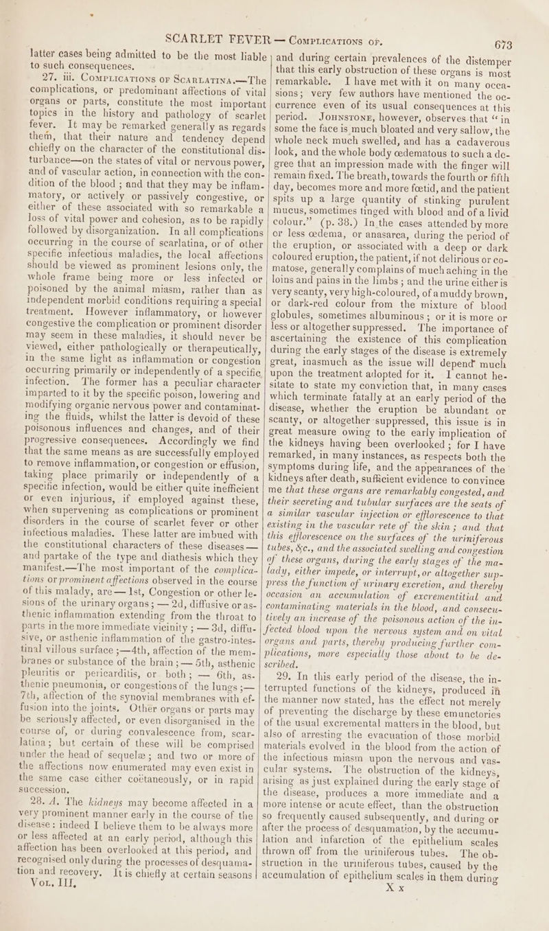 latter cases being admitted to be the most liable to such consequences. 27. ill. Comprications or ScarLatina.—The complications, or predominant affections of vital organs or parts, constitute the most important topics in the history and pathology of scarlet fever. It may be remarked generally as regards them, that their nature and tendency depend chiefly on the character of the constitutional dis- turbance—on the states of vital or nervous power, and of vascular action, in connection with the con- dition of the blood ; and that they may be inflam- matory, or actively or passively congestive, or either of these associated with so remarkable a loss of vital power and cohesion, as to be rapidly followed by disorganization. In all comptications occurring in the course.of scarlatina, or of other specific infectious maladies, the local affections should be viewed as prominent lesions only, the whole frame being more or less infected or poisoned by the animal miasm, rather than as independent morbid conditions requiring a special treatment. However inflammatory, or however congestive the complication or prominent disorder may seem in these maladies, it should never be viewed, either pathologically or therapeutically, in the same light as inflammation or congestion occurring primarily or independently of a specific infection. The former has a peculiar character imparted to it by the specific poison, lowering and modifying organic nervous power and contaminat- ing the fluids, whilst the latter is devoid of these poisonous influences and changes, and of their progressive consequences. Accordingly we find that the same means as are successfully employed to remove inflammation, or congestion or effusion, taking place primarily or independently of a specific infection, would be either quite inefficient or even injurious, if employed against these, when supervening as complications or prominent disorders in the course of scarlet fever or other infectious maladies. These latter are imbued with the constitutional characters of these diseases — and partake of the type and diathesis which they manifest.—The most important of the complica- tions or prominent affections observed in the course of this malady, are— Ist, Congestion or other le- sions of the urinary organs ; — 2d, diffusive or as- thenic inflammation extending from the throat to parts in the more immediate vicinity ; — 3d, diffu- sive, or asthenic inflammation of the gastro-intes- tinal villous surface ;—4th, affection of the mem- branes or substance of the brain; — 5th, asthenic pleuritis or pericarditis, or both; — 6th, as- themic pneumonia, or congestions of the lungs ;— 7th, affection of the synovial membranes with ef- fusion into the joints, Other organs or parts may be seriously affected, or even disorganised in the course of, or during convalescence from, sear- Jatina; but certain of these will be comprised under the head of sequele ; and two or more of the affections now enumerated may even exist in the same case either coétaneously, or in rapid succession. 28. A. The kidneys may become affected in a very prominent manner early in the course of the disease: indeed I believe them to be always more or less affected at an early pertod, although this affection has been overlooked at this period, and recognised only during the processes of desquama- tion and recovery, Itis chiefly at certain seasons Or, LIT, 673 and during certain prevalences of the distemper that this early obstruction of these organs is most remarkable. I have met with it on many occa- sions; very few authors have mentioned the oc- currence even of its usual consequences at this period. Jounsrone, however, observes that “in some the face is much bloated and very sallow, the whole neck much swelled, and has a cadaverous look, and the whole body cedematous to such a de- gree that an impression made with the finger will remain fixed. The breath, towards the fourth or fifth day, becomes more and more foetid, and the patient spits up a large quantity of stinking purulent mucus, sometimes tinged with blood and of a livid colour.” (p. 38.) Inthe cases attended by more or less cedema, or anasarea, during the period of the eruption, or associated with a deep or dark coloured eruption, the patient, if not delirious or co- matose, generally complains of much aching in the loins and pains in the himbs ; and the urine either is very scanty, very high-coloured, of amuddy brown, or dark-red colour from the mixture of blood globules, sometimes albuminous ; or it is more or less or altogether suppressed. The importance of ascertaining the existence of this complication during the early stages of the disease is extremely great, inasmuch as the issue will depend much upon the treatment adopted for it. I cannot he- sitate to state my conviction that, in many cases which terminate fatally at an early period of the disease, whether the eruption be abundant or scanty, or altogether suppressed, this issue is in great measure owing to the early implication of the kidneys having been overlooked ; for I have remarked, in many instances, as respects both the symptoms during life, and the appearances of the kidneys after death, sufficient evidence to convince me that these organs are remarkably congested, and their secreting and tubular surfaces ure the seats of a similar vascular injection or efflorescence to that evisting in the vascular rete of the skin; and that this efflorescence on the surfaces of the uriniferous tubes, &amp;c., and the associated swelling and congestion of these organs, during the early stages of the ma- lady, either impede, or interrupt, or altogether sup- press the function of urinary excretion, and thereby occasion an accumulation of excrementitial and contaminating materials in the blood, and consecu- tively an increase of the poisonous action of the in- fected blood upon the nervous system and on vital organs and parts, thereby producing further com- plications, more especially those about to be de- scribed. 29. In this early period of the disease, the in- terrupted functions of the kidneys, produced itt the manner now stated, has the effect not merely of preventing the discharge by these emunctories of the usual excremental matters in the blood, but also of arresting the evacuation of those morbid materials evolved in the blood from the action of the infectious miasm upon the nervous and vas- cular systems. The obstruction of the kidneys, arising as just explained during the early stage of the disease, produces a more immediate and a more intense or acute effect, than the obstruetion so frequently caused subsequently, and during or after the process of desquamation, by the accumu- lation and infarction of the epithelium § scales thrown off from the uriniferous tubes. The ob- struction in the uriniferous tubes, caused by the accumulation of epithelium scales in them durin PS: S