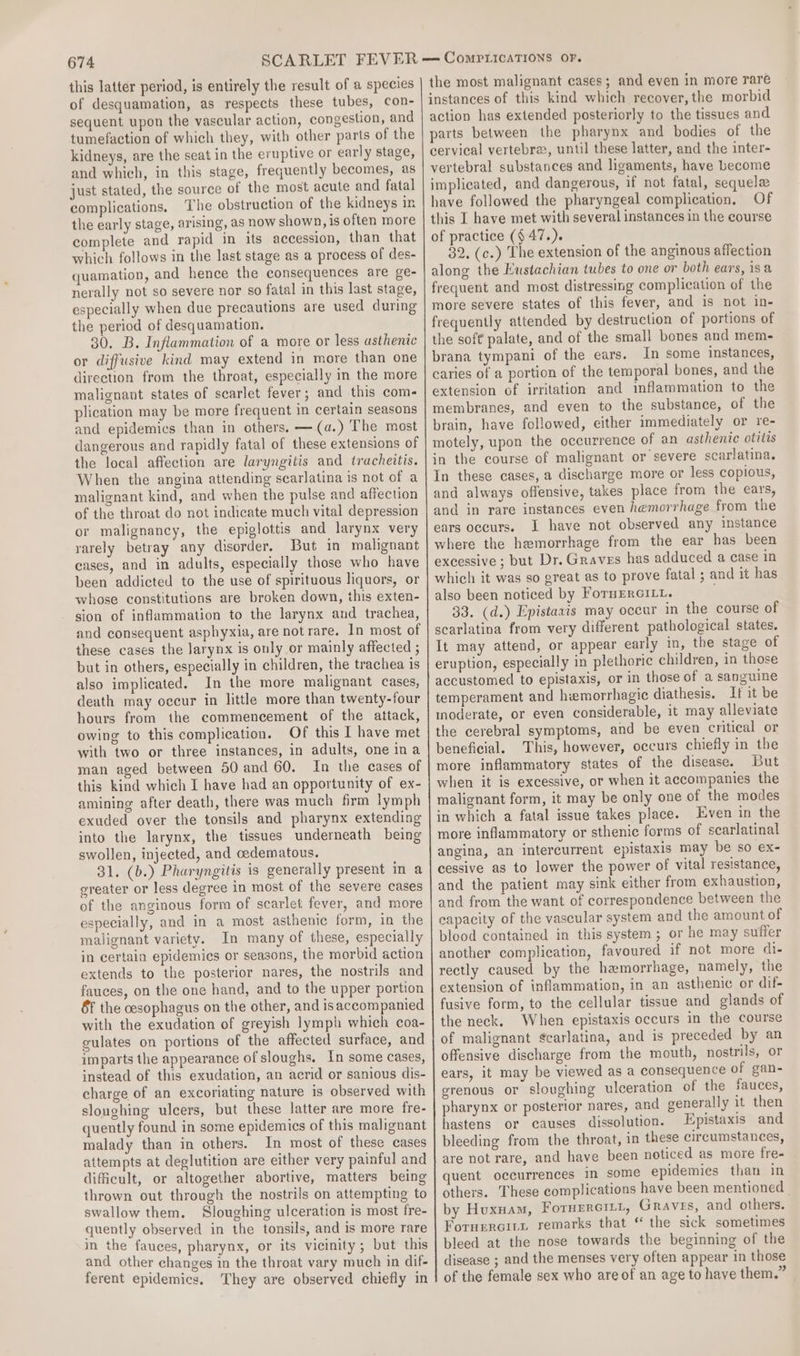 com plications. the period of desquamation. or diffusive kind may extend in more than one direction from the throat, especially in the more malignant states of scarlet fever; and this com- plication may be more frequent in certain seasons and epidemics than in others. —(a.) The most the local affection are laryngitis and tracheitis. When the angina attending scarlatina is not of a malignant kind, and when the pulse and affection of the throat do not indicate much vital depression or malignancy, the epiglottis and larynx very rarely betray any disorder. But in malignant cases, and in adults, especially those who have been addicted to the use of spirituous liquors, or whose constitutions are broken down, this exten- sion of inflammation to the larynx and trachea, these cases the larynx is only or mainly affected ; but in others, especially in children, the trachea is also implicated. In the more malignant cases, death may occur in little more than twenty-four hours from the commencement of the attack, owing to this complication. Of this I have met with two or three instances, in adults, one ina man aged between 50 and 60. In the cases of this kind which I have had an opportunity of ex- amining after death, there was much frm lymph exuded over the tonsils and pharynx extending into the larynx, the tissues underneath being swollen, injected, and cedematous. 31. (b.) Pharyngitis is generally present in a ereater or less degree in most of the severe cases of the anginous form of scarlet fever, and more especially, and in a most asthenic form, in the malignant variety. In many of these, especially in certain epidemics or seasons, the morbid action extends to the posterior nares, the nostrils and fauces, on the one hand, and to the upper portion 8f the cesophagus on the other, and isaccompanied with the exudation of greyish lymph which coa- gulates on portions of the affected surface, and imparts the appearance of sloughs. In some cases, instead of this exudation, an acrid or sanious dis- charge of an excoriating nature is observed with sloughing ulcers, but these latter are more fre- quently found in some epidemics of this malignant malady than in others. In most of these cases attempts at deglutition are either very painful and difficult, or altogether abortive, matters being thrown out through the nostrils on attempting to swallow them. Sloughing ulceration is most fre- quently observed in the tonsils, and is more rare in the fauces, pharynx, or its vicinity; but this and other changes in the throat vary much in dif- ferent epidemics. They are observed chiefly in the most malignant cases; and even in more rare instances of this kind which recover, the morbid action has extended posteriorly to the tissues and parts between the pharynx and bodies of the cervical vertebre, until these latter, and the inter- vertebral substances and ligaments, have become implicated, and dangerous, if not fatal, sequele have followed the pharyngeal complication, Of this I have met with several instances in the course of practice (§ 47.). 32. (c.) The extension of the anginous affection along the Eustachian tubes to one or both ears, isa frequent and most distressing complication of the more severe states of this fever, and is not in- frequently attended by destruction of portions of the soft palate, and of the small bones and mem- brana tympani of the ears. In some instances, caries of a portion of the temporal bones, and the extension of irritation and inflammation to the membranes, and even to the substance, of the brain, have followed, either immediately or re- motely, upon the occurrence of an asthenic otitis in the course of malignant or severe scarlatina. In these cases, a discharge more or less copious, and always offensive, takes place from the ears, and in rare instances even hemorrhage from the ears occurs. I have not observed any instance where the hemorrhage from the ear has been excessive ; but Dr. Graves has adduced a case in which it was so great as to prove fatal ; and it has also been noticed by FornErGILt. ; 33. (d.) Epistavis may occur in the course of scarlatina from very different pathological states. It may attend, or appear early in, the stage of eruption, especially in plethoric children, in those accustomed to epistaxis, or in those of a sanguine temperament and hemorrhagic diathesis. If it be inoderate, or even considerable, it may alleviate the cerebral symptoms, and be even critical or beneficial. This, however, occurs chiefly in the more inflammatory states of the disease. But when it is excessive, or when it accompanies the malignant form, it may be only one of the modes in which a fatal issue takes place. Even in the more inflammatory or sthenic forms of scarlatinal angina, an intercurrent epistaxis may be so ex- cessive as to lower the power of vital resistance, and the patient may sink either from exhaustion, and from the want of correspondence between the capacity of the vascular system and the amount of blood contained in this system; or he may suffer another complication, favoured if not more di- rectly caused by the haemorrhage, namely, the extension of inflammation, in an asthenic or dif- fusive form, to the cellular tissue and glands of the neck. When epistaxis occurs in the course of malignant ¢carlatina, and is preceded by an offensive discharge from the mouth, nostrils, or ears, it may be viewed as a consequence of gan- erenous or sloughing ulceration of the fauces, pharynx or posterior nares, and generally it then hastens or causes dissolution. Epistaxis and bleeding from the throat, in these circumstances, are not rare, and have been noticed as more fre- quent occurrences in some epidemics than in others. These complications have been mentioned | by Huxuam, FotHErciLt, Graves, and others. Fornercitrn remarks that “ the sick sometimes bleed at the nose towards the beginning of the disease ; and the menses very often appear in those of the female sex who are of an age to have them.”